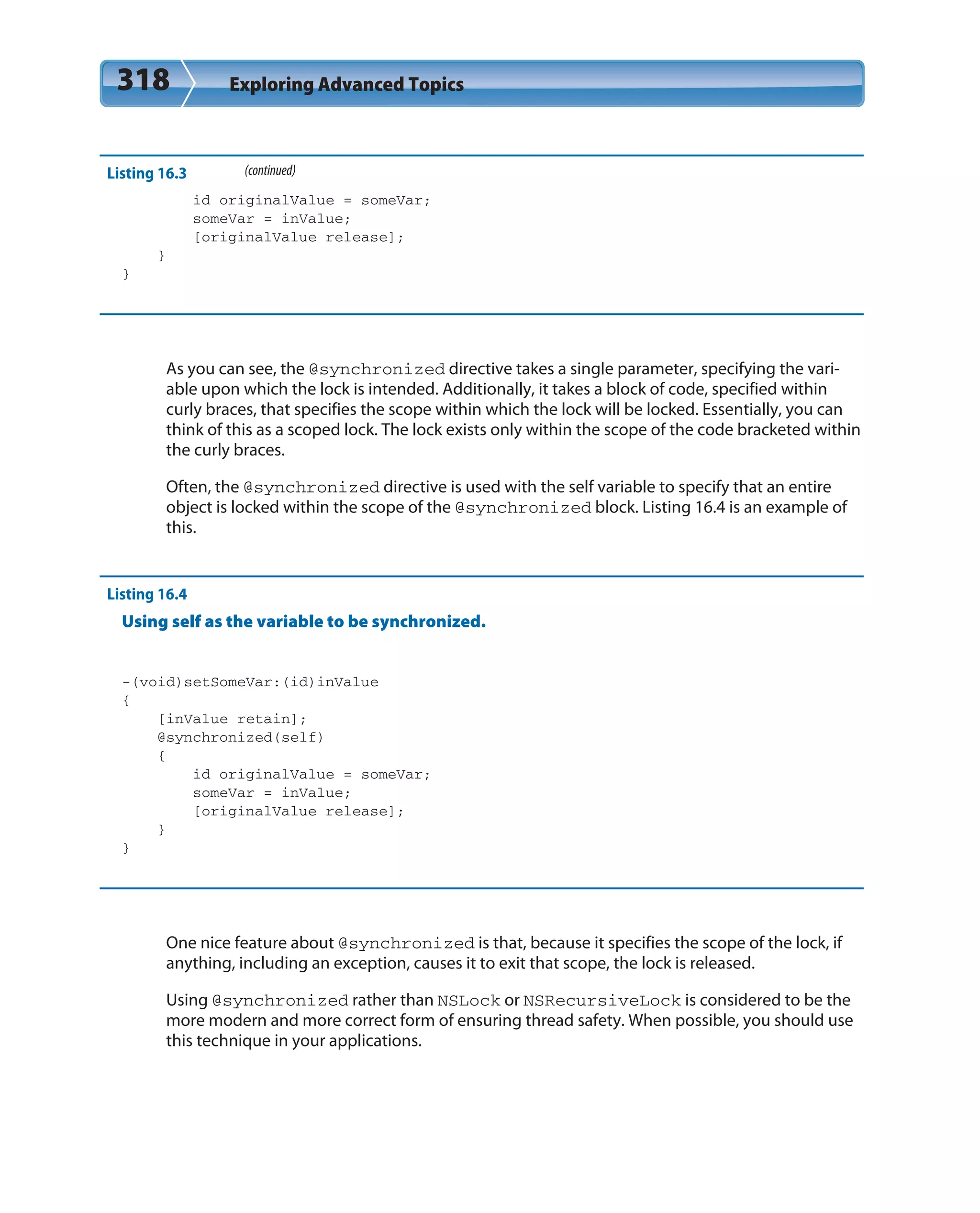 318 Exploring Advanced Topics
Listing 16.3 (continued)
id originalValue = someVar;
someVar = inValue;
[originalValue release];
}
}
As you can see, the @synchronized directive takes a single parameter, specifying the vari-
able upon which the lock is intended. Additionally, it takes a block of code, specified within
curly braces, that specifies the scope within which the lock will be locked. Essentially, you can
think of this as a scoped lock. The lock exists only within the scope of the code bracketed within
the curly braces.
Often, the @synchronized directive is used with the self variable to specify that an entire
object is locked within the scope of the @synchronized block. Listing 16.4 is an example of
this.
Listing 16.4
Using self as the variable to be synchronized.
-(void)setSomeVar:(id)inValue
{
[inValue retain];
@synchronized(self)
{
id originalValue = someVar;
someVar = inValue;
[originalValue release];
}
}
One nice feature about @synchronized is that, because it specifies the scope of the lock, if
anything, including an exception, causes it to exit that scope, the lock is released.
Using @synchronized rather than NSLock or NSRecursiveLock is considered to be the
more modern and more correct form of ensuring thread safety. When possible, you should use
this technique in your applications.
 