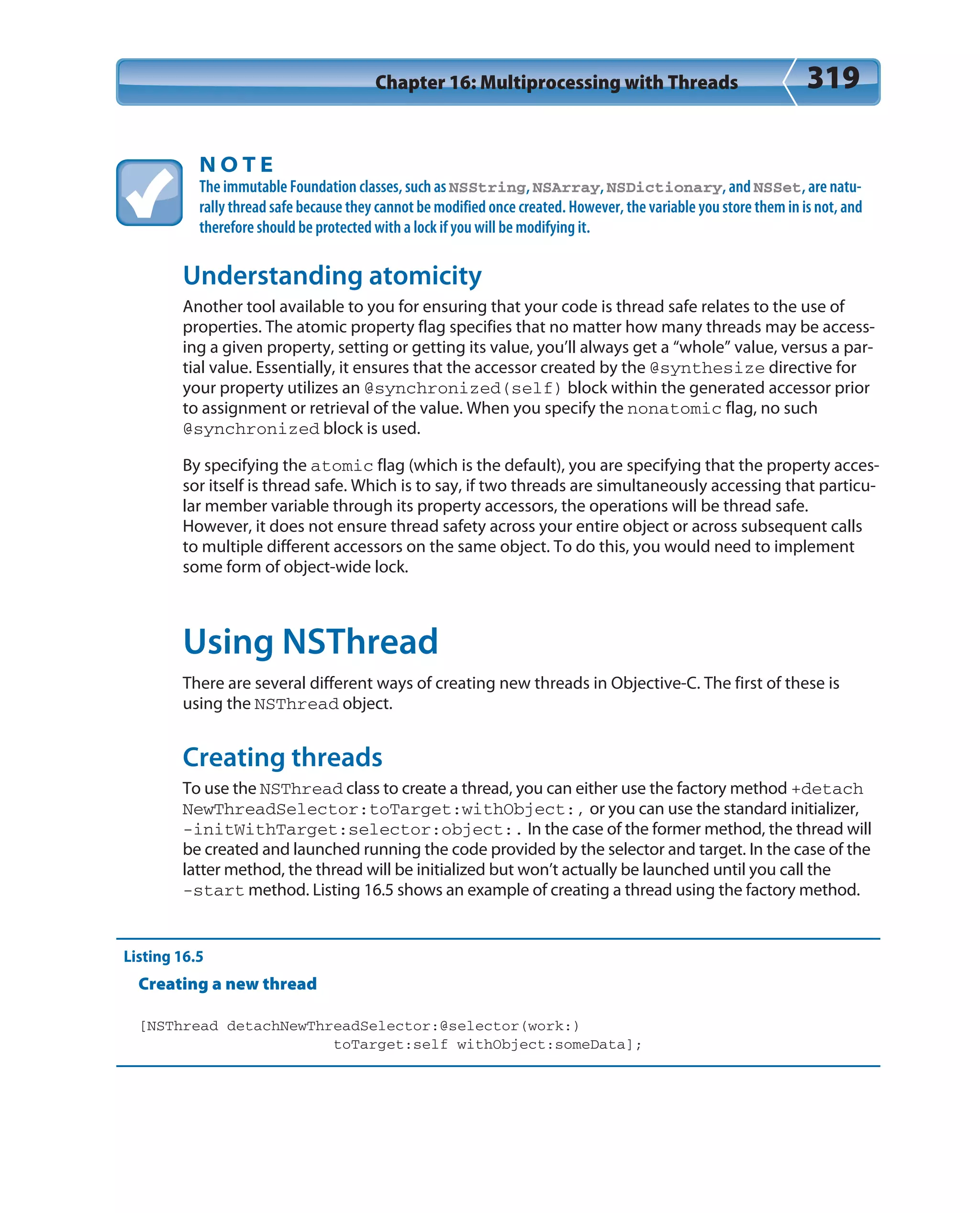 Chapter 16: Multiprocessing with Threads 319
N O T E
The immutable Foundation classes, such as NSString, NSArray, NSDictionary, and NSSet, are natu-
rally thread safe because they cannot be modified once created. However, the variable you store them in is not, and
therefore should be protected with a lock if you will be modifying it.
Understanding atomicity
Another tool available to you for ensuring that your code is thread safe relates to the use of
properties. The atomic property flag specifies that no matter how many threads may be access-
ing a given property, setting or getting its value, you’ll always get a “whole” value, versus a par-
tial value. Essentially, it ensures that the accessor created by the @synthesize directive for
your property utilizes an @synchronized(self) block within the generated accessor prior
to assignment or retrieval of the value. When you specify the nonatomic flag, no such
@synchronized block is used.
By specifying the atomic flag (which is the default), you are specifying that the property acces-
sor itself is thread safe. Which is to say, if two threads are simultaneously accessing that particu-
lar member variable through its property accessors, the operations will be thread safe.
However, it does not ensure thread safety across your entire object or across subsequent calls
to multiple different accessors on the same object. To do this, you would need to implement
some form of object-wide lock.
Using NSThread
There are several different ways of creating new threads in Objective-C. The first of these is
using the NSThread object.
Creating threads
To use the NSThread class to create a thread, you can either use the factory method +detach
NewThreadSelector:toTarget:withObject:, or you can use the standard initializer,
-initWithTarget:selector:object:. In the case of the former method, the thread will
be created and launched running the code provided by the selector and target. In the case of the
latter method, the thread will be initialized but won’t actually be launched until you call the
-start method. Listing 16.5 shows an example of creating a thread using the factory method.
Listing 16.5
Creating a new thread
[NSThread detachNewThreadSelector:@selector(work:)
toTarget:self withObject:someData];
 