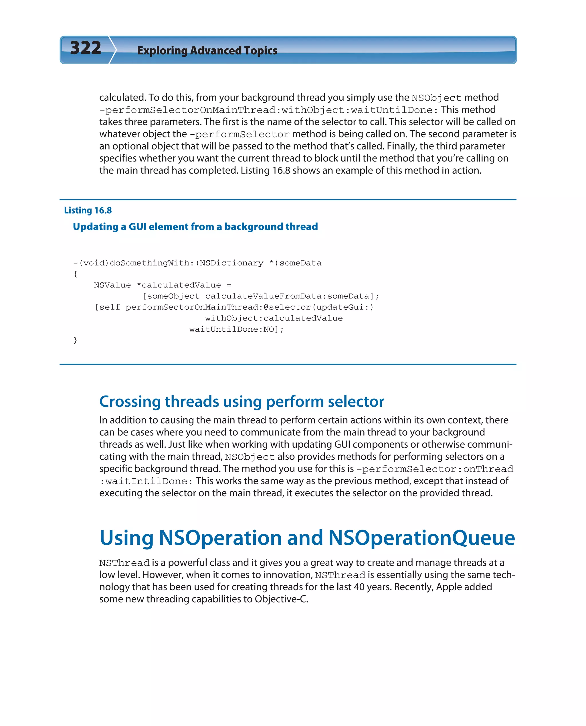 322 Exploring Advanced Topics
calculated. To do this, from your background thread you simply use the NSObject method
-performSelectorOnMainThread:withObject:waitUntilDone: This method
takes three parameters. The first is the name of the selector to call. This selector will be called on
whatever object the -performSelector method is being called on. The second parameter is
an optional object that will be passed to the method that’s called. Finally, the third parameter
specifies whether you want the current thread to block until the method that you’re calling on
the main thread has completed. Listing 16.8 shows an example of this method in action.
Listing 16.8
Updating a GUI element from a background thread
-(void)doSomethingWith:(NSDictionary *)someData
{
NSValue *calculatedValue =
[someObject calculateValueFromData:someData];
[self performSectorOnMainThread:@selector(updateGui:)
withObject:calculatedValue
waitUntilDone:NO];
}
Crossing threads using perform selector
In addition to causing the main thread to perform certain actions within its own context, there
can be cases where you need to communicate from the main thread to your background
threads as well. Just like when working with updating GUI components or otherwise communi-
cating with the main thread, NSObject also provides methods for performing selectors on a
specific background thread. The method you use for this is -performSelector:onThread
:waitIntilDone: This works the same way as the previous method, except that instead of
executing the selector on the main thread, it executes the selector on the provided thread.
Using NSOperation and NSOperationQueue
NSThread is a powerful class and it gives you a great way to create and manage threads at a
low level. However, when it comes to innovation, NSThread is essentially using the same tech-
nology that has been used for creating threads for the last 40 years. Recently, Apple added
some new threading capabilities to Objective-C.
 