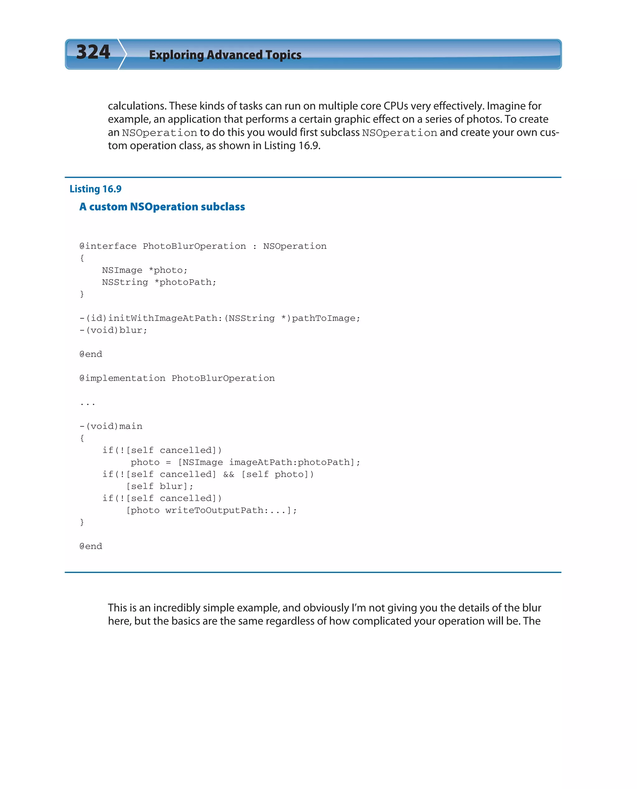 324 Exploring Advanced Topics
calculations. These kinds of tasks can run on multiple core CPUs very effectively. Imagine for
example, an application that performs a certain graphic effect on a series of photos. To create
an NSOperation to do this you would first subclass NSOperation and create your own cus-
tom operation class, as shown in Listing 16.9.
Listing 16.9
A custom NSOperation subclass
@interface PhotoBlurOperation : NSOperation
{
NSImage *photo;
NSString *photoPath;
}
-(id)initWithImageAtPath:(NSString *)pathToImage;
-(void)blur;
@end
@implementation PhotoBlurOperation
...
-(void)main
{
if(![self cancelled])
photo = [NSImage imageAtPath:photoPath];
if(![self cancelled] && [self photo])
[self blur];
if(![self cancelled])
[photo writeToOutputPath:...];
}
@end
This is an incredibly simple example, and obviously I’m not giving you the details of the blur
here, but the basics are the same regardless of how complicated your operation will be. The
 