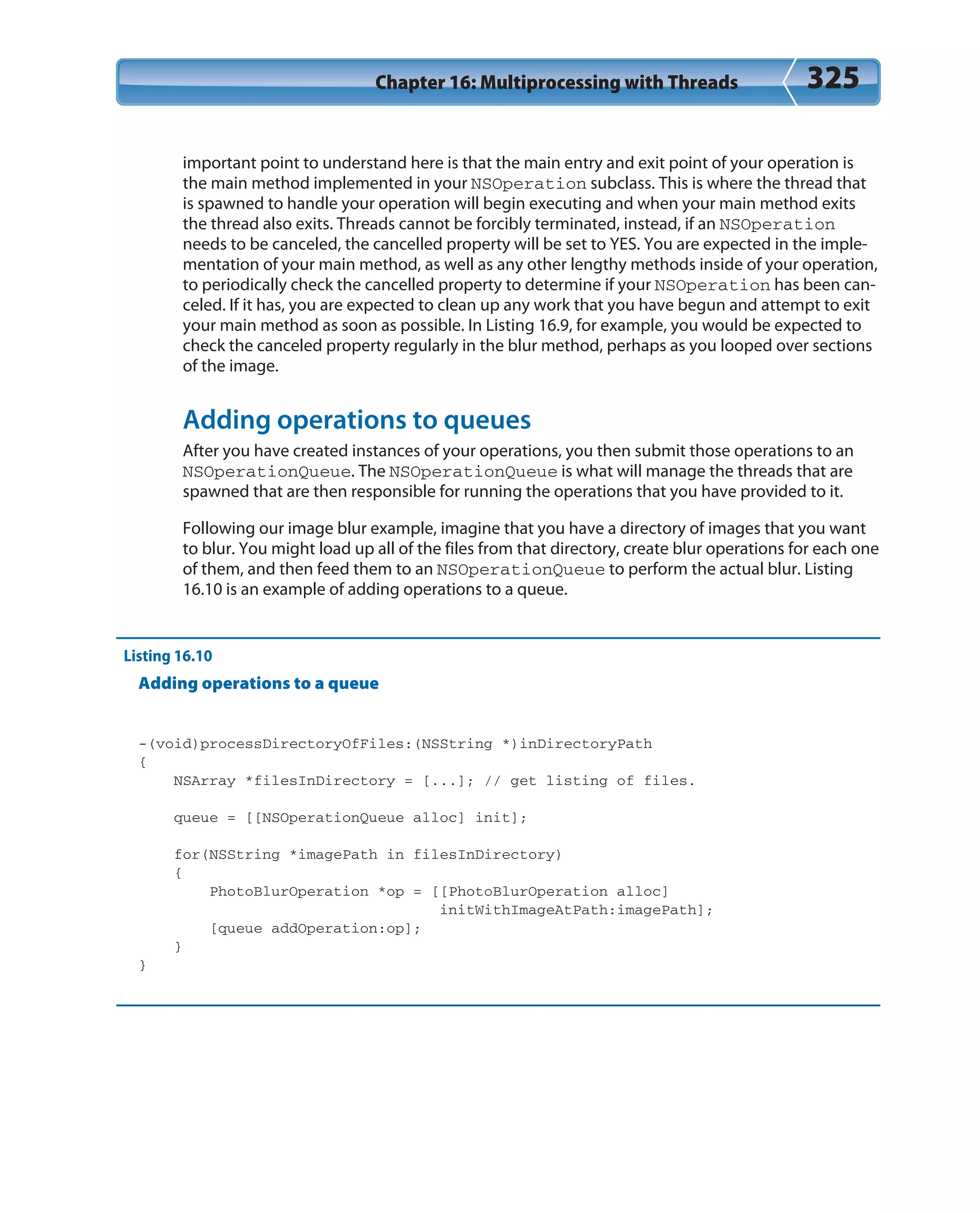 Chapter 16: Multiprocessing with Threads 325
important point to understand here is that the main entry and exit point of your operation is
the main method implemented in your NSOperation subclass. This is where the thread that
is spawned to handle your operation will begin executing and when your main method exits
the thread also exits. Threads cannot be forcibly terminated, instead, if an NSOperation
needs to be canceled, the cancelled property will be set to YES. You are expected in the imple-
mentation of your main method, as well as any other lengthy methods inside of your operation,
to periodically check the cancelled property to determine if your NSOperation has been can-
celed. If it has, you are expected to clean up any work that you have begun and attempt to exit
your main method as soon as possible. In Listing 16.9, for example, you would be expected to
check the canceled property regularly in the blur method, perhaps as you looped over sections
of the image.
Adding operations to queues
After you have created instances of your operations, you then submit those operations to an
NSOperationQueue. The NSOperationQueue is what will manage the threads that are
spawned that are then responsible for running the operations that you have provided to it.
Following our image blur example, imagine that you have a directory of images that you want
to blur. You might load up all of the files from that directory, create blur operations for each one
of them, and then feed them to an NSOperationQueue to perform the actual blur. Listing
16.10 is an example of adding operations to a queue.
Listing 16.10
Adding operations to a queue
-(void)processDirectoryOfFiles:(NSString *)inDirectoryPath
{
NSArray *filesInDirectory = [...]; // get listing of files.
queue = [[NSOperationQueue alloc] init];
for(NSString *imagePath in filesInDirectory)
{
PhotoBlurOperation *op = [[PhotoBlurOperation alloc]
initWithImageAtPath:imagePath];
[queue addOperation:op];
}
}
 