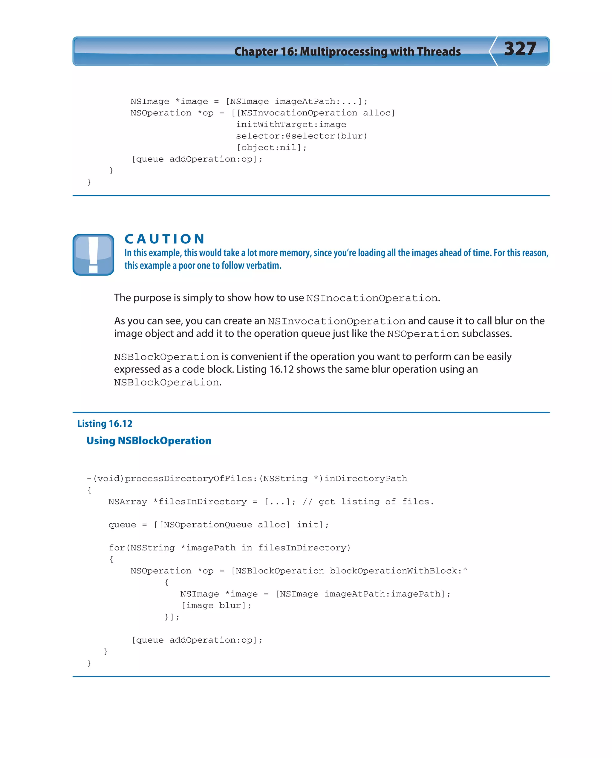 Chapter 16: Multiprocessing with Threads 327
NSImage *image = [NSImage imageAtPath:...];
NSOperation *op = [[NSInvocationOperation alloc]
initWithTarget:image
selector:@selector(blur)
[object:nil];
[queue addOperation:op];
}
}
C A U T I O N
In this example, this would take a lot more memory, since you’re loading all the images ahead of time. For this reason,
this example a poor one to follow verbatim.
The purpose is simply to show how to use NSInocationOperation.
As you can see, you can create an NSInvocationOperation and cause it to call blur on the
image object and add it to the operation queue just like the NSOperation subclasses.
NSBlockOperation is convenient if the operation you want to perform can be easily
expressed as a code block. Listing 16.12 shows the same blur operation using an
NSBlockOperation.
Listing 16.12
Using NSBlockOperation
-(void)processDirectoryOfFiles:(NSString *)inDirectoryPath
{
NSArray *filesInDirectory = [...]; // get listing of files.
queue = [[NSOperationQueue alloc] init];
for(NSString *imagePath in filesInDirectory)
{
NSOperation *op = [NSBlockOperation blockOperationWithBlock:^
{
NSImage *image = [NSImage imageAtPath:imagePath];
[image blur];
}];
[queue addOperation:op];
}
}
 