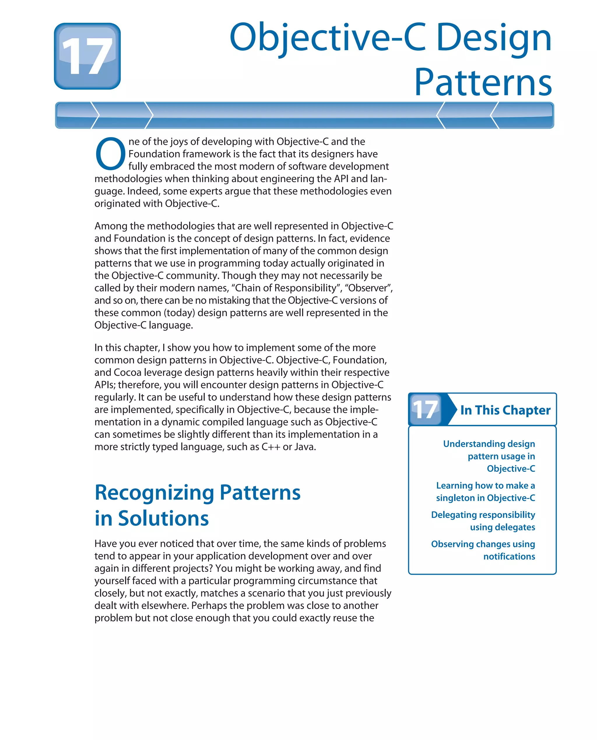 In This Chapter
Objective-C Design
Patterns
Understanding design
pattern usage in
Objective-C
Learning how to make a
singleton in Objective-C
Delegating responsibility
using delegates
Observing changes using
notifications
O
ne of the joys of developing with Objective-C and the
Foundation framework is the fact that its designers have
fully embraced the most modern of software development
methodologies when thinking about engineering the API and lan-
guage. Indeed, some experts argue that these methodologies even
originated with Objective-C.
Among the methodologies that are well represented in Objective-C
and Foundation is the concept of design patterns. In fact, evidence
shows that the first implementation of many of the common design
patterns that we use in programming today actually originated in
the Objective-C community. Though they may not necessarily be
called by their modern names, “Chain of Responsibility”, “Observer”,
and so on, there can be no mistaking that the Objective-C versions of
these common (today) design patterns are well represented in the
Objective-C language.
In this chapter, I show you how to implement some of the more
common design patterns in Objective-C. Objective-C, Foundation,
and Cocoa leverage design patterns heavily within their respective
APIs; therefore, you will encounter design patterns in Objective-C
regularly. It can be useful to understand how these design patterns
are implemented, specifically in Objective-C, because the imple-
mentation in a dynamic compiled language such as Objective-C
can sometimes be slightly different than its implementation in a
more strictly typed language, such as C++ or Java.
Recognizing Patterns
in Solutions
Have you ever noticed that over time, the same kinds of problems
tend to appear in your application development over and over
again in different projects? You might be working away, and find
yourself faced with a particular programming circumstance that
closely, but not exactly, matches a scenario that you just previously
dealt with elsewhere. Perhaps the problem was close to another
problem but not close enough that you could exactly reuse the
 