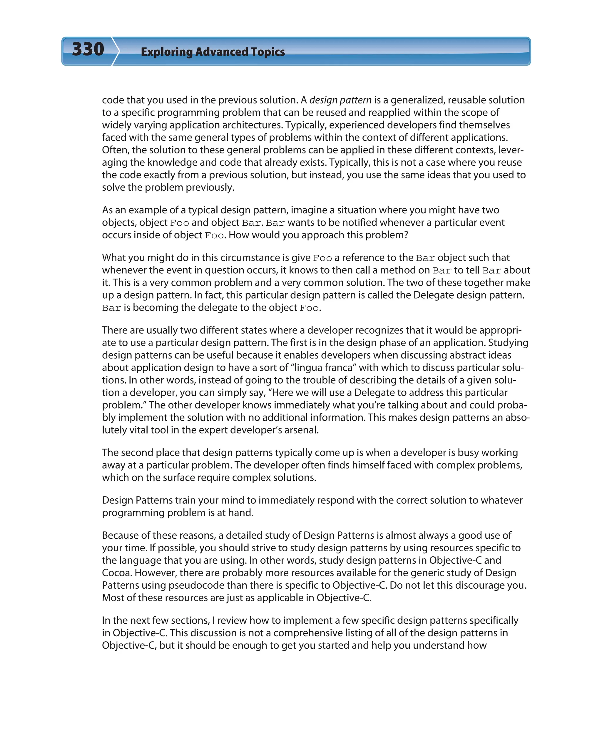 330 Exploring Advanced Topics
code that you used in the previous solution. A design pattern is a generalized, reusable solution
to a specific programming problem that can be reused and reapplied within the scope of
widely varying application architectures. Typically, experienced developers find themselves
faced with the same general types of problems within the context of different applications.
Often, the solution to these general problems can be applied in these different contexts, lever-
aging the knowledge and code that already exists. Typically, this is not a case where you reuse
the code exactly from a previous solution, but instead, you use the same ideas that you used to
solve the problem previously.
As an example of a typical design pattern, imagine a situation where you might have two
objects, object Foo and object Bar. Bar wants to be notified whenever a particular event
occurs inside of object Foo. How would you approach this problem?
What you might do in this circumstance is give Foo a reference to the Bar object such that
whenever the event in question occurs, it knows to then call a method on Bar to tell Bar about
it. This is a very common problem and a very common solution. The two of these together make
up a design pattern. In fact, this particular design pattern is called the Delegate design pattern.
Bar is becoming the delegate to the object Foo.
There are usually two different states where a developer recognizes that it would be appropri-
ate to use a particular design pattern. The first is in the design phase of an application. Studying
design patterns can be useful because it enables developers when discussing abstract ideas
about application design to have a sort of “lingua franca” with which to discuss particular solu-
tions. In other words, instead of going to the trouble of describing the details of a given solu-
tion a developer, you can simply say, “Here we will use a Delegate to address this particular
problem.” The other developer knows immediately what you’re talking about and could proba-
bly implement the solution with no additional information. This makes design patterns an abso-
lutely vital tool in the expert developer’s arsenal.
The second place that design patterns typically come up is when a developer is busy working
away at a particular problem. The developer often finds himself faced with complex problems,
which on the surface require complex solutions.
Design Patterns train your mind to immediately respond with the correct solution to whatever
programming problem is at hand.
Because of these reasons, a detailed study of Design Patterns is almost always a good use of
your time. If possible, you should strive to study design patterns by using resources specific to
the language that you are using. In other words, study design patterns in Objective-C and
Cocoa. However, there are probably more resources available for the generic study of Design
Patterns using pseudocode than there is specific to Objective-C. Do not let this discourage you.
Most of these resources are just as applicable in Objective-C.
In the next few sections, I review how to implement a few specific design patterns specifically
in Objective-C. This discussion is not a comprehensive listing of all of the design patterns in
Objective-C, but it should be enough to get you started and help you understand how
 