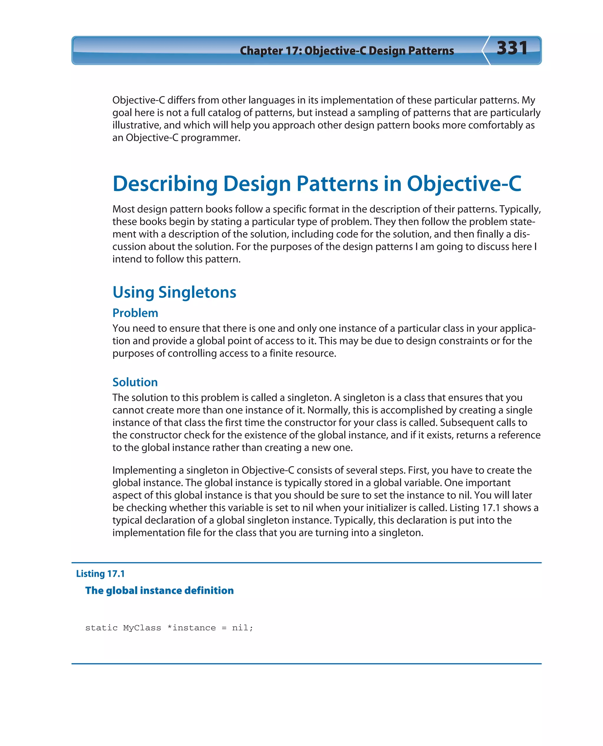 Chapter 17: Objective-C Design Patterns 331
Objective-C differs from other languages in its implementation of these particular patterns. My
goal here is not a full catalog of patterns, but instead a sampling of patterns that are particularly
illustrative, and which will help you approach other design pattern books more comfortably as
an Objective-C programmer.
Describing Design Patterns in Objective-C
Most design pattern books follow a specific format in the description of their patterns. Typically,
these books begin by stating a particular type of problem. They then follow the problem state-
ment with a description of the solution, including code for the solution, and then finally a dis-
cussion about the solution. For the purposes of the design patterns I am going to discuss here I
intend to follow this pattern.
Using Singletons
Problem
You need to ensure that there is one and only one instance of a particular class in your applica-
tion and provide a global point of access to it. This may be due to design constraints or for the
purposes of controlling access to a finite resource.
Solution
The solution to this problem is called a singleton. A singleton is a class that ensures that you
cannot create more than one instance of it. Normally, this is accomplished by creating a single
instance of that class the first time the constructor for your class is called. Subsequent calls to
the constructor check for the existence of the global instance, and if it exists, returns a reference
to the global instance rather than creating a new one.
Implementing a singleton in Objective-C consists of several steps. First, you have to create the
global instance. The global instance is typically stored in a global variable. One important
aspect of this global instance is that you should be sure to set the instance to nil. You will later
be checking whether this variable is set to nil when your initializer is called. Listing 17.1 shows a
typical declaration of a global singleton instance. Typically, this declaration is put into the
implementation file for the class that you are turning into a singleton.
Listing 17.1
The global instance definition
static MyClass *instance = nil;
 
