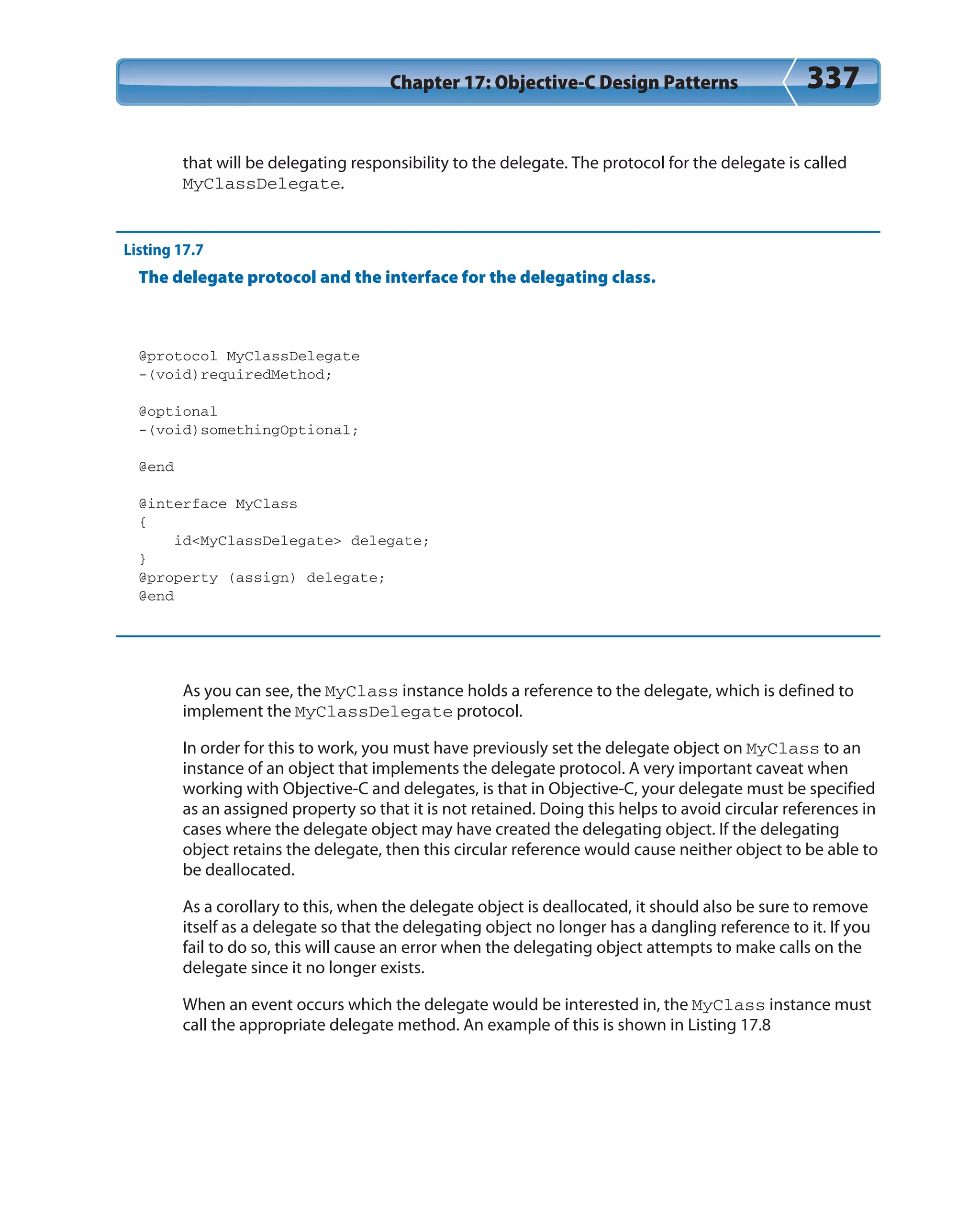 Chapter 17: Objective-C Design Patterns 337
that will be delegating responsibility to the delegate. The protocol for the delegate is called
MyClassDelegate.
Listing 17.7
The delegate protocol and the interface for the delegating class.
@protocol MyClassDelegate
-(void)requiredMethod;
@optional
-(void)somethingOptional;
@end
@interface MyClass
{
id<MyClassDelegate> delegate;
}
@property (assign) delegate;
@end
As you can see, the MyClass instance holds a reference to the delegate, which is defined to
implement the MyClassDelegate protocol.
In order for this to work, you must have previously set the delegate object on MyClass to an
instance of an object that implements the delegate protocol. A very important caveat when
working with Objective-C and delegates, is that in Objective-C, your delegate must be specified
as an assigned property so that it is not retained. Doing this helps to avoid circular references in
cases where the delegate object may have created the delegating object. If the delegating
object retains the delegate, then this circular reference would cause neither object to be able to
be deallocated.
As a corollary to this, when the delegate object is deallocated, it should also be sure to remove
itself as a delegate so that the delegating object no longer has a dangling reference to it. If you
fail to do so, this will cause an error when the delegating object attempts to make calls on the
delegate since it no longer exists.
When an event occurs which the delegate would be interested in, the MyClass instance must
call the appropriate delegate method. An example of this is shown in Listing 17.8
 
