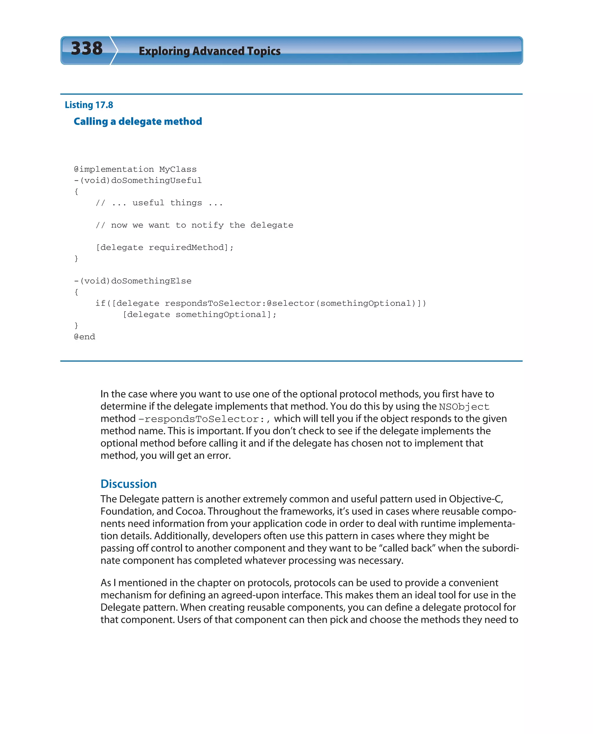 338 Exploring Advanced Topics
Listing 17.8
Calling a delegate method
@implementation MyClass
-(void)doSomethingUseful
{
// ... useful things ...
// now we want to notify the delegate
[delegate requiredMethod];
}
-(void)doSomethingElse
{
if([delegate respondsToSelector:@selector(somethingOptional)])
[delegate somethingOptional];
}
@end
In the case where you want to use one of the optional protocol methods, you first have to
determine if the delegate implements that method. You do this by using the NSObject
method –respondsToSelector:, which will tell you if the object responds to the given
method name. This is important. If you don’t check to see if the delegate implements the
optional method before calling it and if the delegate has chosen not to implement that
method, you will get an error.
Discussion
The Delegate pattern is another extremely common and useful pattern used in Objective-C,
Foundation, and Cocoa. Throughout the frameworks, it’s used in cases where reusable compo-
nents need information from your application code in order to deal with runtime implementa-
tion details. Additionally, developers often use this pattern in cases where they might be
passing off control to another component and they want to be “called back” when the subordi-
nate component has completed whatever processing was necessary.
As I mentioned in the chapter on protocols, protocols can be used to provide a convenient
mechanism for defining an agreed-upon interface. This makes them an ideal tool for use in the
Delegate pattern. When creating reusable components, you can define a delegate protocol for
that component. Users of that component can then pick and choose the methods they need to
 