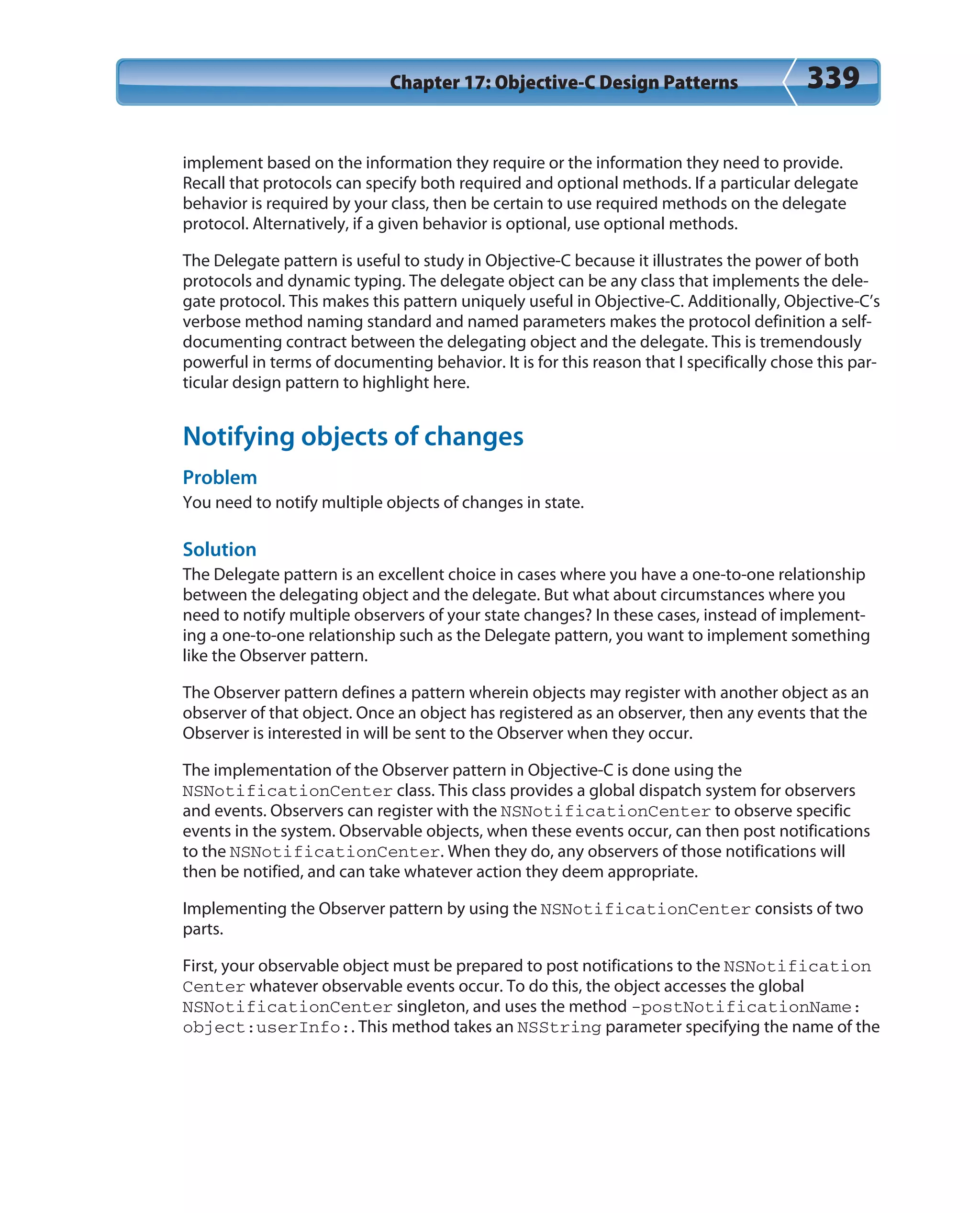 Chapter 17: Objective-C Design Patterns 339
implement based on the information they require or the information they need to provide.
Recall that protocols can specify both required and optional methods. If a particular delegate
behavior is required by your class, then be certain to use required methods on the delegate
protocol. Alternatively, if a given behavior is optional, use optional methods.
The Delegate pattern is useful to study in Objective-C because it illustrates the power of both
protocols and dynamic typing. The delegate object can be any class that implements the dele-
gate protocol. This makes this pattern uniquely useful in Objective-C. Additionally, Objective-C’s
verbose method naming standard and named parameters makes the protocol definition a self-
documenting contract between the delegating object and the delegate. This is tremendously
powerful in terms of documenting behavior. It is for this reason that I specifically chose this par-
ticular design pattern to highlight here.
Notifying objects of changes
Problem
You need to notify multiple objects of changes in state.
Solution
The Delegate pattern is an excellent choice in cases where you have a one-to-one relationship
between the delegating object and the delegate. But what about circumstances where you
need to notify multiple observers of your state changes? In these cases, instead of implement-
ing a one-to-one relationship such as the Delegate pattern, you want to implement something
like the Observer pattern.
The Observer pattern defines a pattern wherein objects may register with another object as an
observer of that object. Once an object has registered as an observer, then any events that the
Observer is interested in will be sent to the Observer when they occur.
The implementation of the Observer pattern in Objective-C is done using the
NSNotificationCenter class. This class provides a global dispatch system for observers
and events. Observers can register with the NSNotificationCenter to observe specific
events in the system. Observable objects, when these events occur, can then post notifications
to the NSNotificationCenter. When they do, any observers of those notifications will
then be notified, and can take whatever action they deem appropriate.
Implementing the Observer pattern by using the NSNotificationCenter consists of two
parts.
First, your observable object must be prepared to post notifications to the NSNotification
Center whatever observable events occur. To do this, the object accesses the global
NSNotificationCenter singleton, and uses the method -postNotificationName:
object:userInfo:. This method takes an NSString parameter specifying the name of the
 