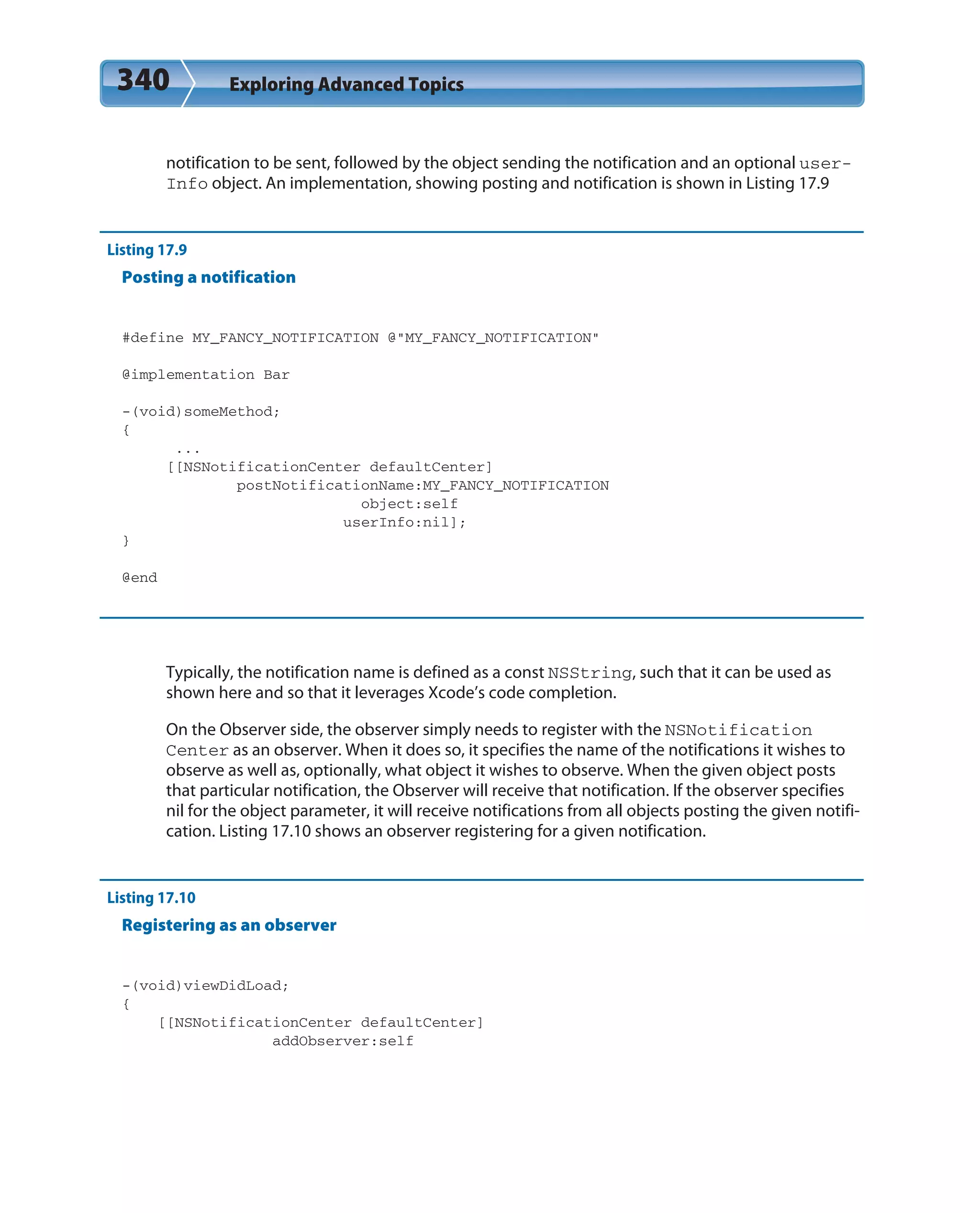 340 Exploring Advanced Topics
notification to be sent, followed by the object sending the notification and an optional user-
Info object. An implementation, showing posting and notification is shown in Listing 17.9
Listing 17.9
Posting a notification
#define MY_FANCY_NOTIFICATION @”MY_FANCY_NOTIFICATION”
@implementation Bar
-(void)someMethod;
{
...
[[NSNotificationCenter defaultCenter]
postNotificationName:MY_FANCY_NOTIFICATION
object:self
userInfo:nil];
}
@end
Typically, the notification name is defined as a const NSString, such that it can be used as
shown here and so that it leverages Xcode’s code completion.
On the Observer side, the observer simply needs to register with the NSNotification
Center as an observer. When it does so, it specifies the name of the notifications it wishes to
observe as well as, optionally, what object it wishes to observe. When the given object posts
that particular notification, the Observer will receive that notification. If the observer specifies
nil for the object parameter, it will receive notifications from all objects posting the given notifi-
cation. Listing 17.10 shows an observer registering for a given notification.
Listing 17.10
Registering as an observer
-(void)viewDidLoad;
{
[[NSNotificationCenter defaultCenter]
addObserver:self
 