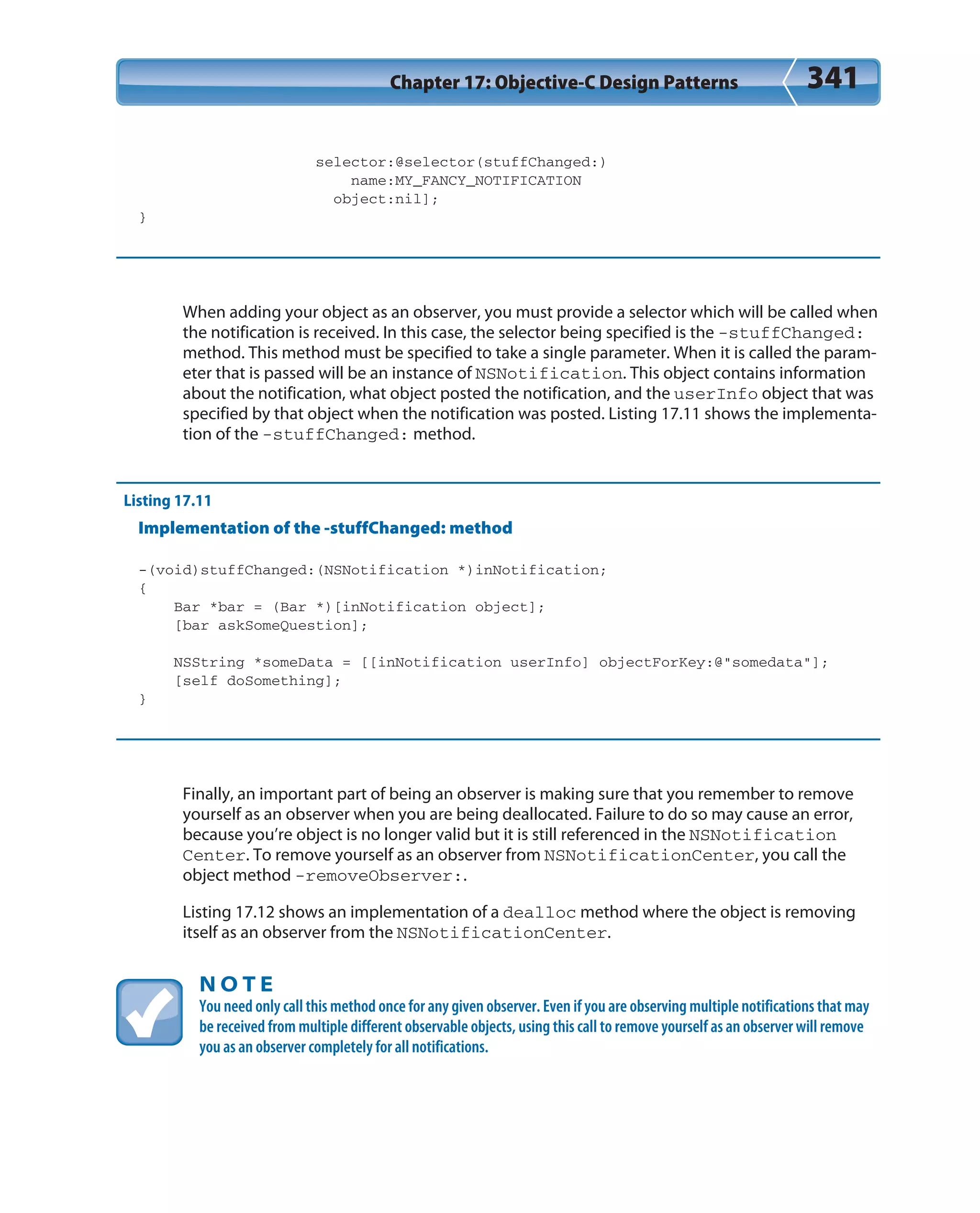 Chapter 17: Objective-C Design Patterns 341
selector:@selector(stuffChanged:)
name:MY_FANCY_NOTIFICATION
object:nil];
}
When adding your object as an observer, you must provide a selector which will be called when
the notification is received. In this case, the selector being specified is the -stuffChanged:
method. This method must be specified to take a single parameter. When it is called the param-
eter that is passed will be an instance of NSNotification. This object contains information
about the notification, what object posted the notification, and the userInfo object that was
specified by that object when the notification was posted. Listing 17.11 shows the implementa-
tion of the -stuffChanged: method.
Listing 17.11
Implementation of the -stuffChanged: method
-(void)stuffChanged:(NSNotification *)inNotification;
{
Bar *bar = (Bar *)[inNotification object];
[bar askSomeQuestion];
NSString *someData = [[inNotification userInfo] objectForKey:@”somedata”];
[self doSomething];
}
Finally, an important part of being an observer is making sure that you remember to remove
yourself as an observer when you are being deallocated. Failure to do so may cause an error,
because you’re object is no longer valid but it is still referenced in the NSNotification
Center. To remove yourself as an observer from NSNotificationCenter, you call the
object method -removeObserver:.
Listing 17.12 shows an implementation of a dealloc method where the object is removing
itself as an observer from the NSNotificationCenter.
N O T E
You need only call this method once for any given observer. Even if you are observing multiple notifications that may
be received from multiple different observable objects, using this call to remove yourself as an observer will remove
you as an observer completely for all notifications.
 