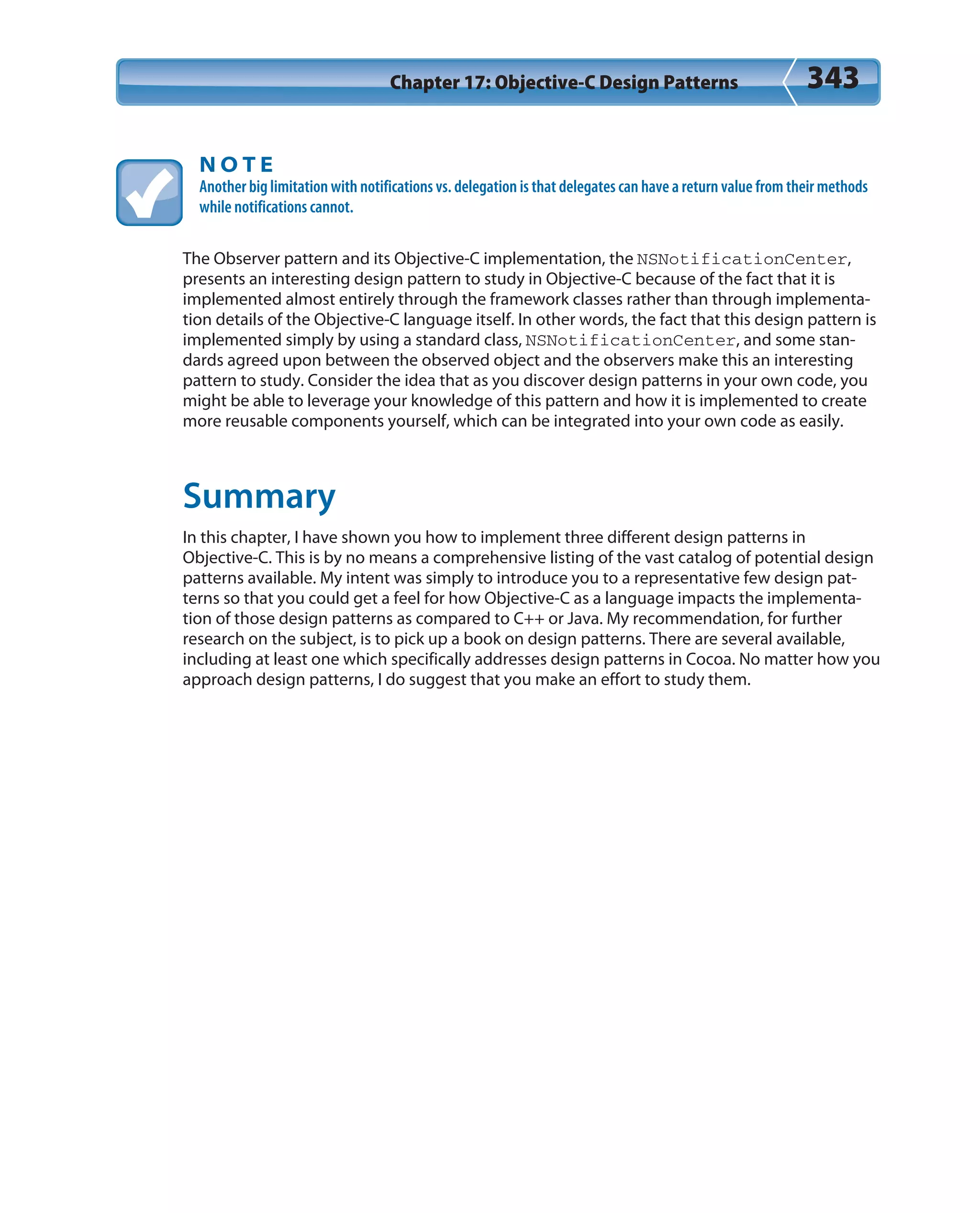 Chapter 17: Objective-C Design Patterns 343
N O T E
Another big limitation with notifications vs. delegation is that delegates can have a return value from their methods
while notifications cannot.
The Observer pattern and its Objective-C implementation, the NSNotificationCenter,
presents an interesting design pattern to study in Objective-C because of the fact that it is
implemented almost entirely through the framework classes rather than through implementa-
tion details of the Objective-C language itself. In other words, the fact that this design pattern is
implemented simply by using a standard class, NSNotificationCenter, and some stan-
dards agreed upon between the observed object and the observers make this an interesting
pattern to study. Consider the idea that as you discover design patterns in your own code, you
might be able to leverage your knowledge of this pattern and how it is implemented to create
more reusable components yourself, which can be integrated into your own code as easily.
Summary
In this chapter, I have shown you how to implement three different design patterns in
Objective-C. This is by no means a comprehensive listing of the vast catalog of potential design
patterns available. My intent was simply to introduce you to a representative few design pat-
terns so that you could get a feel for how Objective-C as a language impacts the implementa-
tion of those design patterns as compared to C++ or Java. My recommendation, for further
research on the subject, is to pick up a book on design patterns. There are several available,
including at least one which specifically addresses design patterns in Cocoa. No matter how you
approach design patterns, I do suggest that you make an effort to study them.
 