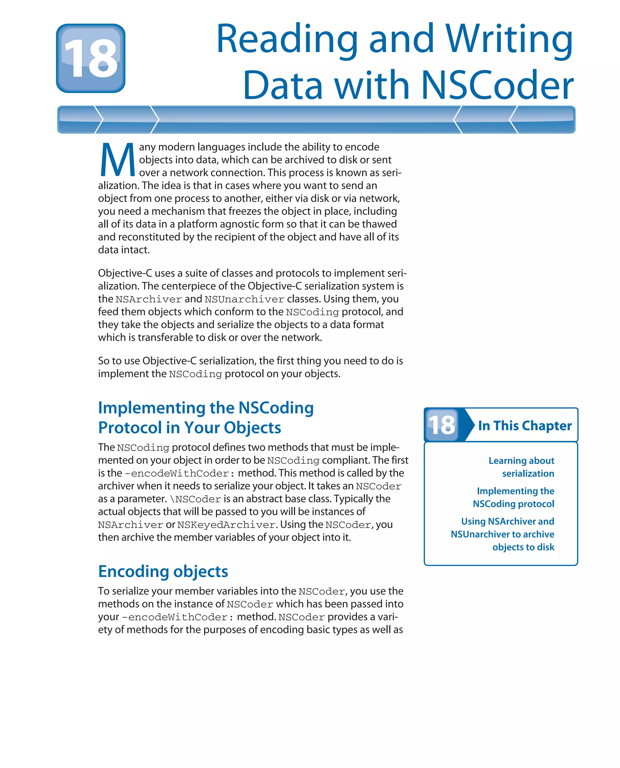In This Chapter
Reading and Writing
Data with NSCoder
Learning about
serialization
Implementing the
NSCoding protocol
Using NSArchiver and
NSUnarchiver to archive
objects to disk
M
any modern languages include the ability to encode
objects into data, which can be archived to disk or sent
over a network connection. This process is known as seri-
alization. The idea is that in cases where you want to send an
object from one process to another, either via disk or via network,
you need a mechanism that freezes the object in place, including
all of its data in a platform agnostic form so that it can be thawed
and reconstituted by the recipient of the object and have all of its
data intact.
Objective-C uses a suite of classes and protocols to implement seri-
alization. The centerpiece of the Objective-C serialization system is
the NSArchiver and NSUnarchiver classes. Using them, you
feed them objects which conform to the NSCoding protocol, and
they take the objects and serialize the objects to a data format
which is transferable to disk or over the network.
So to use Objective-C serialization, the first thing you need to do is
implement the NSCoding protocol on your objects.
Implementing the NSCoding
Protocol in Your Objects
The NSCoding protocol defines two methods that must be imple-
mented on your object in order to be NSCoding compliant. The first
is the -encodeWithCoder: method. This method is called by the
archiver when it needs to serialize your object. It takes an NSCoder
as a parameter. NSCoder is an abstract base class. Typically the
actual objects that will be passed to you will be instances of
NSArchiver or NSKeyedArchiver. Using the NSCoder, you
then archive the member variables of your object into it.
Encoding objects
To serialize your member variables into the NSCoder, you use the
methods on the instance of NSCoder which has been passed into
your -encodeWithCoder: method. NSCoder provides a vari-
ety of methods for the purposes of encoding basic types as well as
 