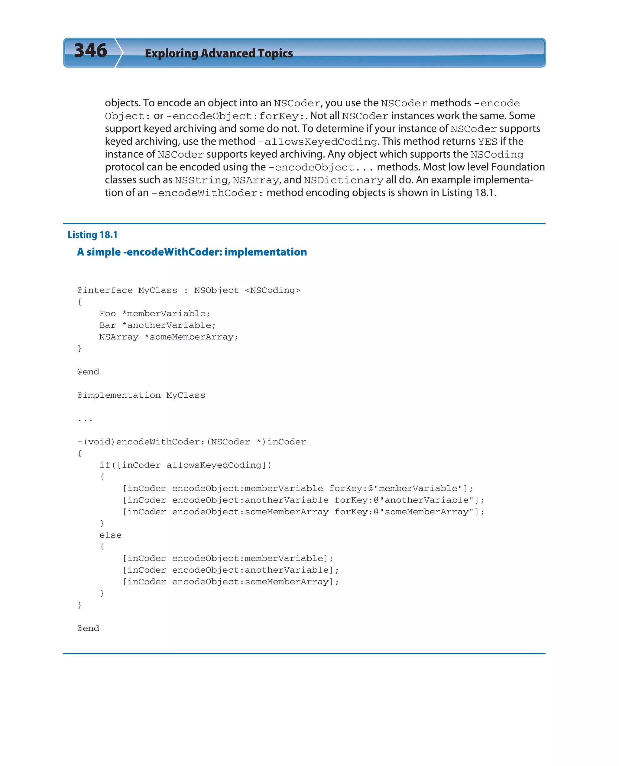 346 Exploring Advanced Topics
objects. To encode an object into an NSCoder, you use the NSCoder methods -encode
Object: or -encodeObject:forKey:. Not all NSCoder instances work the same. Some
support keyed archiving and some do not. To determine if your instance of NSCoder supports
keyed archiving, use the method -allowsKeyedCoding. This method returns YES if the
instance of NSCoder supports keyed archiving. Any object which supports the NSCoding
protocol can be encoded using the -encodeObject... methods. Most low level Foundation
classes such as NSString, NSArray, and NSDictionary all do. An example implementa-
tion of an -encodeWithCoder: method encoding objects is shown in Listing 18.1.
Listing 18.1
A simple -encodeWithCoder: implementation
@interface MyClass : NSObject <NSCoding>
{
Foo *memberVariable;
Bar *anotherVariable;
NSArray *someMemberArray;
}
@end
@implementation MyClass
...
-(void)encodeWithCoder:(NSCoder *)inCoder
{
if([inCoder allowsKeyedCoding])
{
[inCoder encodeObject:memberVariable forKey:@”memberVariable”];
[inCoder encodeObject:anotherVariable forKey:@”anotherVariable”];
[inCoder encodeObject:someMemberArray forKey:@”someMemberArray”];
}
else
{
[inCoder encodeObject:memberVariable];
[inCoder encodeObject:anotherVariable];
[inCoder encodeObject:someMemberArray];
}
}
@end
 