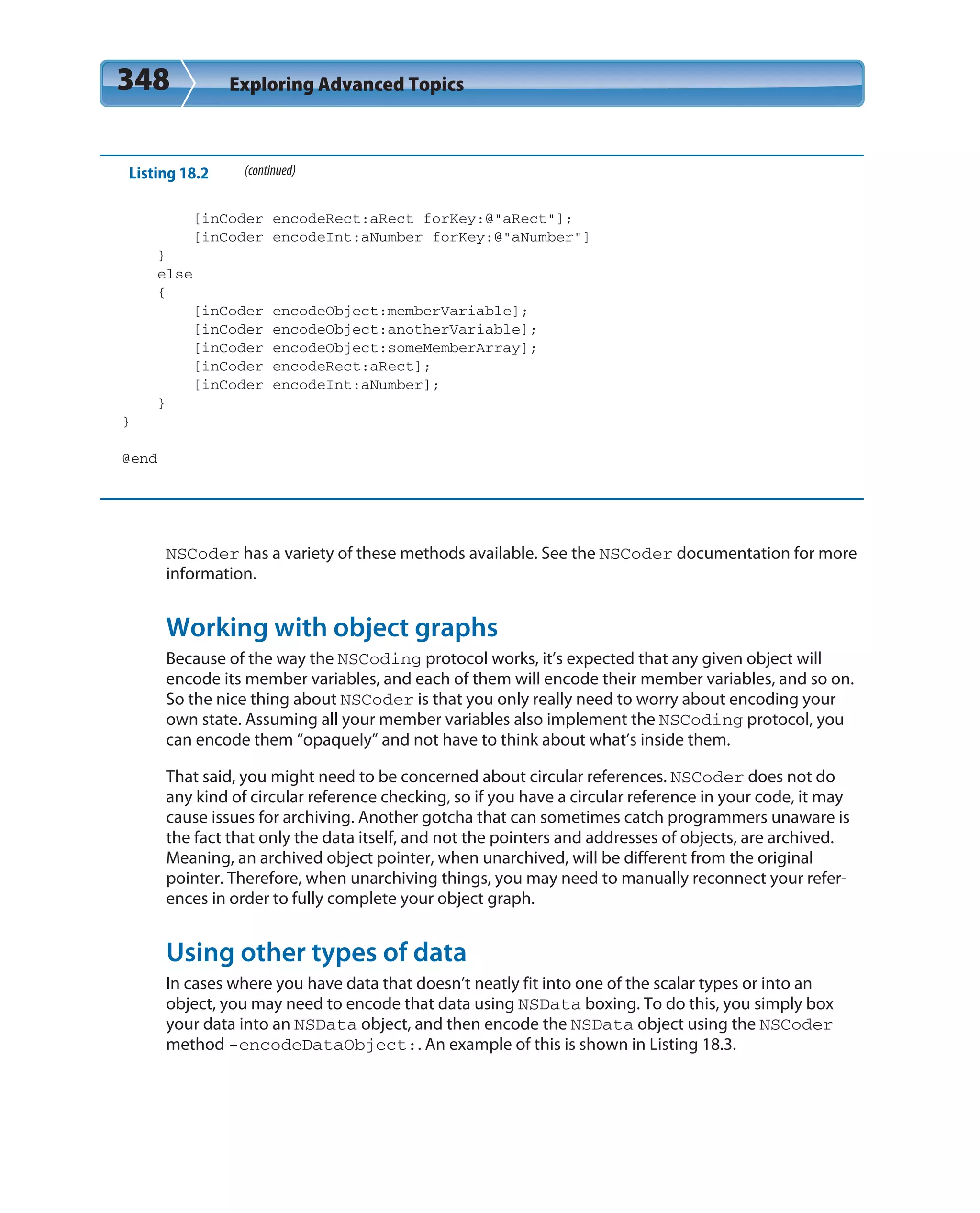 348 Exploring Advanced Topics
Listing 18.2 (continued)
[inCoder encodeRect:aRect forKey:@”aRect”];
[inCoder encodeInt:aNumber forKey:@”aNumber”]
}
else
{
[inCoder encodeObject:memberVariable];
[inCoder encodeObject:anotherVariable];
[inCoder encodeObject:someMemberArray];
[inCoder encodeRect:aRect];
[inCoder encodeInt:aNumber];
}
}
@end
NSCoder has a variety of these methods available. See the NSCoder documentation for more
information.
Working with object graphs
Because of the way the NSCoding protocol works, it’s expected that any given object will
encode its member variables, and each of them will encode their member variables, and so on.
So the nice thing about NSCoder is that you only really need to worry about encoding your
own state. Assuming all your member variables also implement the NSCoding protocol, you
can encode them “opaquely” and not have to think about what’s inside them.
That said, you might need to be concerned about circular references. NSCoder does not do
any kind of circular reference checking, so if you have a circular reference in your code, it may
cause issues for archiving. Another gotcha that can sometimes catch programmers unaware is
the fact that only the data itself, and not the pointers and addresses of objects, are archived.
Meaning, an archived object pointer, when unarchived, will be different from the original
pointer. Therefore, when unarchiving things, you may need to manually reconnect your refer-
ences in order to fully complete your object graph.
Using other types of data
In cases where you have data that doesn’t neatly fit into one of the scalar types or into an
object, you may need to encode that data using NSData boxing. To do this, you simply box
your data into an NSData object, and then encode the NSData object using the NSCoder
method -encodeDataObject:. An example of this is shown in Listing 18.3.
 