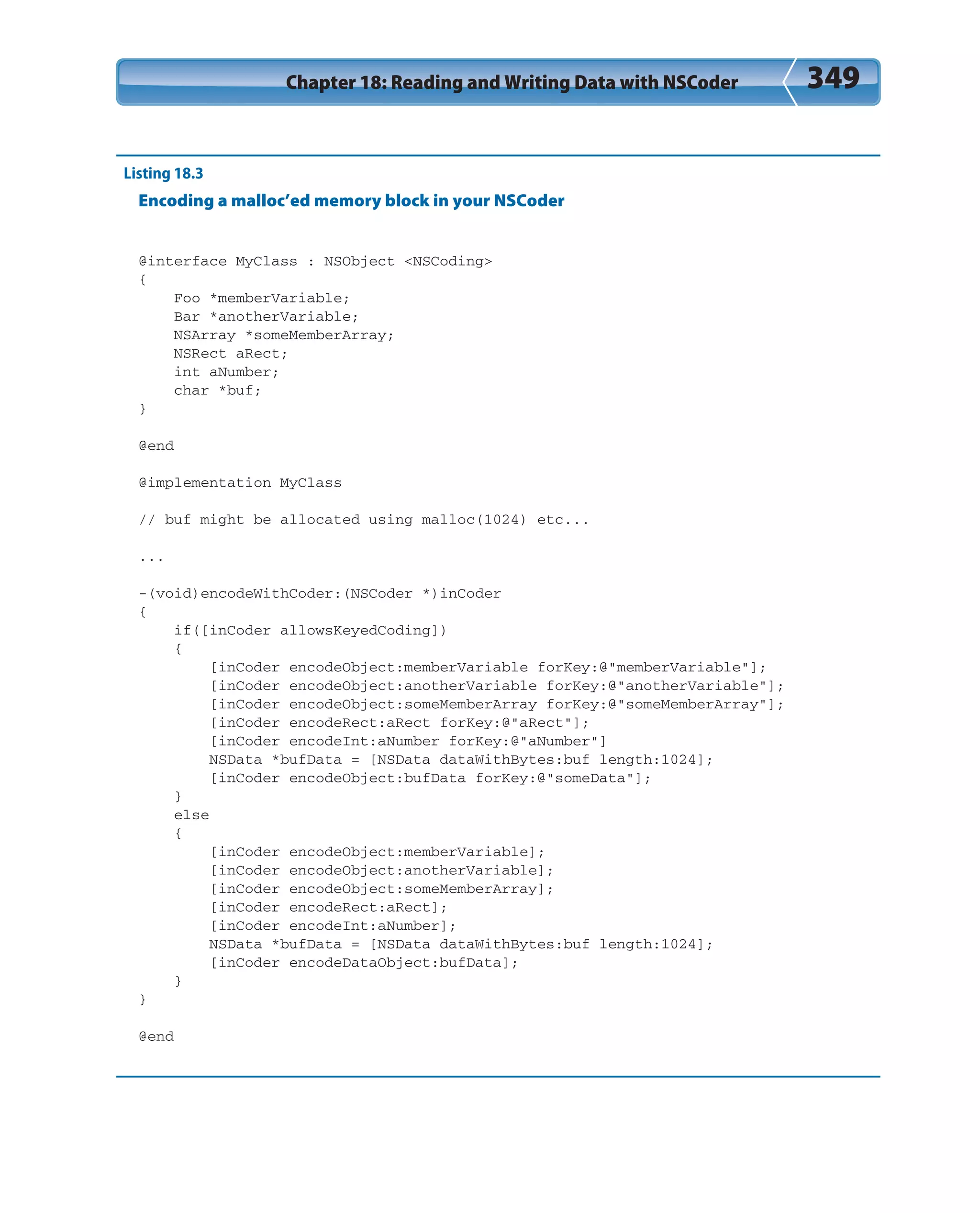 Chapter 18: Reading and Writing Data with NSCoder 349
Listing 18.3
Encoding a malloc’ed memory block in your NSCoder
@interface MyClass : NSObject <NSCoding>
{
Foo *memberVariable;
Bar *anotherVariable;
NSArray *someMemberArray;
NSRect aRect;
int aNumber;
char *buf;
}
@end
@implementation MyClass
// buf might be allocated using malloc(1024) etc...
...
-(void)encodeWithCoder:(NSCoder *)inCoder
{
if([inCoder allowsKeyedCoding])
{
[inCoder encodeObject:memberVariable forKey:@”memberVariable”];
[inCoder encodeObject:anotherVariable forKey:@”anotherVariable”];
[inCoder encodeObject:someMemberArray forKey:@”someMemberArray”];
[inCoder encodeRect:aRect forKey:@”aRect”];
[inCoder encodeInt:aNumber forKey:@”aNumber”]
NSData *bufData = [NSData dataWithBytes:buf length:1024];
[inCoder encodeObject:bufData forKey:@”someData”];
}
else
{
[inCoder encodeObject:memberVariable];
[inCoder encodeObject:anotherVariable];
[inCoder encodeObject:someMemberArray];
[inCoder encodeRect:aRect];
[inCoder encodeInt:aNumber];
NSData *bufData = [NSData dataWithBytes:buf length:1024];
[inCoder encodeDataObject:bufData];
}
}
@end
 