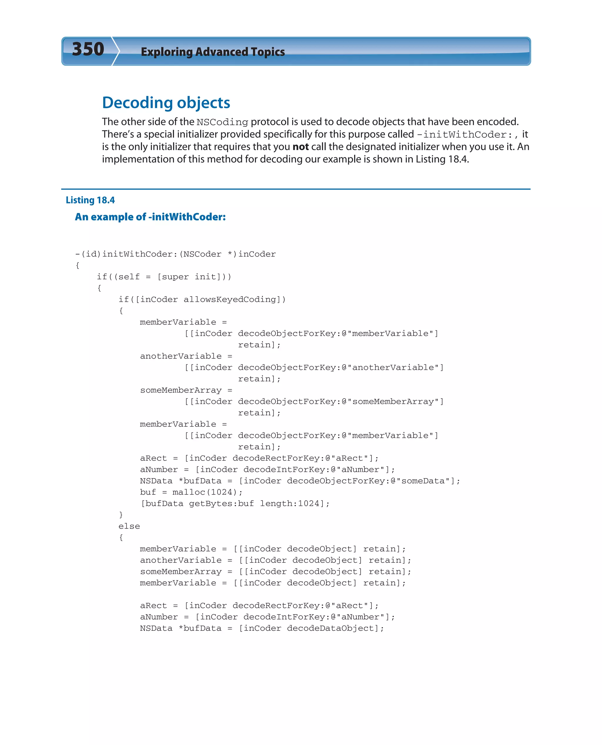 350 Exploring Advanced Topics
Decoding objects
The other side of the NSCoding protocol is used to decode objects that have been encoded.
There’s a special initializer provided specifically for this purpose called -initWithCoder:, it
is the only initializer that requires that you not call the designated initializer when you use it. An
implementation of this method for decoding our example is shown in Listing 18.4.
Listing 18.4
An example of -initWithCoder:
-(id)initWithCoder:(NSCoder *)inCoder
{
if((self = [super init]))
{
if([inCoder allowsKeyedCoding])
{
memberVariable =
[[inCoder decodeObjectForKey:@”memberVariable”]
retain];
anotherVariable =
[[inCoder decodeObjectForKey:@”anotherVariable”]
retain];
someMemberArray =
[[inCoder decodeObjectForKey:@”someMemberArray”]
retain];
memberVariable =
[[inCoder decodeObjectForKey:@”memberVariable”]
retain];
aRect = [inCoder decodeRectForKey:@”aRect”];
aNumber = [inCoder decodeIntForKey:@”aNumber”];
NSData *bufData = [inCoder decodeObjectForKey:@”someData”];
buf = malloc(1024);
[bufData getBytes:buf length:1024];
}
else
{
memberVariable = [[inCoder decodeObject] retain];
anotherVariable = [[inCoder decodeObject] retain];
someMemberArray = [[inCoder decodeObject] retain];
memberVariable = [[inCoder decodeObject] retain];
aRect = [inCoder decodeRectForKey:@”aRect”];
aNumber = [inCoder decodeIntForKey:@”aNumber”];
NSData *bufData = [inCoder decodeDataObject];
 