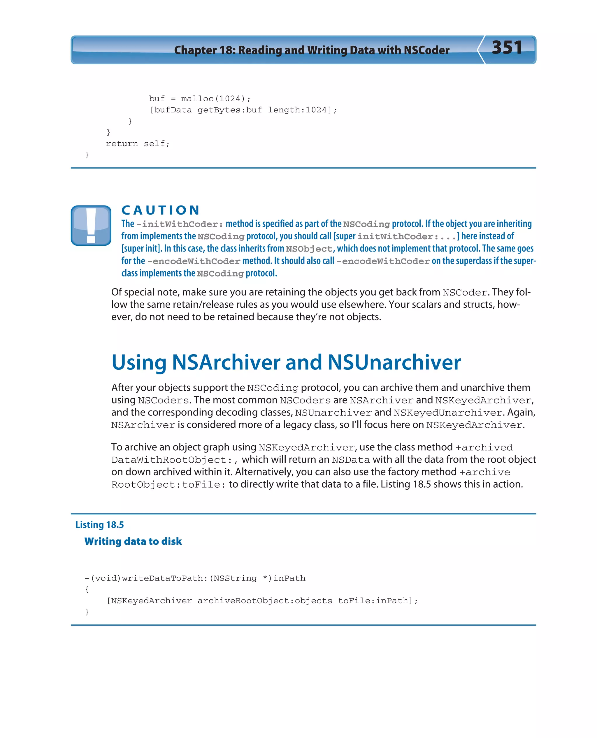 Chapter 18: Reading and Writing Data with NSCoder 351
buf = malloc(1024);
[bufData getBytes:buf length:1024];
}
}
return self;
}
C A U T I O N
The -initWithCoder: method is specified as part of the NSCoding protocol. If the object you are inheriting
from implements the NSCoding protocol, you should call [super initWithCoder:...] here instead of
[super init]. In this case, the class inherits from NSObject, which does not implement that protocol. The same goes
for the -encodeWithCoder method. It should also call -encodeWithCoder on the superclass if the super-
class implements the NSCoding protocol.
Of special note, make sure you are retaining the objects you get back from NSCoder. They fol-
low the same retain/release rules as you would use elsewhere. Your scalars and structs, how-
ever, do not need to be retained because they’re not objects.
Using NSArchiver and NSUnarchiver
After your objects support the NSCoding protocol, you can archive them and unarchive them
using NSCoders. The most common NSCoders are NSArchiver and NSKeyedArchiver,
and the corresponding decoding classes, NSUnarchiver and NSKeyedUnarchiver. Again,
NSArchiver is considered more of a legacy class, so I’ll focus here on NSKeyedArchiver.
To archive an object graph using NSKeyedArchiver, use the class method +archived
DataWithRootObject:, which will return an NSData with all the data from the root object
on down archived within it. Alternatively, you can also use the factory method +archive
RootObject:toFile: to directly write that data to a file. Listing 18.5 shows this in action.
Listing 18.5
Writing data to disk
-(void)writeDataToPath:(NSString *)inPath
{
[NSKeyedArchiver archiveRootObject:objects toFile:inPath];
}
 