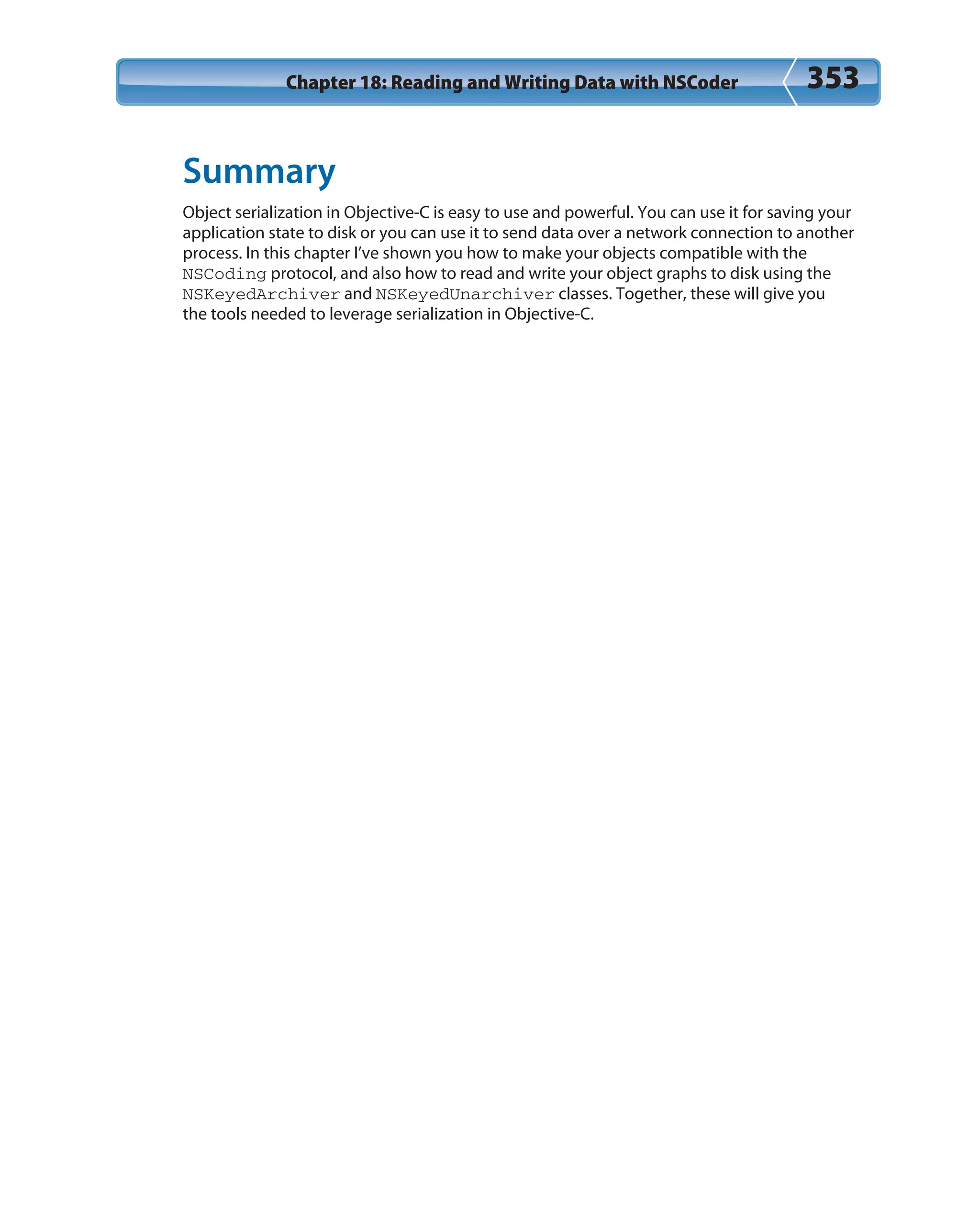 Chapter 18: Reading and Writing Data with NSCoder 353
Summary
Object serialization in Objective-C is easy to use and powerful. You can use it for saving your
application state to disk or you can use it to send data over a network connection to another
process. In this chapter I’ve shown you how to make your objects compatible with the
NSCoding protocol, and also how to read and write your object graphs to disk using the
NSKeyedArchiver and NSKeyedUnarchiver classes. Together, these will give you
the tools needed to leverage serialization in Objective-C.
 