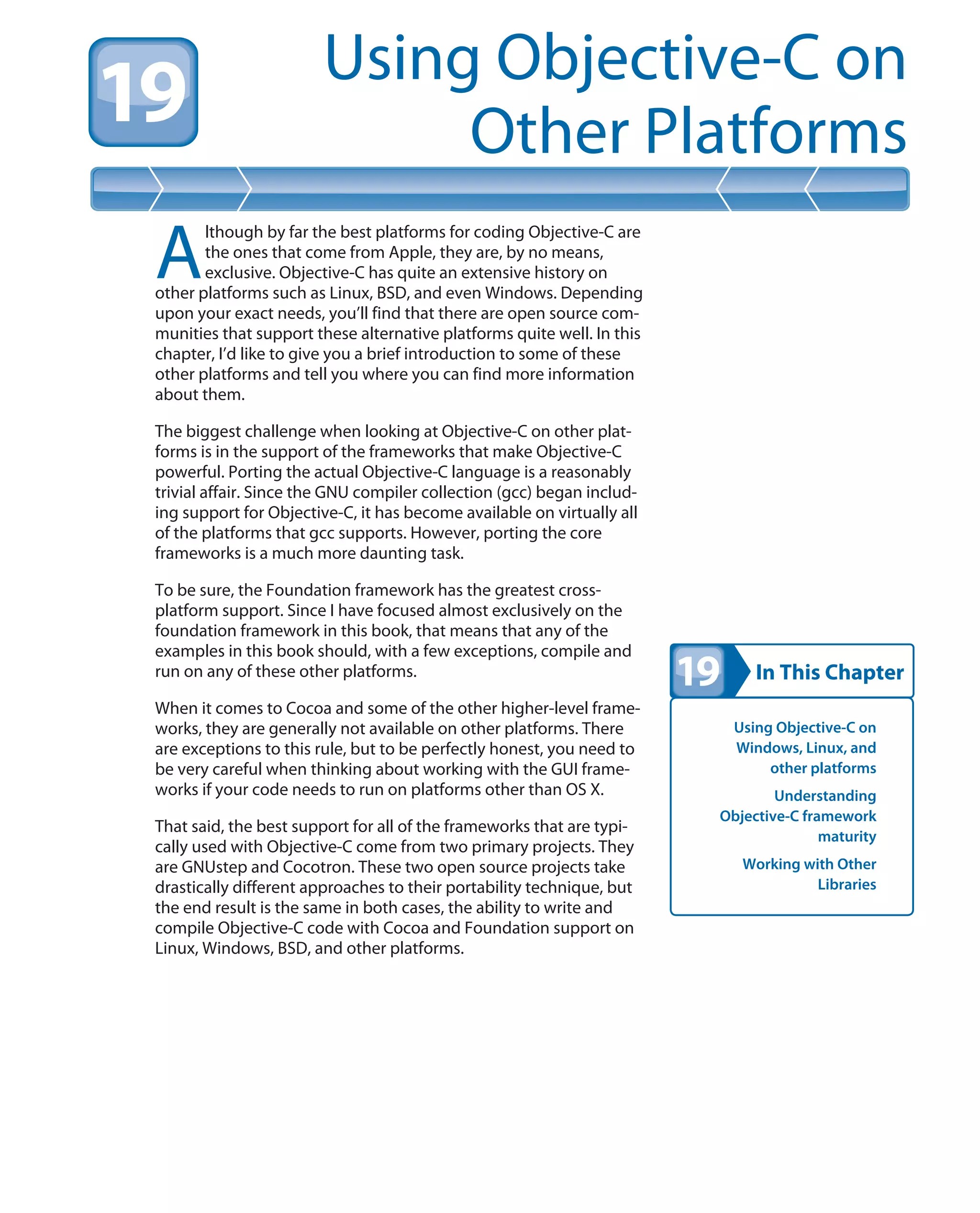 In This Chapter
Using Objective-C on
Other Platforms
Using Objective-C on
Windows, Linux, and
other platforms
Understanding
Objective-C framework
maturity
Working with Other
Libraries
A
lthough by far the best platforms for coding Objective-C are
the ones that come from Apple, they are, by no means,
exclusive. Objective-C has quite an extensive history on
other platforms such as Linux, BSD, and even Windows. Depending
upon your exact needs, you’ll find that there are open source com-
munities that support these alternative platforms quite well. In this
chapter, I’d like to give you a brief introduction to some of these
other platforms and tell you where you can find more information
about them.
The biggest challenge when looking at Objective-C on other plat-
forms is in the support of the frameworks that make Objective-C
powerful. Porting the actual Objective-C language is a reasonably
trivial affair. Since the GNU compiler collection (gcc) began includ-
ing support for Objective-C, it has become available on virtually all
of the platforms that gcc supports. However, porting the core
frameworks is a much more daunting task.
To be sure, the Foundation framework has the greatest cross-
platform support. Since I have focused almost exclusively on the
foundation framework in this book, that means that any of the
examples in this book should, with a few exceptions, compile and
run on any of these other platforms.
When it comes to Cocoa and some of the other higher-level frame-
works, they are generally not available on other platforms. There
are exceptions to this rule, but to be perfectly honest, you need to
be very careful when thinking about working with the GUI frame-
works if your code needs to run on platforms other than OS X.
That said, the best support for all of the frameworks that are typi-
cally used with Objective-C come from two primary projects. They
are GNUstep and Cocotron. These two open source projects take
drastically different approaches to their portability technique, but
the end result is the same in both cases, the ability to write and
compile Objective-C code with Cocoa and Foundation support on
Linux, Windows, BSD, and other platforms.
 