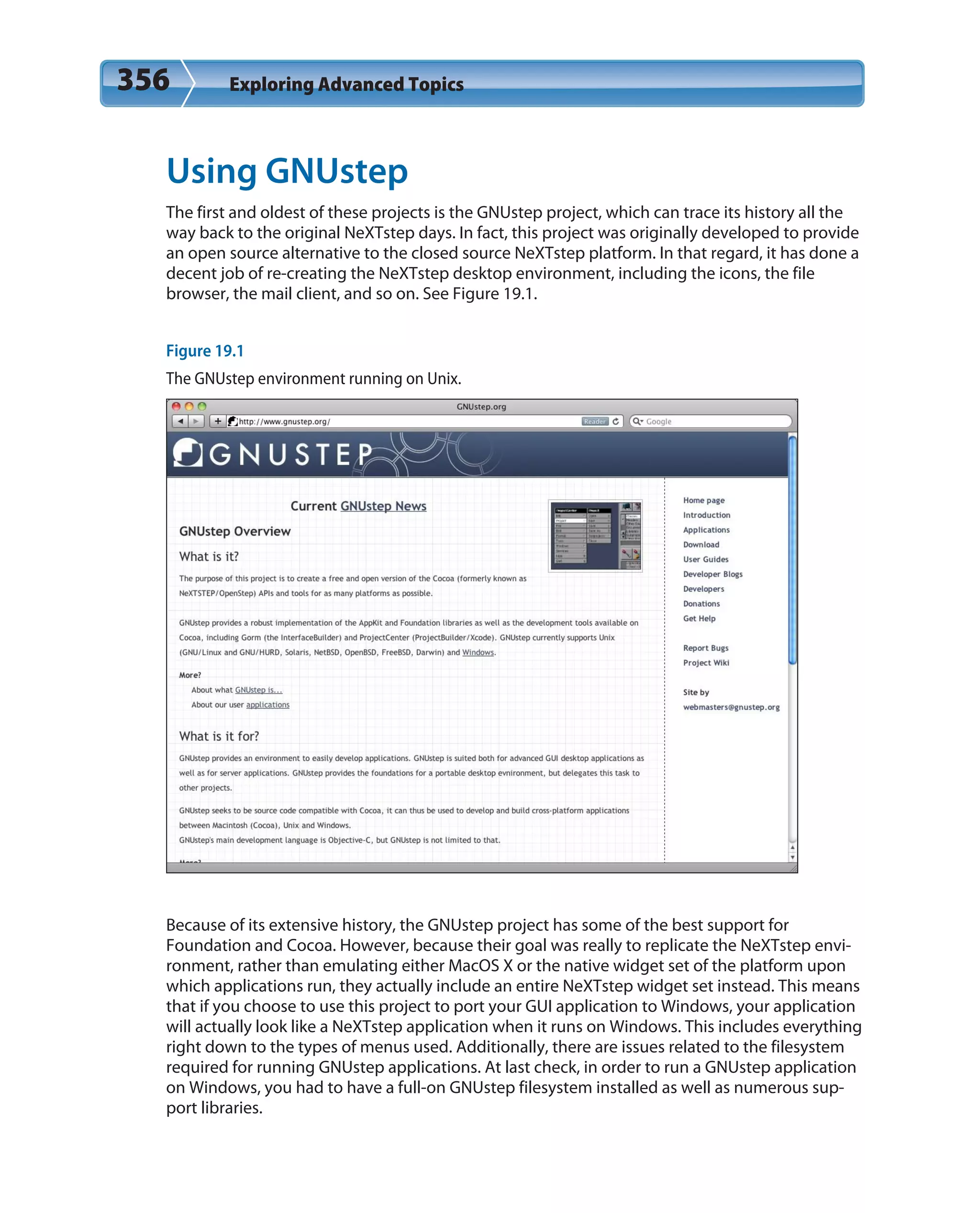 356 Exploring Advanced Topics
Using GNUstep
The first and oldest of these projects is the GNUstep project, which can trace its history all the
way back to the original NeXTstep days. In fact, this project was originally developed to provide
an open source alternative to the closed source NeXTstep platform. In that regard, it has done a
decent job of re-creating the NeXTstep desktop environment, including the icons, the file
browser, the mail client, and so on. See Figure 19.1.
Figure 19.1
The GNUstep environment running on Unix.
Because of its extensive history, the GNUstep project has some of the best support for
Foundation and Cocoa. However, because their goal was really to replicate the NeXTstep envi-
ronment, rather than emulating either MacOS X or the native widget set of the platform upon
which applications run, they actually include an entire NeXTstep widget set instead. This means
that if you choose to use this project to port your GUI application to Windows, your application
will actually look like a NeXTstep application when it runs on Windows. This includes everything
right down to the types of menus used. Additionally, there are issues related to the filesystem
required for running GNUstep applications. At last check, in order to run a GNUstep application
on Windows, you had to have a full-on GNUstep filesystem installed as well as numerous sup-
port libraries.
 