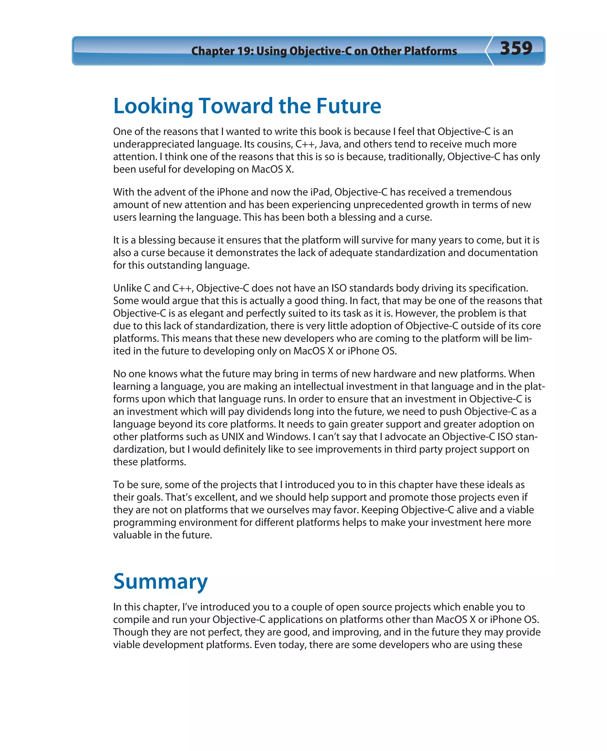 Chapter 19: Using Objective-C on Other Platforms 359
Looking Toward the Future
One of the reasons that I wanted to write this book is because I feel that Objective-C is an
underappreciated language. Its cousins, C++, Java, and others tend to receive much more
attention. I think one of the reasons that this is so is because, traditionally, Objective-C has only
been useful for developing on MacOS X.
With the advent of the iPhone and now the iPad, Objective-C has received a tremendous
amount of new attention and has been experiencing unprecedented growth in terms of new
users learning the language. This has been both a blessing and a curse.
It is a blessing because it ensures that the platform will survive for many years to come, but it is
also a curse because it demonstrates the lack of adequate standardization and documentation
for this outstanding language.
Unlike C and C++, Objective-C does not have an ISO standards body driving its specification.
Some would argue that this is actually a good thing. In fact, that may be one of the reasons that
Objective-C is as elegant and perfectly suited to its task as it is. However, the problem is that
due to this lack of standardization, there is very little adoption of Objective-C outside of its core
platforms. This means that these new developers who are coming to the platform will be lim-
ited in the future to developing only on MacOS X or iPhone OS.
No one knows what the future may bring in terms of new hardware and new platforms. When
learning a language, you are making an intellectual investment in that language and in the plat-
forms upon which that language runs. In order to ensure that an investment in Objective-C is
an investment which will pay dividends long into the future, we need to push Objective-C as a
language beyond its core platforms. It needs to gain greater support and greater adoption on
other platforms such as UNIX and Windows. I can’t say that I advocate an Objective-C ISO stan-
dardization, but I would definitely like to see improvements in third party project support on
these platforms.
To be sure, some of the projects that I introduced you to in this chapter have these ideals as
their goals. That’s excellent, and we should help support and promote those projects even if
they are not on platforms that we ourselves may favor. Keeping Objective-C alive and a viable
programming environment for different platforms helps to make your investment here more
valuable in the future.
Summary
In this chapter, I’ve introduced you to a couple of open source projects which enable you to
compile and run your Objective-C applications on platforms other than MacOS X or iPhone OS.
Though they are not perfect, they are good, and improving, and in the future they may provide
viable development platforms. Even today, there are some developers who are using these
 