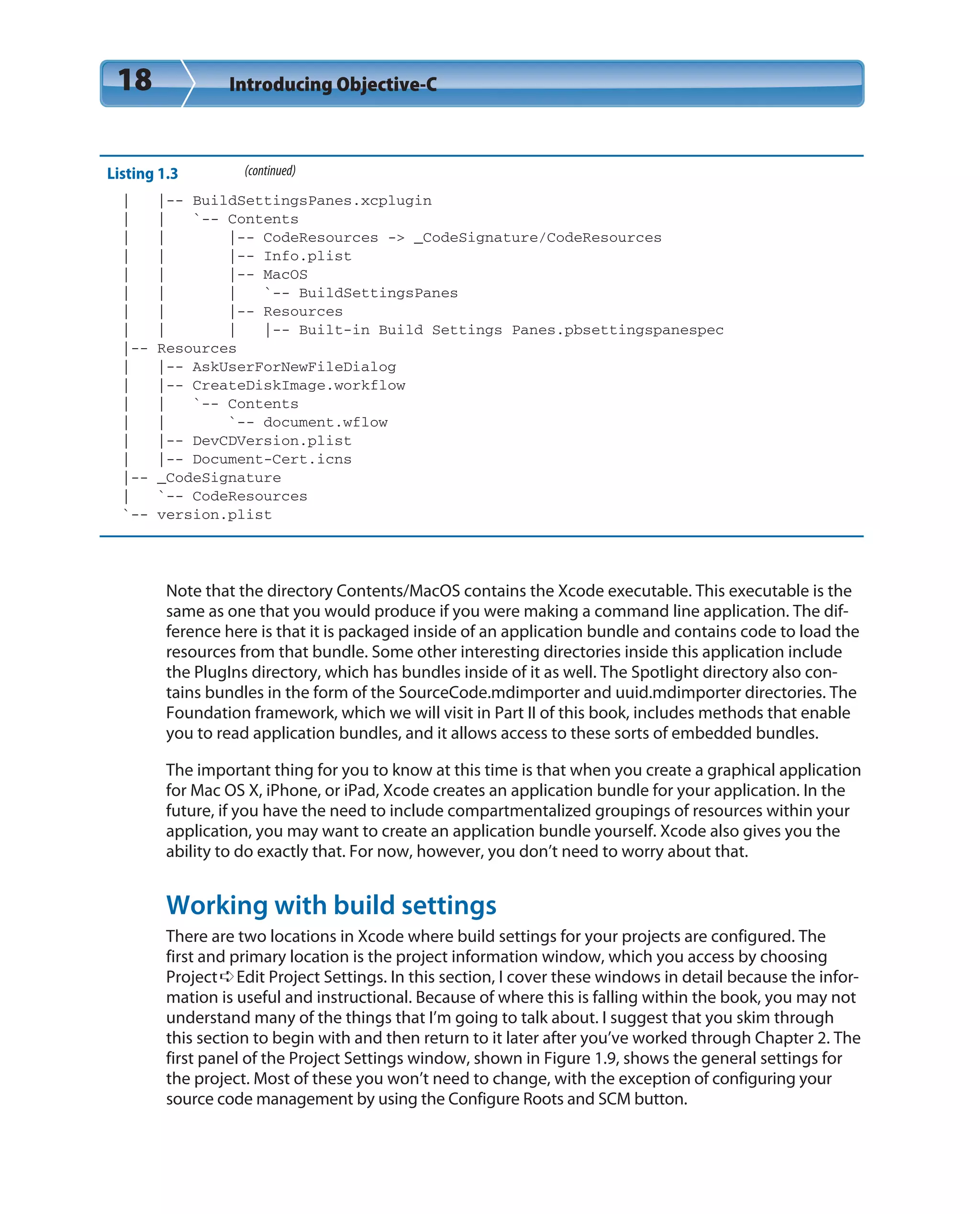 18 Introducing Objective-C
Listing 1.3 (continued)
| |-- BuildSettingsPanes.xcplugin
| | `-- Contents
| | |-- CodeResources -> _CodeSignature/CodeResources
| | |-- Info.plist
| | |-- MacOS
| | | `-- BuildSettingsPanes
| | |-- Resources
| | | |-- Built-in Build Settings Panes.pbsettingspanespec
|-- Resources
| |-- AskUserForNewFileDialog
| |-- CreateDiskImage.workflow
| | `-- Contents
| | `-- document.wflow
| |-- DevCDVersion.plist
| |-- Document-Cert.icns
|-- _CodeSignature
| `-- CodeResources
`-- version.plist
Note that the directory Contents/MacOS contains the Xcode executable. This executable is the
same as one that you would produce if you were making a command line application. The dif-
ference here is that it is packaged inside of an application bundle and contains code to load the
resources from that bundle. Some other interesting directories inside this application include
the PlugIns directory, which has bundles inside of it as well. The Spotlight directory also con-
tains bundles in the form of the SourceCode.mdimporter and uuid.mdimporter directories. The
Foundation framework, which we will visit in Part II of this book, includes methods that enable
you to read application bundles, and it allows access to these sorts of embedded bundles.
The important thing for you to know at this time is that when you create a graphical application
for Mac OS X, iPhone, or iPad, Xcode creates an application bundle for your application. In the
future, if you have the need to include compartmentalized groupings of resources within your
application, you may want to create an application bundle yourself. Xcode also gives you the
ability to do exactly that. For now, however, you don’t need to worry about that.
Working with build settings
There are two locations in Xcode where build settings for your projects are configured. The
first and primary location is the project information window, which you access by choosing
Project➪Edit Project Settings. In this section, I cover these windows in detail because the infor-
mation is useful and instructional. Because of where this is falling within the book, you may not
understand many of the things that I’m going to talk about. I suggest that you skim through
this section to begin with and then return to it later after you’ve worked through Chapter 2. The
first panel of the Project Settings window, shown in Figure 1.9, shows the general settings for
the project. Most of these you won’t need to change, with the exception of configuring your
source code management by using the Configure Roots and SCM button.
 