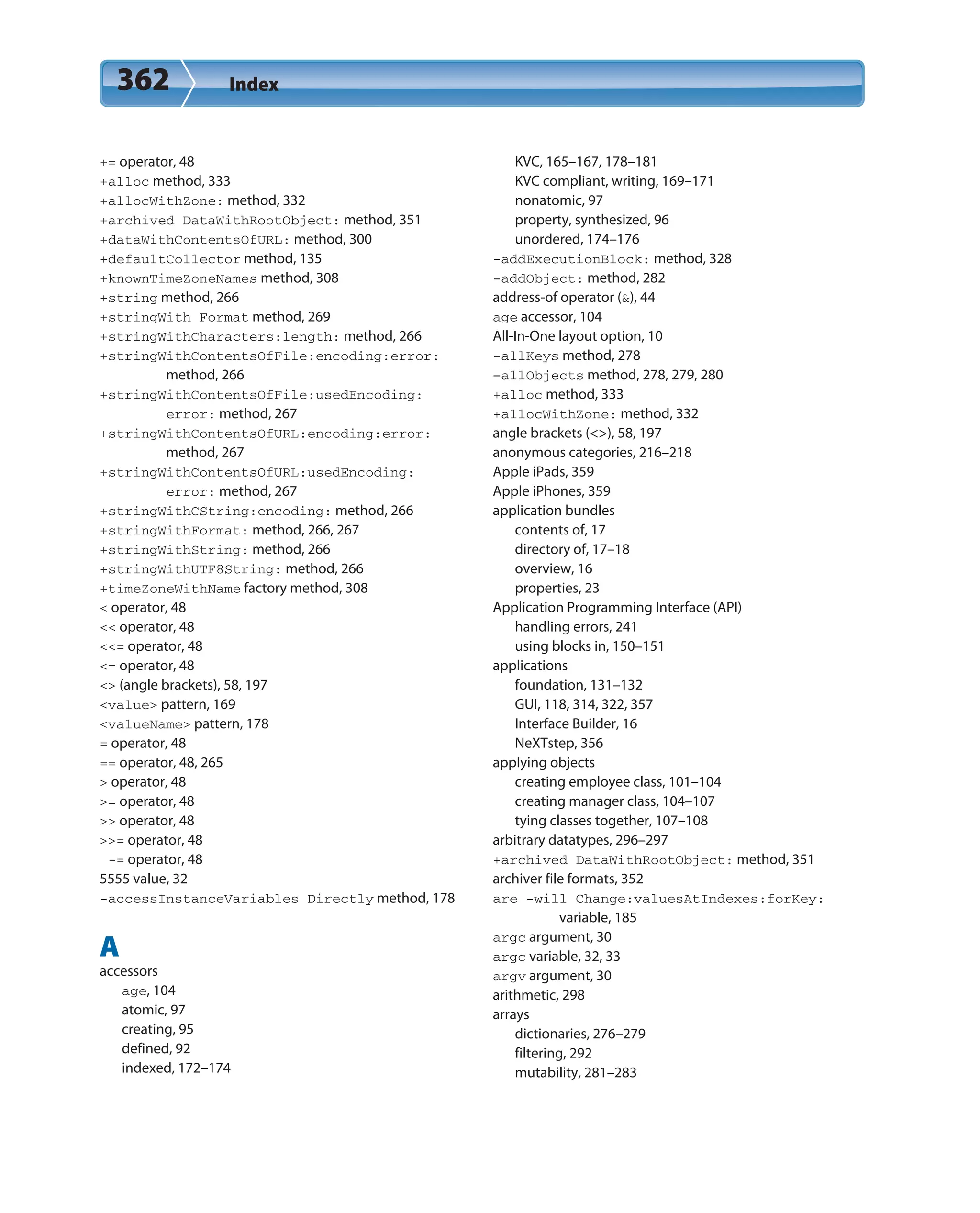 362 Index
+= operator, 48
+alloc method, 333
+allocWithZone: method, 332
+archived DataWithRootObject: method, 351
+dataWithContentsOfURL: method, 300
+defaultCollector method, 135
+knownTimeZoneNames method, 308
+string method, 266
+stringWith Format method, 269
+stringWithCharacters:length: method, 266
+stringWithContentsOfFile:encoding:error:
method, 266
+stringWithContentsOfFile:usedEncoding:
error: method, 267
+stringWithContentsOfURL:encoding:error:
method, 267
+stringWithContentsOfURL:usedEncoding:
error: method, 267
+stringWithCString:encoding: method, 266
+stringWithFormat: method, 266, 267
+stringWithString: method, 266
+stringWithUTF8String: method, 266
+timeZoneWithName factory method, 308
< operator, 48
<< operator, 48
<<= operator, 48
<= operator, 48
<> (angle brackets), 58, 197
<value> pattern, 169
<valueName> pattern, 178
= operator, 48
== operator, 48, 265
> operator, 48
>= operator, 48
>> operator, 48
>>= operator, 48
-= operator, 48
5555 value, 32
-accessInstanceVariables Directly method, 178
A
accessors
age, 104
atomic, 97
creating, 95
defined, 92
indexed, 172–174
KVC, 165–167, 178–181
KVC compliant, writing, 169–171
nonatomic, 97
property, synthesized, 96
unordered, 174–176
-addExecutionBlock: method, 328
-addObject: method, 282
address-of operator (&), 44
age accessor, 104
All-In-One layout option, 10
-allKeys method, 278
–allObjects method, 278, 279, 280
+alloc method, 333
+allocWithZone: method, 332
angle brackets (<>), 58, 197
anonymous categories, 216–218
Apple iPads, 359
Apple iPhones, 359
application bundles
contents of, 17
directory of, 17–18
overview, 16
properties, 23
Application Programming Interface (API)
handling errors, 241
using blocks in, 150–151
applications
foundation, 131–132
GUI, 118, 314, 322, 357
Interface Builder, 16
NeXTstep, 356
applying objects
creating employee class, 101–104
creating manager class, 104–107
tying classes together, 107–108
arbitrary datatypes, 296–297
+archived DataWithRootObject: method, 351
archiver file formats, 352
are -will Change:valuesAtIndexes:forKey:
variable, 185
argc argument, 30
argc variable, 32, 33
argv argument, 30
arithmetic, 298
arrays
dictionaries, 276–279
filtering, 292
mutability, 281–283
 