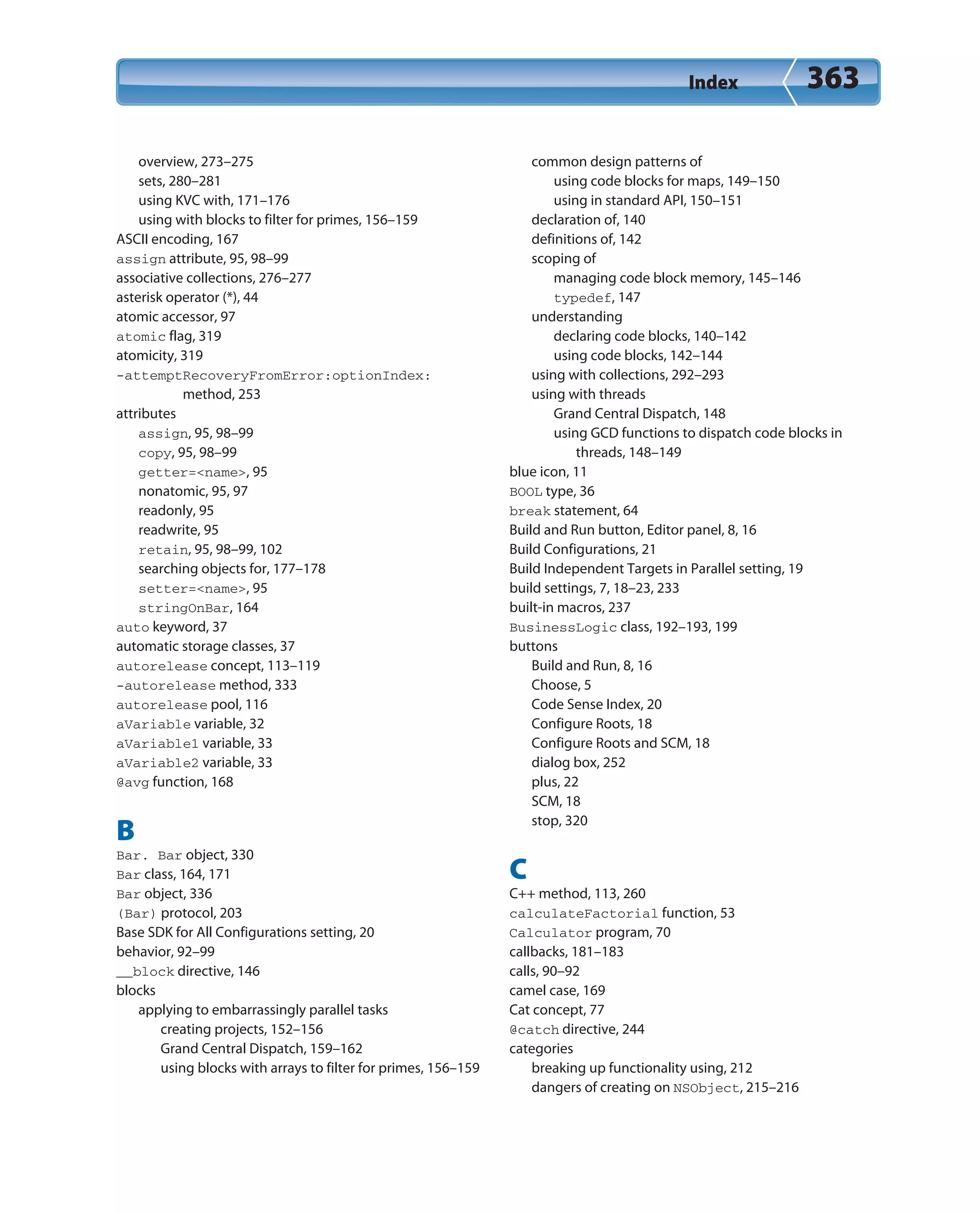 Index 363
overview, 273–275
sets, 280–281
using KVC with, 171–176
using with blocks to filter for primes, 156–159
ASCII encoding, 167
assign attribute, 95, 98–99
associative collections, 276–277
asterisk operator (*), 44
atomic accessor, 97
atomic flag, 319
atomicity, 319
-attemptRecoveryFromError:optionIndex:
method, 253
attributes
assign, 95, 98–99
copy, 95, 98–99
getter=<name>, 95
nonatomic, 95, 97
readonly, 95
readwrite, 95
retain, 95, 98–99, 102
searching objects for, 177–178
setter=<name>, 95
stringOnBar, 164
auto keyword, 37
automatic storage classes, 37
autorelease concept, 113–119
-autorelease method, 333
autorelease pool, 116
aVariable variable, 32
aVariable1 variable, 33
aVariable2 variable, 33
@avg function, 168
B
Bar. Bar object, 330
Bar class, 164, 171
Bar object, 336
(Bar) protocol, 203
Base SDK for All Configurations setting, 20
behavior, 92–99
__block directive, 146
blocks
applying to embarrassingly parallel tasks
creating projects, 152–156
Grand Central Dispatch, 159–162
using blocks with arrays to filter for primes, 156–159
common design patterns of
using code blocks for maps, 149–150
using in standard API, 150–151
declaration of, 140
definitions of, 142
scoping of
managing code block memory, 145–146
typedef, 147
understanding
declaring code blocks, 140–142
using code blocks, 142–144
using with collections, 292–293
using with threads
Grand Central Dispatch, 148
using GCD functions to dispatch code blocks in
threads, 148–149
blue icon, 11
BOOL type, 36
break statement, 64
Build and Run button, Editor panel, 8, 16
Build Configurations, 21
Build Independent Targets in Parallel setting, 19
build settings, 7, 18–23, 233
built-in macros, 237
BusinessLogic class, 192–193, 199
buttons
Build and Run, 8, 16
Choose, 5
Code Sense Index, 20
Configure Roots, 18
Configure Roots and SCM, 18
dialog box, 252
plus, 22
SCM, 18
stop, 320
C
C++ method, 113, 260
calculateFactorial function, 53
Calculator program, 70
callbacks, 181–183
calls, 90–92
camel case, 169
Cat concept, 77
@catch directive, 244
categories
breaking up functionality using, 212
dangers of creating on NSObject, 215–216
 