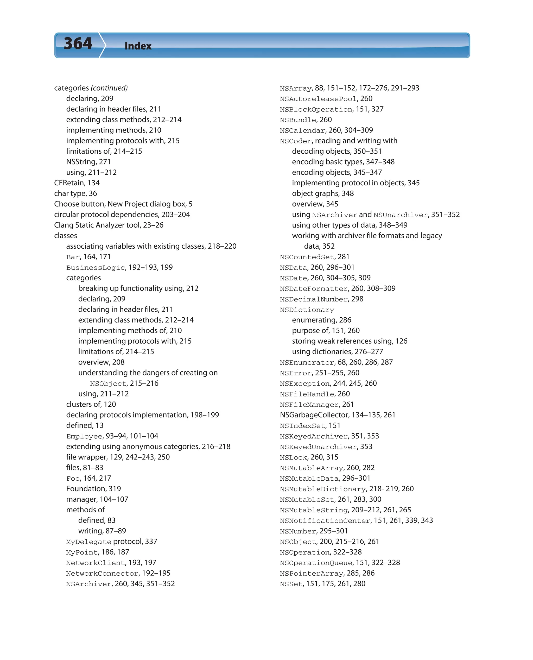 364 Index
categories (continued)
declaring, 209
declaring in header files, 211
extending class methods, 212–214
implementing methods, 210
implementing protocols with, 215
limitations of, 214–215
NSString, 271
using, 211–212
CFRetain, 134
char type, 36
Choose button, New Project dialog box, 5
circular protocol dependencies, 203–204
Clang Static Analyzer tool, 23–26
classes
associating variables with existing classes, 218–220
Bar, 164, 171
BusinessLogic, 192–193, 199
categories
breaking up functionality using, 212
declaring, 209
declaring in header files, 211
extending class methods, 212–214
implementing methods of, 210
implementing protocols with, 215
limitations of, 214–215
overview, 208
understanding the dangers of creating on
NSObject, 215–216
using, 211–212
clusters of, 120
declaring protocols implementation, 198–199
defined, 13
Employee, 93–94, 101–104
extending using anonymous categories, 216–218
file wrapper, 129, 242–243, 250
files, 81–83
Foo, 164, 217
Foundation, 319
manager, 104–107
methods of
defined, 83
writing, 87–89
MyDelegate protocol, 337
MyPoint, 186, 187
NetworkClient, 193, 197
NetworkConnector, 192–195
NSArchiver, 260, 345, 351–352
NSArray, 88, 151–152, 172–276, 291–293
NSAutoreleasePool, 260
NSBlockOperation, 151, 327
NSBundle, 260
NSCalendar, 260, 304–309
NSCoder, reading and writing with
decoding objects, 350–351
encoding basic types, 347–348
encoding objects, 345–347
implementing protocol in objects, 345
object graphs, 348
overview, 345
using NSArchiver and NSUnarchiver, 351–352
using other types of data, 348–349
working with archiver file formats and legacy
data, 352
NSCountedSet, 281
NSData, 260, 296–301
NSDate, 260, 304–305, 309
NSDateFormatter, 260, 308–309
NSDecimalNumber, 298
NSDictionary
enumerating, 286
purpose of, 151, 260
storing weak references using, 126
using dictionaries, 276–277
NSEnumerator, 68, 260, 286, 287
NSError, 251–255, 260
NSException, 244, 245, 260
NSFileHandle, 260
NSFileManager, 261
NSGarbageCollector, 134–135, 261
NSIndexSet, 151
NSKeyedArchiver, 351, 353
NSKeyedUnarchiver, 353
NSLock, 260, 315
NSMutableArray, 260, 282
NSMutableData, 296–301
NSMutableDictionary, 218- 219, 260
NSMutableSet, 261, 283, 300
NSMutableString, 209–212, 261, 265
NSNotificationCenter, 151, 261, 339, 343
NSNumber, 295–301
NSObject, 200, 215–216, 261
NSOperation, 322–328
NSOperationQueue, 151, 322–328
NSPointerArray, 285, 286
NSSet, 151, 175, 261, 280
 