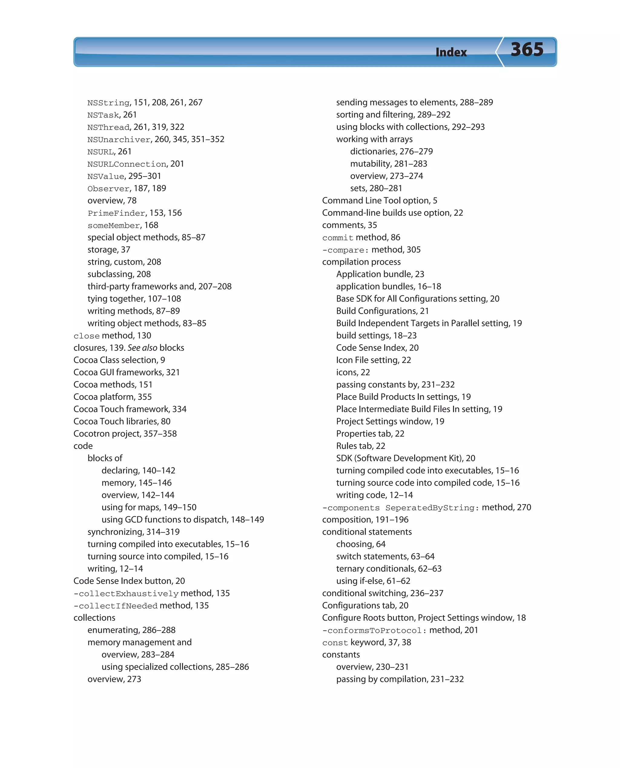 Index 365
NSString, 151, 208, 261, 267
NSTask, 261
NSThread, 261, 319, 322
NSUnarchiver, 260, 345, 351–352
NSURL, 261
NSURLConnection, 201
NSValue, 295–301
Observer, 187, 189
overview, 78
PrimeFinder, 153, 156
someMember, 168
special object methods, 85–87
storage, 37
string, custom, 208
subclassing, 208
third-party frameworks and, 207–208
tying together, 107–108
writing methods, 87–89
writing object methods, 83–85
close method, 130
closures, 139. See also blocks
Cocoa Class selection, 9
Cocoa GUI frameworks, 321
Cocoa methods, 151
Cocoa platform, 355
Cocoa Touch framework, 334
Cocoa Touch libraries, 80
Cocotron project, 357–358
code
blocks of
declaring, 140–142
memory, 145–146
overview, 142–144
using for maps, 149–150
using GCD functions to dispatch, 148–149
synchronizing, 314–319
turning compiled into executables, 15–16
turning source into compiled, 15–16
writing, 12–14
Code Sense Index button, 20
-collectExhaustively method, 135
-collectIfNeeded method, 135
collections
enumerating, 286–288
memory management and
overview, 283–284
using specialized collections, 285–286
overview, 273
sending messages to elements, 288–289
sorting and filtering, 289–292
using blocks with collections, 292–293
working with arrays
dictionaries, 276–279
mutability, 281–283
overview, 273–274
sets, 280–281
Command Line Tool option, 5
Command-line builds use option, 22
comments, 35
commit method, 86
-compare: method, 305
compilation process
Application bundle, 23
application bundles, 16–18
Base SDK for All Configurations setting, 20
Build Configurations, 21
Build Independent Targets in Parallel setting, 19
build settings, 18–23
Code Sense Index, 20
Icon File setting, 22
icons, 22
passing constants by, 231–232
Place Build Products In settings, 19
Place Intermediate Build Files In setting, 19
Project Settings window, 19
Properties tab, 22
Rules tab, 22
SDK (Software Development Kit), 20
turning compiled code into executables, 15–16
turning source code into compiled code, 15–16
writing code, 12–14
-components SeperatedByString: method, 270
composition, 191–196
conditional statements
choosing, 64
switch statements, 63–64
ternary conditionals, 62–63
using if-else, 61–62
conditional switching, 236–237
Configurations tab, 20
Configure Roots button, Project Settings window, 18
-conformsToProtocol: method, 201
const keyword, 37, 38
constants
overview, 230–231
passing by compilation, 231–232
 
