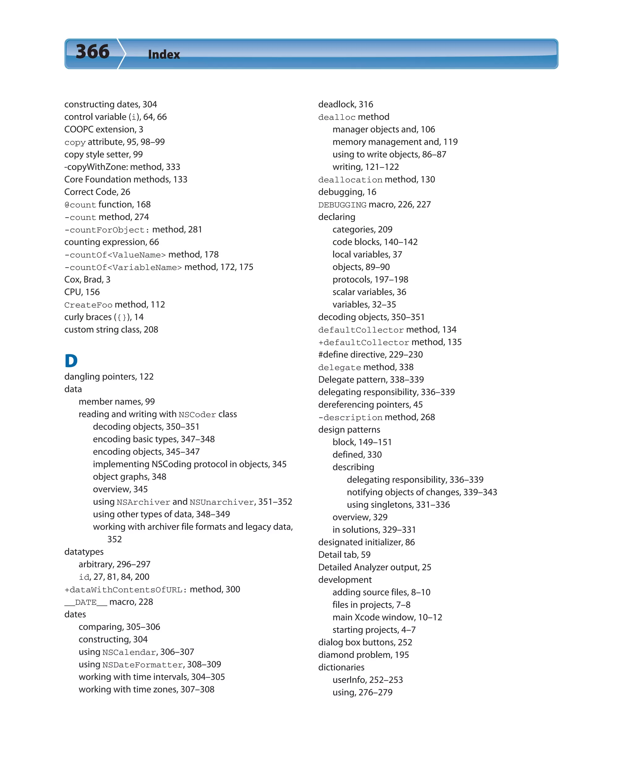 366 Index
constructing dates, 304
control variable (i), 64, 66
COOPC extension, 3
copy attribute, 95, 98–99
copy style setter, 99
-copyWithZone: method, 333
Core Foundation methods, 133
Correct Code, 26
@count function, 168
-count method, 274
-countForObject: method, 281
counting expression, 66
-countOf<ValueName> method, 178
-countOf<VariableName> method, 172, 175
Cox, Brad, 3
CPU, 156
CreateFoo method, 112
curly braces ({}), 14
custom string class, 208
D
dangling pointers, 122
data
member names, 99
reading and writing with NSCoder class
decoding objects, 350–351
encoding basic types, 347–348
encoding objects, 345–347
implementing NSCoding protocol in objects, 345
object graphs, 348
overview, 345
using NSArchiver and NSUnarchiver, 351–352
using other types of data, 348–349
working with archiver file formats and legacy data,
352
datatypes
arbitrary, 296–297
id, 27, 81, 84, 200
+dataWithContentsOfURL: method, 300
__DATE__ macro, 228
dates
comparing, 305–306
constructing, 304
using NSCalendar, 306–307
using NSDateFormatter, 308–309
working with time intervals, 304–305
working with time zones, 307–308
deadlock, 316
dealloc method
manager objects and, 106
memory management and, 119
using to write objects, 86–87
writing, 121–122
deallocation method, 130
debugging, 16
DEBUGGING macro, 226, 227
declaring
categories, 209
code blocks, 140–142
local variables, 37
objects, 89–90
protocols, 197–198
scalar variables, 36
variables, 32–35
decoding objects, 350–351
defaultCollector method, 134
+defaultCollector method, 135
#define directive, 229–230
delegate method, 338
Delegate pattern, 338–339
delegating responsibility, 336–339
dereferencing pointers, 45
-description method, 268
design patterns
block, 149–151
defined, 330
describing
delegating responsibility, 336–339
notifying objects of changes, 339–343
using singletons, 331–336
overview, 329
in solutions, 329–331
designated initializer, 86
Detail tab, 59
Detailed Analyzer output, 25
development
adding source files, 8–10
files in projects, 7–8
main Xcode window, 10–12
starting projects, 4–7
dialog box buttons, 252
diamond problem, 195
dictionaries
userInfo, 252–253
using, 276–279
 