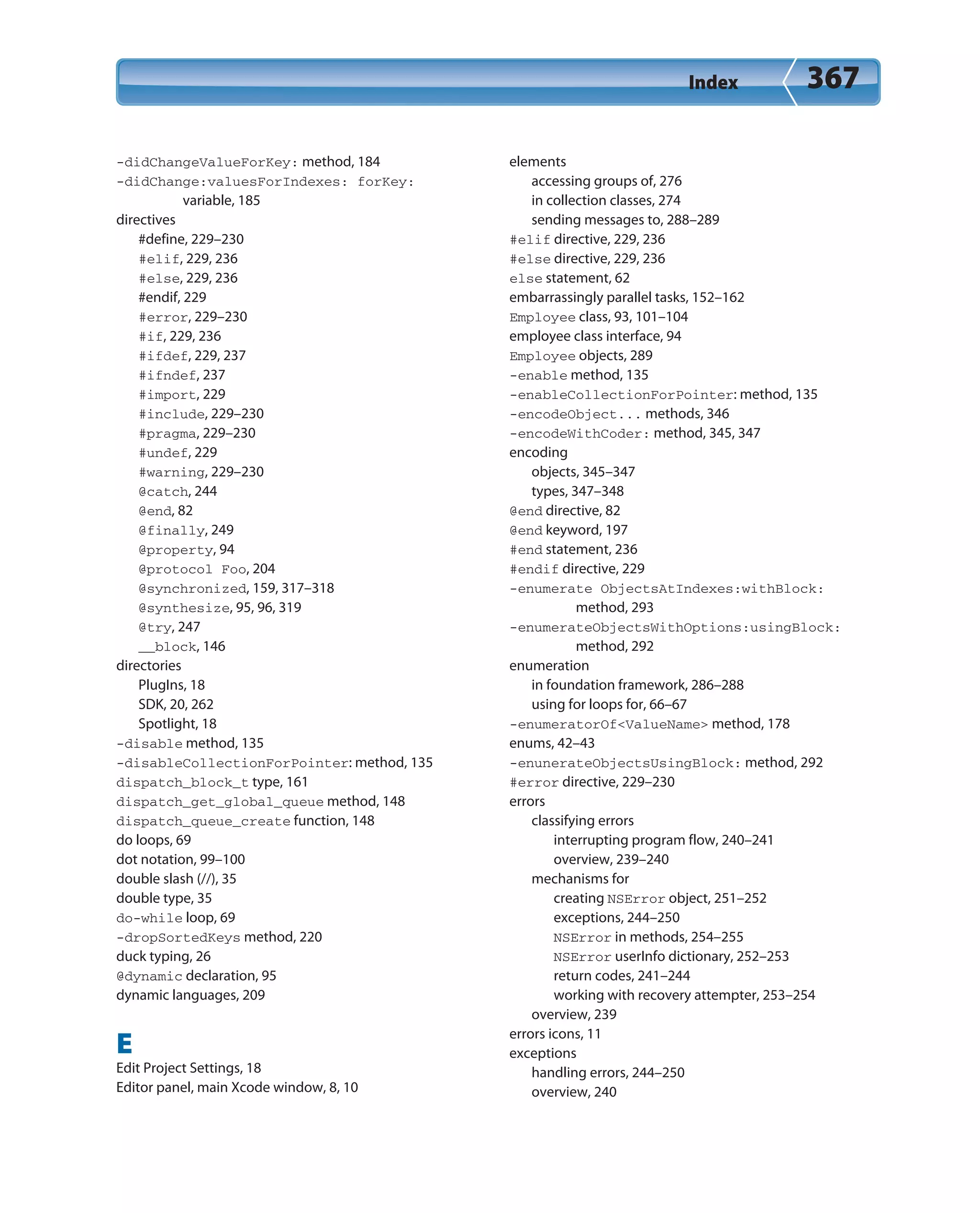 Index 367
-didChangeValueForKey: method, 184
-didChange:valuesForIndexes: forKey:
variable, 185
directives
#define, 229–230
#elif, 229, 236
#else, 229, 236
#endif, 229
#error, 229–230
#if, 229, 236
#ifdef, 229, 237
#ifndef, 237
#import, 229
#include, 229–230
#pragma, 229–230
#undef, 229
#warning, 229–230
@catch, 244
@end, 82
@finally, 249
@property, 94
@protocol Foo, 204
@synchronized, 159, 317–318
@synthesize, 95, 96, 319
@try, 247
__block, 146
directories
PlugIns, 18
SDK, 20, 262
Spotlight, 18
-disable method, 135
-disableCollectionForPointer: method, 135
dispatch_block_t type, 161
dispatch_get_global_queue method, 148
dispatch_queue_create function, 148
do loops, 69
dot notation, 99–100
double slash (//), 35
double type, 35
do-while loop, 69
-dropSortedKeys method, 220
duck typing, 26
@dynamic declaration, 95
dynamic languages, 209
E
Edit Project Settings, 18
Editor panel, main Xcode window, 8, 10
elements
accessing groups of, 276
in collection classes, 274
sending messages to, 288–289
#elif directive, 229, 236
#else directive, 229, 236
else statement, 62
embarrassingly parallel tasks, 152–162
Employee class, 93, 101–104
employee class interface, 94
Employee objects, 289
-enable method, 135
-enableCollectionForPointer: method, 135
-encodeObject... methods, 346
-encodeWithCoder: method, 345, 347
encoding
objects, 345–347
types, 347–348
@end directive, 82
@end keyword, 197
#end statement, 236
#endif directive, 229
-enumerate ObjectsAtIndexes:withBlock:
method, 293
-enumerateObjectsWithOptions:usingBlock:
method, 292
enumeration
in foundation framework, 286–288
using for loops for, 66–67
-enumeratorOf<ValueName> method, 178
enums, 42–43
-enunerateObjectsUsingBlock: method, 292
#error directive, 229–230
errors
classifying errors
interrupting program flow, 240–241
overview, 239–240
mechanisms for
creating NSError object, 251–252
exceptions, 244–250
NSError in methods, 254–255
NSError userInfo dictionary, 252–253
return codes, 241–244
working with recovery attempter, 253–254
overview, 239
errors icons, 11
exceptions
handling errors, 244–250
overview, 240
 