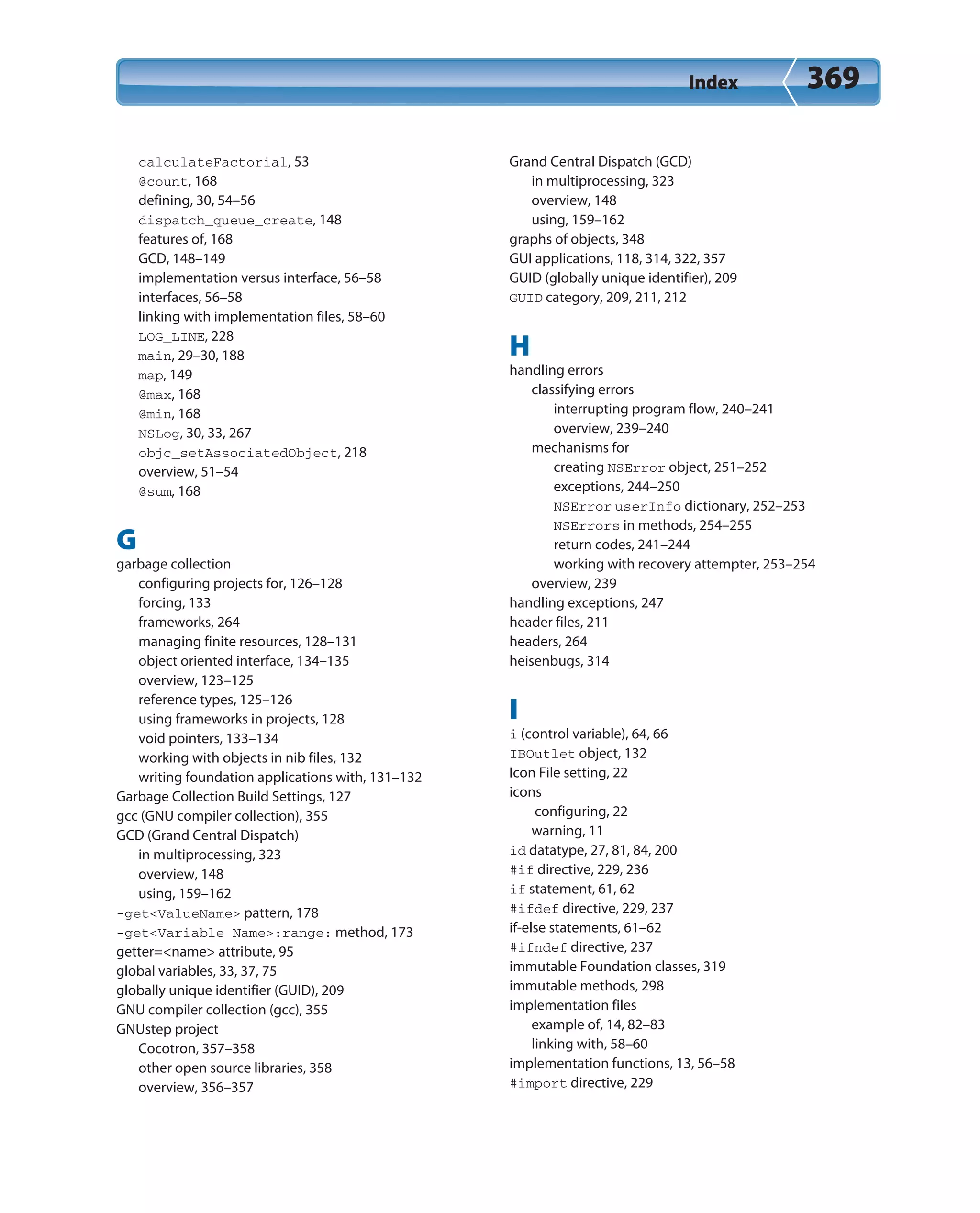 Index 369
calculateFactorial, 53
@count, 168
defining, 30, 54–56
dispatch_queue_create, 148
features of, 168
GCD, 148–149
implementation versus interface, 56–58
interfaces, 56–58
linking with implementation files, 58–60
LOG_LINE, 228
main, 29–30, 188
map, 149
@max, 168
@min, 168
NSLog, 30, 33, 267
objc_setAssociatedObject, 218
overview, 51–54
@sum, 168
G
garbage collection
configuring projects for, 126–128
forcing, 133
frameworks, 264
managing finite resources, 128–131
object oriented interface, 134–135
overview, 123–125
reference types, 125–126
using frameworks in projects, 128
void pointers, 133–134
working with objects in nib files, 132
writing foundation applications with, 131–132
Garbage Collection Build Settings, 127
gcc (GNU compiler collection), 355
GCD (Grand Central Dispatch)
in multiprocessing, 323
overview, 148
using, 159–162
-get<ValueName> pattern, 178
-get<Variable Name>:range: method, 173
getter=<name> attribute, 95
global variables, 33, 37, 75
globally unique identifier (GUID), 209
GNU compiler collection (gcc), 355
GNUstep project
Cocotron, 357–358
other open source libraries, 358
overview, 356–357
Grand Central Dispatch (GCD)
in multiprocessing, 323
overview, 148
using, 159–162
graphs of objects, 348
GUI applications, 118, 314, 322, 357
GUID (globally unique identifier), 209
GUID category, 209, 211, 212
H
handling errors
classifying errors
interrupting program flow, 240–241
overview, 239–240
mechanisms for
creating NSError object, 251–252
exceptions, 244–250
NSError userInfo dictionary, 252–253
NSErrors in methods, 254–255
return codes, 241–244
working with recovery attempter, 253–254
overview, 239
handling exceptions, 247
header files, 211
headers, 264
heisenbugs, 314
I
i (control variable), 64, 66
IBOutlet object, 132
Icon File setting, 22
icons
configuring, 22
warning, 11
id datatype, 27, 81, 84, 200
#if directive, 229, 236
if statement, 61, 62
#ifdef directive, 229, 237
if-else statements, 61–62
#ifndef directive, 237
immutable Foundation classes, 319
immutable methods, 298
implementation files
example of, 14, 82–83
linking with, 58–60
implementation functions, 13, 56–58
#import directive, 229
 