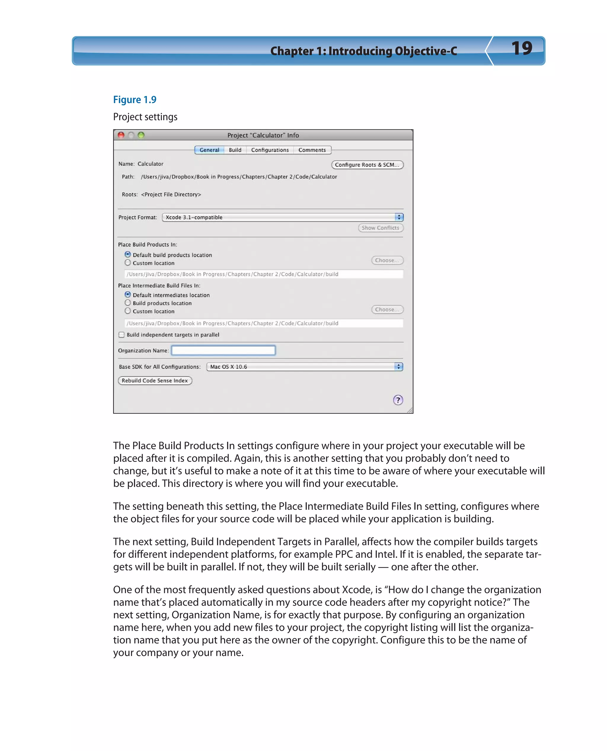Chapter 1: Introducing Objective-C 19
Figure 1.9
Project settings
The Place Build Products In settings configure where in your project your executable will be
placed after it is compiled. Again, this is another setting that you probably don’t need to
change, but it’s useful to make a note of it at this time to be aware of where your executable will
be placed. This directory is where you will find your executable.
The setting beneath this setting, the Place Intermediate Build Files In setting, configures where
the object files for your source code will be placed while your application is building.
The next setting, Build Independent Targets in Parallel, affects how the compiler builds targets
for different independent platforms, for example PPC and Intel. If it is enabled, the separate tar-
gets will be built in parallel. If not, they will be built serially — one after the other.
One of the most frequently asked questions about Xcode, is “How do I change the organization
name that’s placed automatically in my source code headers after my copyright notice?” The
next setting, Organization Name, is for exactly that purpose. By configuring an organization
name here, when you add new files to your project, the copyright listing will list the organiza-
tion name that you put here as the owner of the copyright. Configure this to be the name of
your company or your name.
 