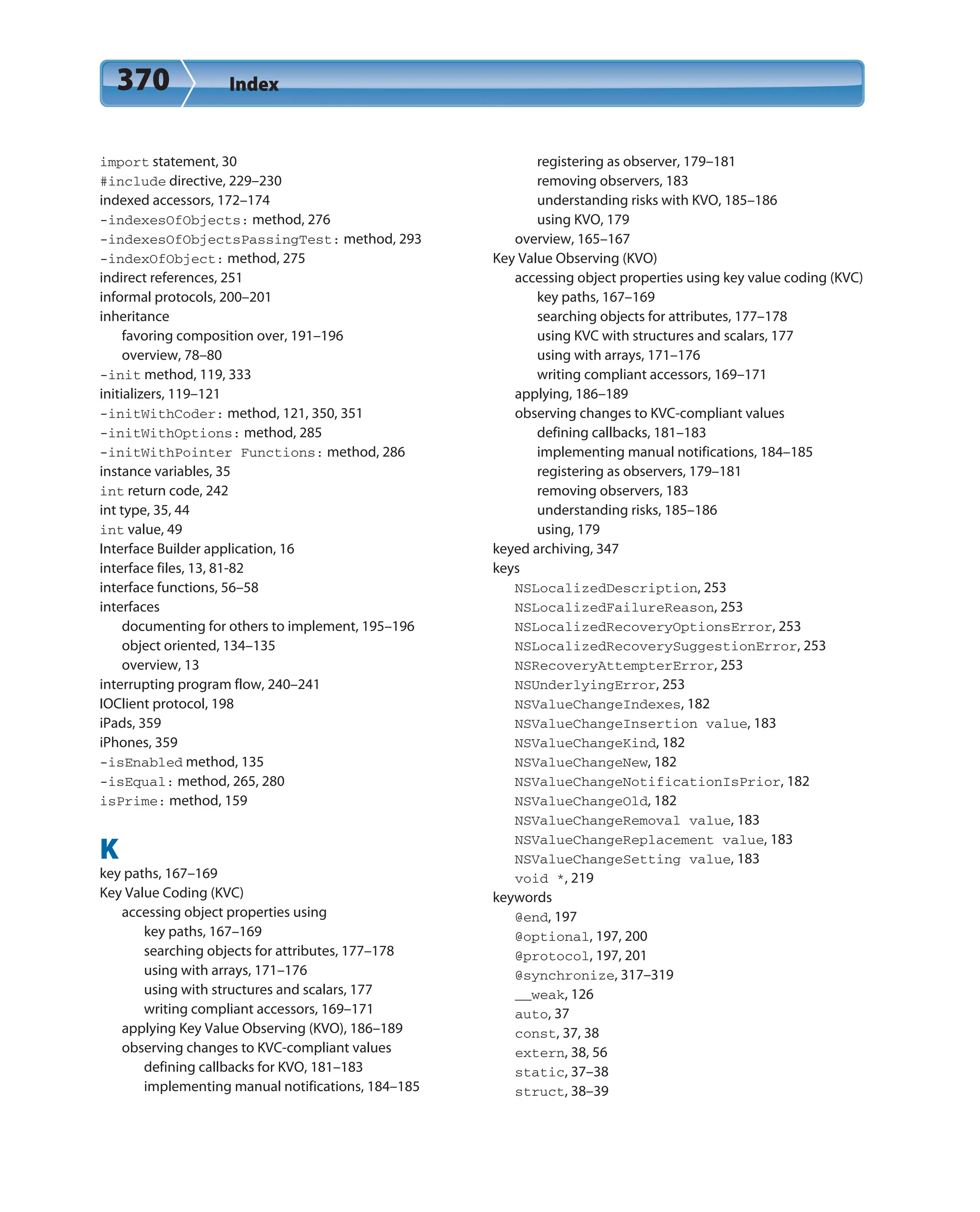 370 Index
import statement, 30
#include directive, 229–230
indexed accessors, 172–174
-indexesOfObjects: method, 276
-indexesOfObjectsPassingTest: method, 293
-indexOfObject: method, 275
indirect references, 251
informal protocols, 200–201
inheritance
favoring composition over, 191–196
overview, 78–80
-init method, 119, 333
initializers, 119–121
-initWithCoder: method, 121, 350, 351
-initWithOptions: method, 285
-initWithPointer Functions: method, 286
instance variables, 35
int return code, 242
int type, 35, 44
int value, 49
Interface Builder application, 16
interface files, 13, 81-82
interface functions, 56–58
interfaces
documenting for others to implement, 195–196
object oriented, 134–135
overview, 13
interrupting program flow, 240–241
IOClient protocol, 198
iPads, 359
iPhones, 359
-isEnabled method, 135
-isEqual: method, 265, 280
isPrime: method, 159
K
key paths, 167–169
Key Value Coding (KVC)
accessing object properties using
key paths, 167–169
searching objects for attributes, 177–178
using with arrays, 171–176
using with structures and scalars, 177
writing compliant accessors, 169–171
applying Key Value Observing (KVO), 186–189
observing changes to KVC-compliant values
defining callbacks for KVO, 181–183
implementing manual notifications, 184–185
registering as observer, 179–181
removing observers, 183
understanding risks with KVO, 185–186
using KVO, 179
overview, 165–167
Key Value Observing (KVO)
accessing object properties using key value coding (KVC)
key paths, 167–169
searching objects for attributes, 177–178
using KVC with structures and scalars, 177
using with arrays, 171–176
writing compliant accessors, 169–171
applying, 186–189
observing changes to KVC-compliant values
defining callbacks, 181–183
implementing manual notifications, 184–185
registering as observers, 179–181
removing observers, 183
understanding risks, 185–186
using, 179
keyed archiving, 347
keys
NSLocalizedDescription, 253
NSLocalizedFailureReason, 253
NSLocalizedRecoveryOptionsError, 253
NSLocalizedRecoverySuggestionError, 253
NSRecoveryAttempterError, 253
NSUnderlyingError, 253
NSValueChangeIndexes, 182
NSValueChangeInsertion value, 183
NSValueChangeKind, 182
NSValueChangeNew, 182
NSValueChangeNotificationIsPrior, 182
NSValueChangeOld, 182
NSValueChangeRemoval value, 183
NSValueChangeReplacement value, 183
NSValueChangeSetting value, 183
void *, 219
keywords
@end, 197
@optional, 197, 200
@protocol, 197, 201
@synchronize, 317–319
__weak, 126
auto, 37
const, 37, 38
extern, 38, 56
static, 37–38
struct, 38–39
 