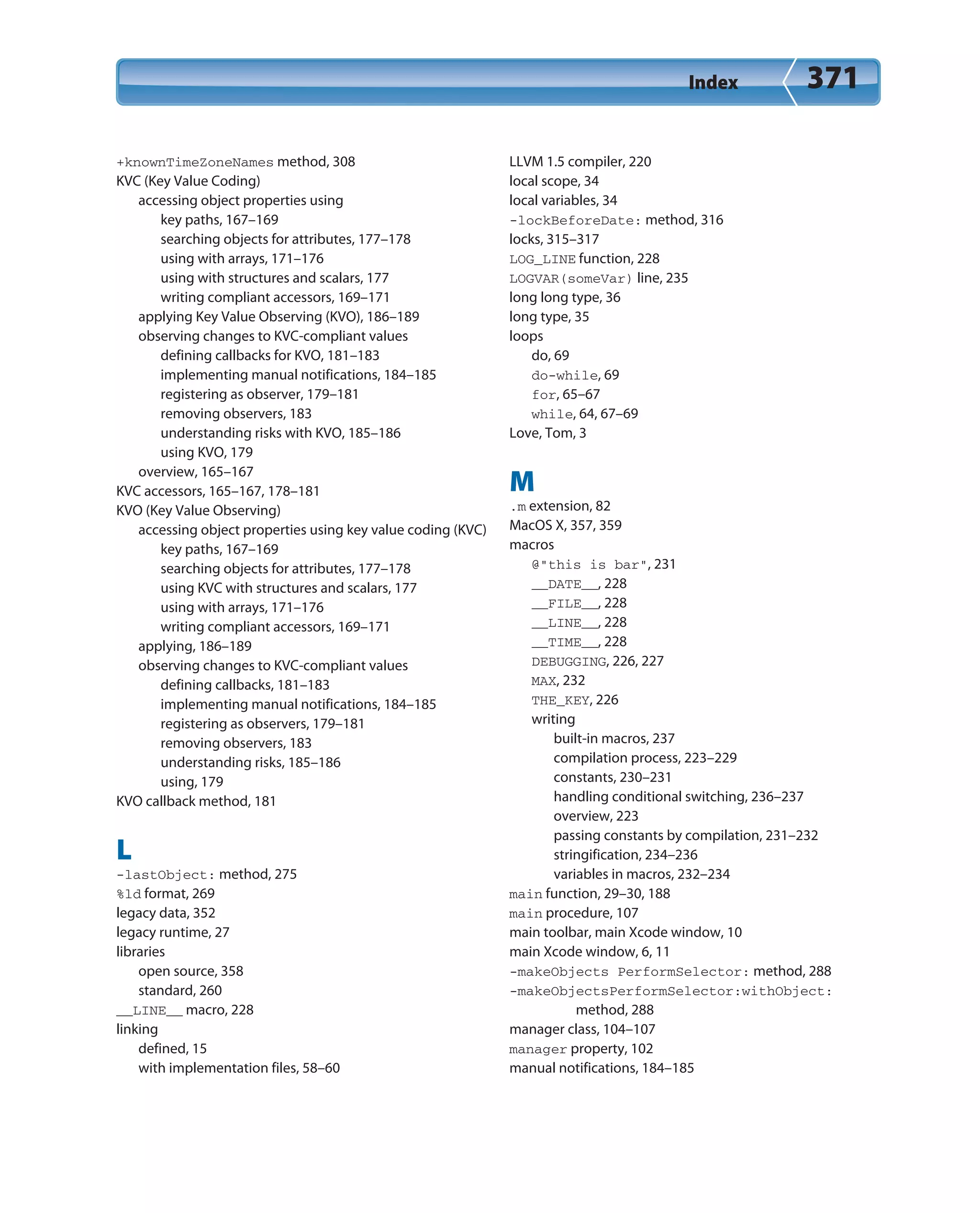 Index 371
+knownTimeZoneNames method, 308
KVC (Key Value Coding)
accessing object properties using
key paths, 167–169
searching objects for attributes, 177–178
using with arrays, 171–176
using with structures and scalars, 177
writing compliant accessors, 169–171
applying Key Value Observing (KVO), 186–189
observing changes to KVC-compliant values
defining callbacks for KVO, 181–183
implementing manual notifications, 184–185
registering as observer, 179–181
removing observers, 183
understanding risks with KVO, 185–186
using KVO, 179
overview, 165–167
KVC accessors, 165–167, 178–181
KVO (Key Value Observing)
accessing object properties using key value coding (KVC)
key paths, 167–169
searching objects for attributes, 177–178
using KVC with structures and scalars, 177
using with arrays, 171–176
writing compliant accessors, 169–171
applying, 186–189
observing changes to KVC-compliant values
defining callbacks, 181–183
implementing manual notifications, 184–185
registering as observers, 179–181
removing observers, 183
understanding risks, 185–186
using, 179
KVO callback method, 181
L
-lastObject: method, 275
%ld format, 269
legacy data, 352
legacy runtime, 27
libraries
open source, 358
standard, 260
__LINE__ macro, 228
linking
defined, 15
with implementation files, 58–60
LLVM 1.5 compiler, 220
local scope, 34
local variables, 34
-lockBeforeDate: method, 316
locks, 315–317
LOG_LINE function, 228
LOGVAR(someVar) line, 235
long long type, 36
long type, 35
loops
do, 69
do-while, 69
for, 65–67
while, 64, 67–69
Love, Tom, 3
M
.m extension, 82
MacOS X, 357, 359
macros
@”this is bar”, 231
__DATE__, 228
__FILE__, 228
__LINE__, 228
__TIME__, 228
DEBUGGING, 226, 227
MAX, 232
THE_KEY, 226
writing
built-in macros, 237
compilation process, 223–229
constants, 230–231
handling conditional switching, 236–237
overview, 223
passing constants by compilation, 231–232
stringification, 234–236
variables in macros, 232–234
main function, 29–30, 188
main procedure, 107
main toolbar, main Xcode window, 10
main Xcode window, 6, 11
-makeObjects PerformSelector: method, 288
-makeObjectsPerformSelector:withObject:
method, 288
manager class, 104–107
manager property, 102
manual notifications, 184–185
 