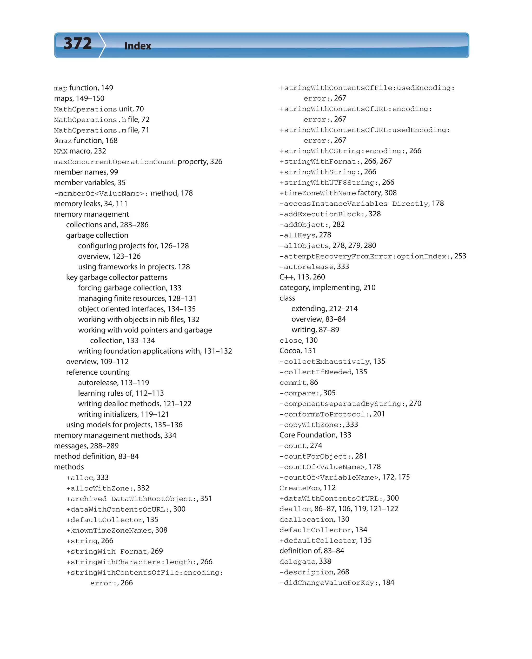 372 Index
map function, 149
maps, 149–150
MathOperations unit, 70
MathOperations.h file, 72
MathOperations.m file, 71
@max function, 168
MAX macro, 232
maxConcurrentOperationCount property, 326
member names, 99
member variables, 35
-memberOf<ValueName>: method, 178
memory leaks, 34, 111
memory management
collections and, 283–286
garbage collection
configuring projects for, 126–128
overview, 123–126
using frameworks in projects, 128
key garbage collector patterns
forcing garbage collection, 133
managing finite resources, 128–131
object oriented interfaces, 134–135
working with objects in nib files, 132
working with void pointers and garbage
collection, 133–134
writing foundation applications with, 131–132
overview, 109–112
reference counting
autorelease, 113–119
learning rules of, 112–113
writing dealloc methods, 121–122
writing initializers, 119–121
using models for projects, 135–136
memory management methods, 334
messages, 288–289
method definition, 83–84
methods
+alloc, 333
+allocWithZone:, 332
+archived DataWithRootObject:, 351
+dataWithContentsOfURL:, 300
+defaultCollector, 135
+knownTimeZoneNames, 308
+string, 266
+stringWith Format, 269
+stringWithCharacters:length:, 266
+stringWithContentsOfFile:encoding:
error:, 266
+stringWithContentsOfFile:usedEncoding:
error:, 267
+stringWithContentsOfURL:encoding:
error:, 267
+stringWithContentsOfURL:usedEncoding:
error:, 267
+stringWithCString:encoding:, 266
+stringWithFormat:, 266, 267
+stringWithString:, 266
+stringWithUTF8String:, 266
+timeZoneWithName factory, 308
-accessInstanceVariables Directly, 178
-addExecutionBlock:, 328
-addObject:, 282
-allKeys, 278
–allObjects, 278, 279, 280
-attemptRecoveryFromError:optionIndex:, 253
-autorelease, 333
C++, 113, 260
category, implementing, 210
class
extending, 212–214
overview, 83–84
writing, 87–89
close, 130
Cocoa, 151
-collectExhaustively, 135
-collectIfNeeded, 135
commit, 86
-compare:, 305
-componentseperatedByString:, 270
-conformsToProtocol:, 201
-copyWithZone:, 333
Core Foundation, 133
-count, 274
-countForObject:, 281
-countOf<ValueName>, 178
-countOf<VariableName>, 172, 175
CreateFoo, 112
+dataWithContentsOfURL:, 300
dealloc, 86–87, 106, 119, 121–122
deallocation, 130
defaultCollector, 134
+defaultCollector, 135
definition of, 83–84
delegate, 338
-description, 268
-didChangeValueForKey:, 184
 