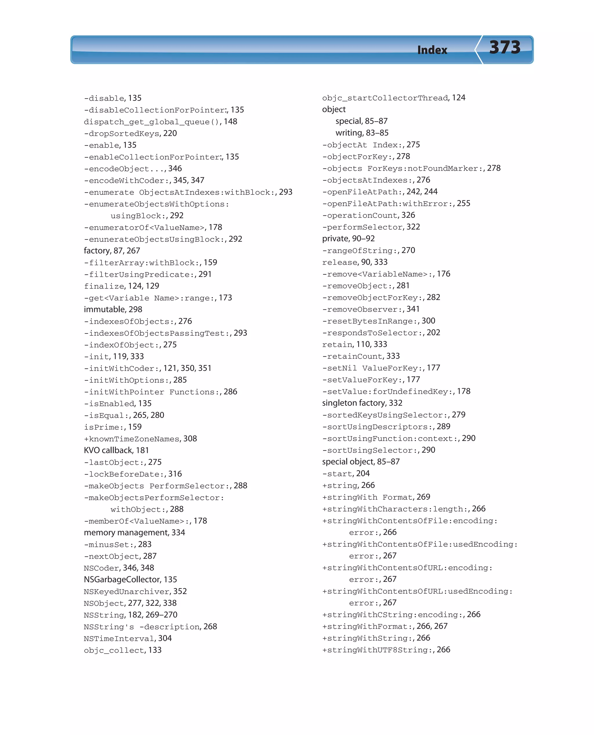 Index 373
-disable, 135
-disableCollectionForPointer:, 135
dispatch_get_global_queue(), 148
-dropSortedKeys, 220
-enable, 135
-enableCollectionForPointer:, 135
-encodeObject..., 346
-encodeWithCoder:, 345, 347
-enumerate ObjectsAtIndexes:withBlock:, 293
-enumerateObjectsWithOptions:
usingBlock:, 292
-enumeratorOf<ValueName>, 178
-enunerateObjectsUsingBlock:, 292
factory, 87, 267
-filterArray:withBlock:, 159
-filterUsingPredicate:, 291
finalize, 124, 129
-get<Variable Name>:range:, 173
immutable, 298
-indexesOfObjects:, 276
-indexesOfObjectsPassingTest:, 293
-indexOfObject:, 275
-init, 119, 333
-initWithCoder:, 121, 350, 351
-initWithOptions:, 285
-initWithPointer Functions:, 286
-isEnabled, 135
-isEqual:, 265, 280
isPrime:, 159
+knownTimeZoneNames, 308
KVO callback, 181
-lastObject:, 275
-lockBeforeDate:, 316
-makeObjects PerformSelector:, 288
-makeObjectsPerformSelector:
withObject:, 288
-memberOf<ValueName>:, 178
memory management, 334
-minusSet:, 283
-nextObject, 287
NSCoder, 346, 348
NSGarbageCollector, 135
NSKeyedUnarchiver, 352
NSObject, 277, 322, 338
NSString, 182, 269–270
NSString’s -description, 268
NSTimeInterval, 304
objc_collect, 133
objc_startCollectorThread, 124
object
special, 85–87
writing, 83–85
-objectAt Index:, 275
-objectForKey:, 278
-objects ForKeys:notFoundMarker:, 278
-objectsAtIndexes:, 276
-openFileAtPath:, 242, 244
-openFileAtPath:withError:, 255
-operationCount, 326
-performSelector, 322
private, 90–92
-rangeOfString:, 270
release, 90, 333
-remove<VariableName>:, 176
-removeObject:, 281
-removeObjectForKey:, 282
-removeObserver:, 341
-resetBytesInRange:, 300
-respondsToSelector:, 202
retain, 110, 333
-retainCount, 333
-setNil ValueForKey:, 177
-setValueForKey:, 177
-setValue:forUndefinedKey:, 178
singleton factory, 332
-sortedKeysUsingSelector:, 279
-sortUsingDescriptors:, 289
-sortUsingFunction:context:, 290
-sortUsingSelector:, 290
special object, 85–87
-start, 204
+string, 266
+stringWith Format, 269
+stringWithCharacters:length:, 266
+stringWithContentsOfFile:encoding:
error:, 266
+stringWithContentsOfFile:usedEncoding:
error:, 267
+stringWithContentsOfURL:encoding:
error:, 267
+stringWithContentsOfURL:usedEncoding:
error:, 267
+stringWithCString:encoding:, 266
+stringWithFormat:, 266, 267
+stringWithString:, 266
+stringWithUTF8String:, 266
 
