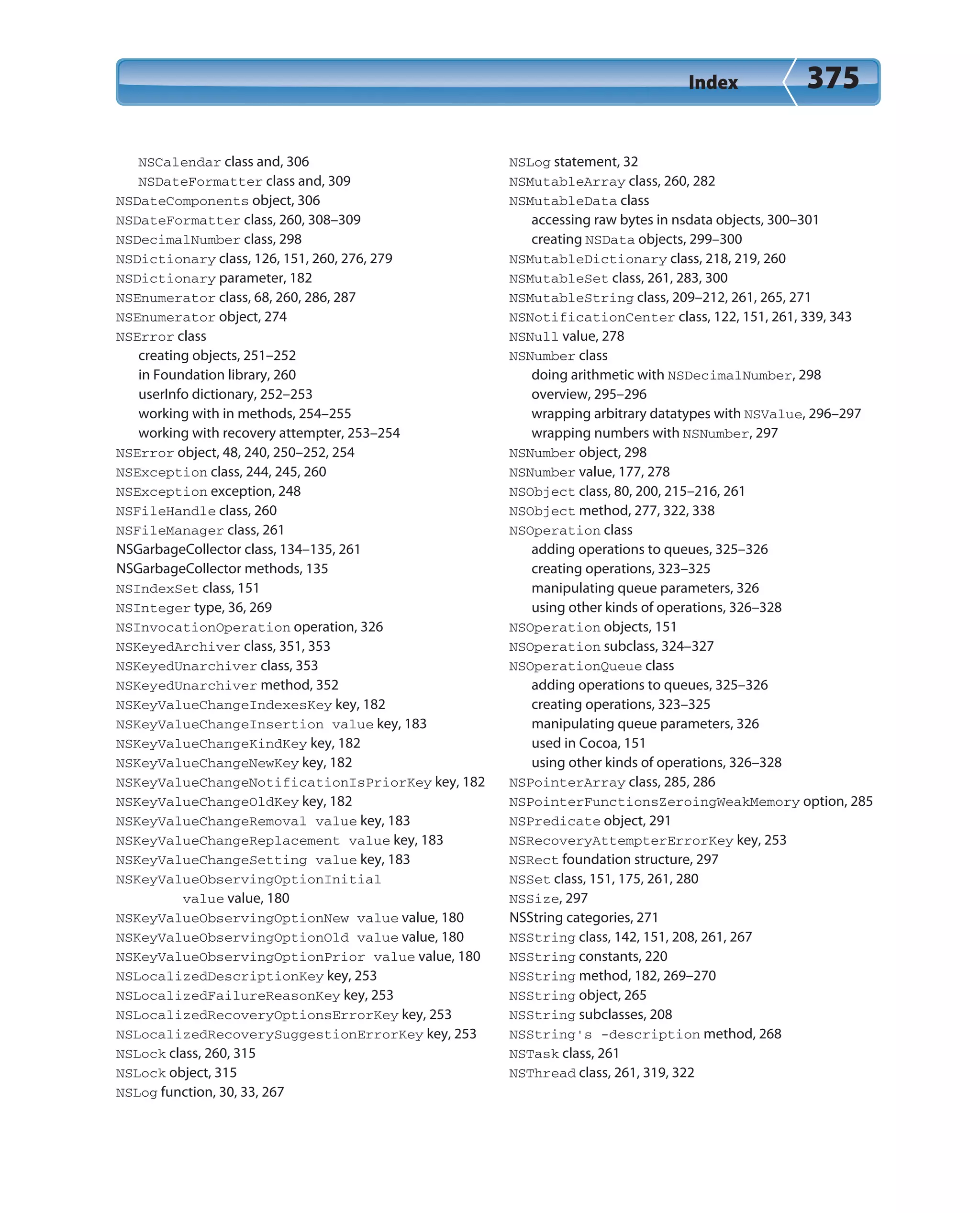 Index 375
NSCalendar class and, 306
NSDateFormatter class and, 309
NSDateComponents object, 306
NSDateFormatter class, 260, 308–309
NSDecimalNumber class, 298
NSDictionary class, 126, 151, 260, 276, 279
NSDictionary parameter, 182
NSEnumerator class, 68, 260, 286, 287
NSEnumerator object, 274
NSError class
creating objects, 251–252
in Foundation library, 260
userInfo dictionary, 252–253
working with in methods, 254–255
working with recovery attempter, 253–254
NSError object, 48, 240, 250–252, 254
NSException class, 244, 245, 260
NSException exception, 248
NSFileHandle class, 260
NSFileManager class, 261
NSGarbageCollector class, 134–135, 261
NSGarbageCollector methods, 135
NSIndexSet class, 151
NSInteger type, 36, 269
NSInvocationOperation operation, 326
NSKeyedArchiver class, 351, 353
NSKeyedUnarchiver class, 353
NSKeyedUnarchiver method, 352
NSKeyValueChangeIndexesKey key, 182
NSKeyValueChangeInsertion value key, 183
NSKeyValueChangeKindKey key, 182
NSKeyValueChangeNewKey key, 182
NSKeyValueChangeNotificationIsPriorKey key, 182
NSKeyValueChangeOldKey key, 182
NSKeyValueChangeRemoval value key, 183
NSKeyValueChangeReplacement value key, 183
NSKeyValueChangeSetting value key, 183
NSKeyValueObservingOptionInitial
value value, 180
NSKeyValueObservingOptionNew value value, 180
NSKeyValueObservingOptionOld value value, 180
NSKeyValueObservingOptionPrior value value, 180
NSLocalizedDescriptionKey key, 253
NSLocalizedFailureReasonKey key, 253
NSLocalizedRecoveryOptionsErrorKey key, 253
NSLocalizedRecoverySuggestionErrorKey key, 253
NSLock class, 260, 315
NSLock object, 315
NSLog function, 30, 33, 267
NSLog statement, 32
NSMutableArray class, 260, 282
NSMutableData class
accessing raw bytes in nsdata objects, 300–301
creating NSData objects, 299–300
NSMutableDictionary class, 218, 219, 260
NSMutableSet class, 261, 283, 300
NSMutableString class, 209–212, 261, 265, 271
NSNotificationCenter class, 122, 151, 261, 339, 343
NSNull value, 278
NSNumber class
doing arithmetic with NSDecimalNumber, 298
overview, 295–296
wrapping arbitrary datatypes with NSValue, 296–297
wrapping numbers with NSNumber, 297
NSNumber object, 298
NSNumber value, 177, 278
NSObject class, 80, 200, 215–216, 261
NSObject method, 277, 322, 338
NSOperation class
adding operations to queues, 325–326
creating operations, 323–325
manipulating queue parameters, 326
using other kinds of operations, 326–328
NSOperation objects, 151
NSOperation subclass, 324–327
NSOperationQueue class
adding operations to queues, 325–326
creating operations, 323–325
manipulating queue parameters, 326
used in Cocoa, 151
using other kinds of operations, 326–328
NSPointerArray class, 285, 286
NSPointerFunctionsZeroingWeakMemory option, 285
NSPredicate object, 291
NSRecoveryAttempterErrorKey key, 253
NSRect foundation structure, 297
NSSet class, 151, 175, 261, 280
NSSize, 297
NSString categories, 271
NSString class, 142, 151, 208, 261, 267
NSString constants, 220
NSString method, 182, 269–270
NSString object, 265
NSString subclasses, 208
NSString’s -description method, 268
NSTask class, 261
NSThread class, 261, 319, 322
 