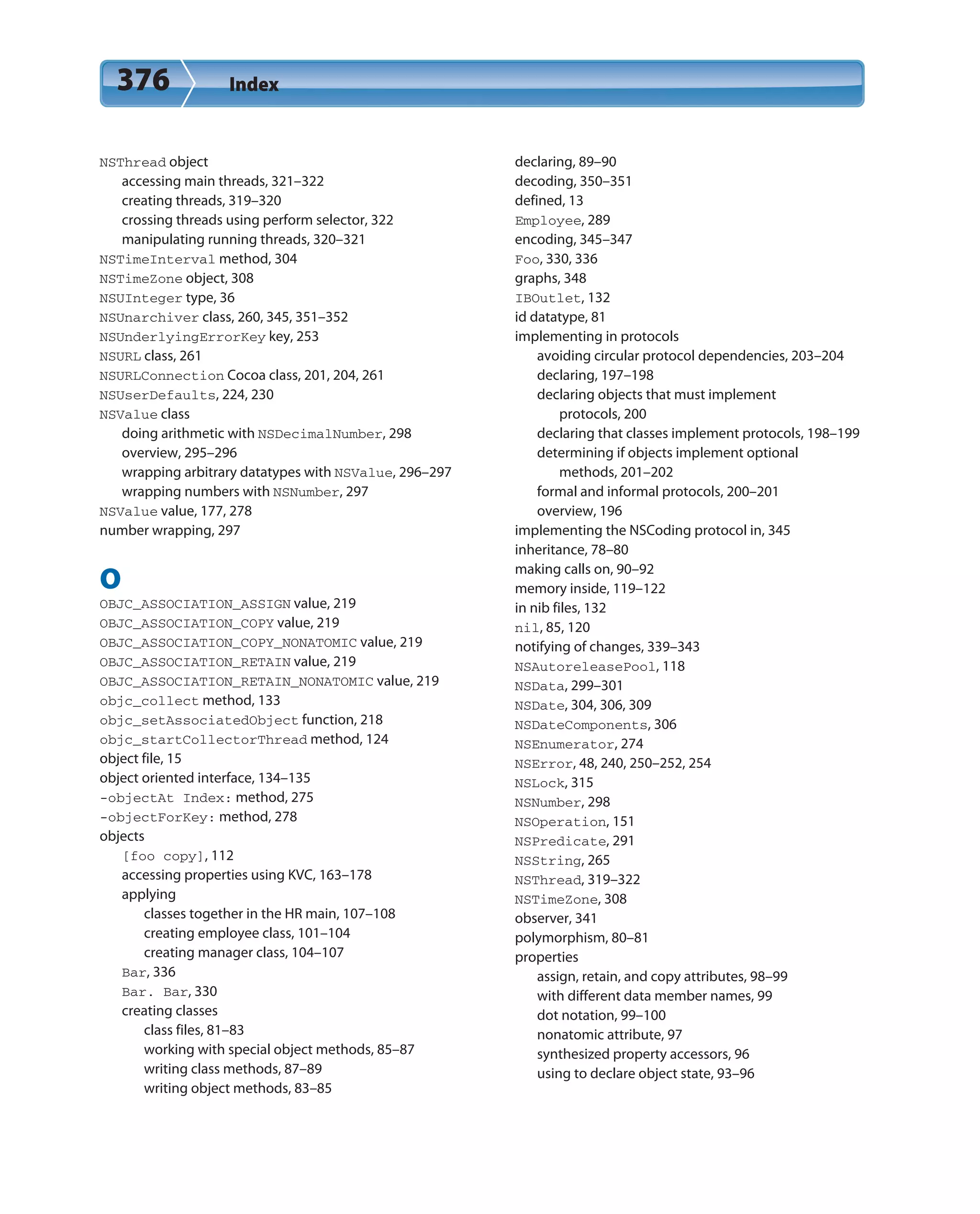 376 Index
NSThread object
accessing main threads, 321–322
creating threads, 319–320
crossing threads using perform selector, 322
manipulating running threads, 320–321
NSTimeInterval method, 304
NSTimeZone object, 308
NSUInteger type, 36
NSUnarchiver class, 260, 345, 351–352
NSUnderlyingErrorKey key, 253
NSURL class, 261
NSURLConnection Cocoa class, 201, 204, 261
NSUserDefaults, 224, 230
NSValue class
doing arithmetic with NSDecimalNumber, 298
overview, 295–296
wrapping arbitrary datatypes with NSValue, 296–297
wrapping numbers with NSNumber, 297
NSValue value, 177, 278
number wrapping, 297
O
OBJC_ASSOCIATION_ASSIGN value, 219
OBJC_ASSOCIATION_COPY value, 219
OBJC_ASSOCIATION_COPY_NONATOMIC value, 219
OBJC_ASSOCIATION_RETAIN value, 219
OBJC_ASSOCIATION_RETAIN_NONATOMIC value, 219
objc_collect method, 133
objc_setAssociatedObject function, 218
objc_startCollectorThread method, 124
object file, 15
object oriented interface, 134–135
-objectAt Index: method, 275
-objectForKey: method, 278
objects
[foo copy], 112
accessing properties using KVC, 163–178
applying
classes together in the HR main, 107–108
creating employee class, 101–104
creating manager class, 104–107
Bar, 336
Bar. Bar, 330
creating classes
class files, 81–83
working with special object methods, 85–87
writing class methods, 87–89
writing object methods, 83–85
declaring, 89–90
decoding, 350–351
defined, 13
Employee, 289
encoding, 345–347
Foo, 330, 336
graphs, 348
IBOutlet, 132
id datatype, 81
implementing in protocols
avoiding circular protocol dependencies, 203–204
declaring, 197–198
declaring objects that must implement
protocols, 200
declaring that classes implement protocols, 198–199
determining if objects implement optional
methods, 201–202
formal and informal protocols, 200–201
overview, 196
implementing the NSCoding protocol in, 345
inheritance, 78–80
making calls on, 90–92
memory inside, 119–122
in nib files, 132
nil, 85, 120
notifying of changes, 339–343
NSAutoreleasePool, 118
NSData, 299–301
NSDate, 304, 306, 309
NSDateComponents, 306
NSEnumerator, 274
NSError, 48, 240, 250–252, 254
NSLock, 315
NSNumber, 298
NSOperation, 151
NSPredicate, 291
NSString, 265
NSThread, 319–322
NSTimeZone, 308
observer, 341
polymorphism, 80–81
properties
assign, retain, and copy attributes, 98–99
with different data member names, 99
dot notation, 99–100
nonatomic attribute, 97
synthesized property accessors, 96
using to declare object state, 93–96
 