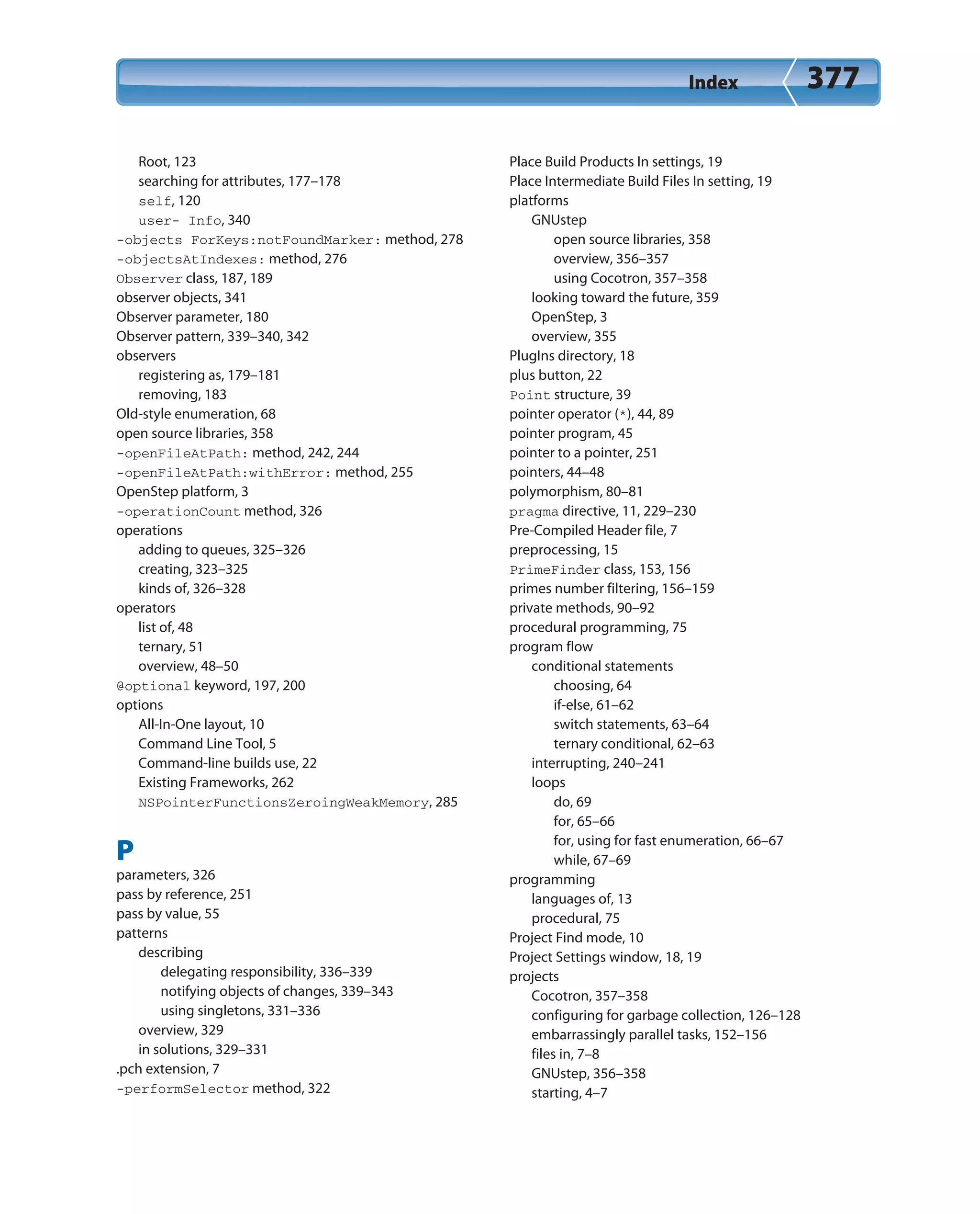 Index 377
Root, 123
searching for attributes, 177–178
self, 120
user- Info, 340
-objects ForKeys:notFoundMarker: method, 278
-objectsAtIndexes: method, 276
Observer class, 187, 189
observer objects, 341
Observer parameter, 180
Observer pattern, 339–340, 342
observers
registering as, 179–181
removing, 183
Old-style enumeration, 68
open source libraries, 358
-openFileAtPath: method, 242, 244
-openFileAtPath:withError: method, 255
OpenStep platform, 3
-operationCount method, 326
operations
adding to queues, 325–326
creating, 323–325
kinds of, 326–328
operators
list of, 48
ternary, 51
overview, 48–50
@optional keyword, 197, 200
options
All-In-One layout, 10
Command Line Tool, 5
Command-line builds use, 22
Existing Frameworks, 262
NSPointerFunctionsZeroingWeakMemory, 285
P
parameters, 326
pass by reference, 251
pass by value, 55
patterns
describing
delegating responsibility, 336–339
notifying objects of changes, 339–343
using singletons, 331–336
overview, 329
in solutions, 329–331
.pch extension, 7
-performSelector method, 322
Place Build Products In settings, 19
Place Intermediate Build Files In setting, 19
platforms
GNUstep
open source libraries, 358
overview, 356–357
using Cocotron, 357–358
looking toward the future, 359
OpenStep, 3
overview, 355
PlugIns directory, 18
plus button, 22
Point structure, 39
pointer operator (*), 44, 89
pointer program, 45
pointer to a pointer, 251
pointers, 44–48
polymorphism, 80–81
pragma directive, 11, 229–230
Pre-Compiled Header file, 7
preprocessing, 15
PrimeFinder class, 153, 156
primes number filtering, 156–159
private methods, 90–92
procedural programming, 75
program flow
conditional statements
choosing, 64
if-else, 61–62
switch statements, 63–64
ternary conditional, 62–63
interrupting, 240–241
loops
do, 69
for, 65–66
for, using for fast enumeration, 66–67
while, 67–69
programming
languages of, 13
procedural, 75
Project Find mode, 10
Project Settings window, 18, 19
projects
Cocotron, 357–358
configuring for garbage collection, 126–128
embarrassingly parallel tasks, 152–156
files in, 7–8
GNUstep, 356–358
starting, 4–7
 