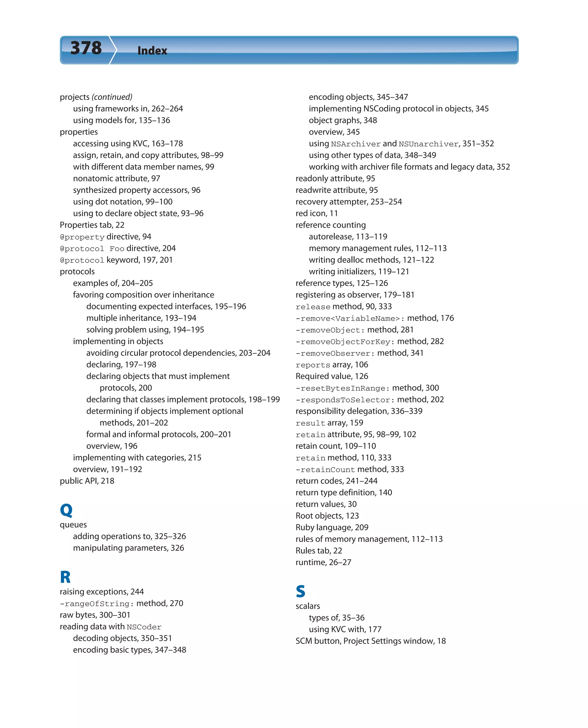 378 Index
projects (continued)
using frameworks in, 262–264
using models for, 135–136
properties
accessing using KVC, 163–178
assign, retain, and copy attributes, 98–99
with different data member names, 99
nonatomic attribute, 97
synthesized property accessors, 96
using dot notation, 99–100
using to declare object state, 93–96
Properties tab, 22
@property directive, 94
@protocol Foo directive, 204
@protocol keyword, 197, 201
protocols
examples of, 204–205
favoring composition over inheritance
documenting expected interfaces, 195–196
multiple inheritance, 193–194
solving problem using, 194–195
implementing in objects
avoiding circular protocol dependencies, 203–204
declaring, 197–198
declaring objects that must implement
protocols, 200
declaring that classes implement protocols, 198–199
determining if objects implement optional
methods, 201–202
formal and informal protocols, 200–201
overview, 196
implementing with categories, 215
overview, 191–192
public API, 218
Q
queues
adding operations to, 325–326
manipulating parameters, 326
R
raising exceptions, 244
-rangeOfString: method, 270
raw bytes, 300–301
reading data with NSCoder
decoding objects, 350–351
encoding basic types, 347–348
encoding objects, 345–347
implementing NSCoding protocol in objects, 345
object graphs, 348
overview, 345
using NSArchiver and NSUnarchiver, 351–352
using other types of data, 348–349
working with archiver file formats and legacy data, 352
readonly attribute, 95
readwrite attribute, 95
recovery attempter, 253–254
red icon, 11
reference counting
autorelease, 113–119
memory management rules, 112–113
writing dealloc methods, 121–122
writing initializers, 119–121
reference types, 125–126
registering as observer, 179–181
release method, 90, 333
-remove<VariableName>: method, 176
-removeObject: method, 281
-removeObjectForKey: method, 282
-removeObserver: method, 341
reports array, 106
Required value, 126
-resetBytesInRange: method, 300
-respondsToSelector: method, 202
responsibility delegation, 336–339
result array, 159
retain attribute, 95, 98–99, 102
retain count, 109–110
retain method, 110, 333
-retainCount method, 333
return codes, 241–244
return type definition, 140
return values, 30
Root objects, 123
Ruby language, 209
rules of memory management, 112–113
Rules tab, 22
runtime, 26–27
S
scalars
types of, 35–36
using KVC with, 177
SCM button, Project Settings window, 18
 
