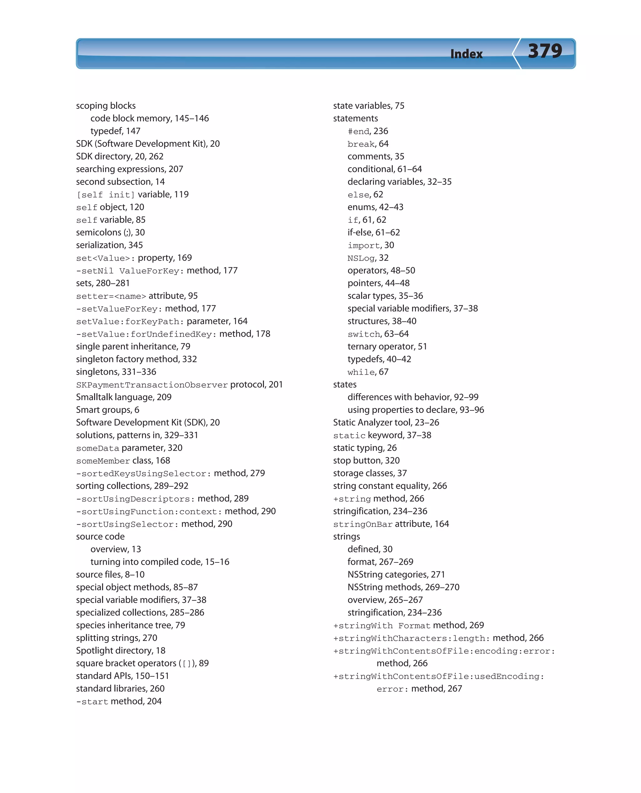 Index 379
scoping blocks
code block memory, 145–146
typedef, 147
SDK (Software Development Kit), 20
SDK directory, 20, 262
searching expressions, 207
second subsection, 14
[self init] variable, 119
self object, 120
self variable, 85
semicolons (;), 30
serialization, 345
set<Value>: property, 169
-setNil ValueForKey: method, 177
sets, 280–281
setter=<name> attribute, 95
-setValueForKey: method, 177
setValue:forKeyPath: parameter, 164
-setValue:forUndefinedKey: method, 178
single parent inheritance, 79
singleton factory method, 332
singletons, 331–336
SKPaymentTransactionObserver protocol, 201
Smalltalk language, 209
Smart groups, 6
Software Development Kit (SDK), 20
solutions, patterns in, 329–331
someData parameter, 320
someMember class, 168
-sortedKeysUsingSelector: method, 279
sorting collections, 289–292
-sortUsingDescriptors: method, 289
-sortUsingFunction:context: method, 290
-sortUsingSelector: method, 290
source code
overview, 13
turning into compiled code, 15–16
source files, 8–10
special object methods, 85–87
special variable modifiers, 37–38
specialized collections, 285–286
species inheritance tree, 79
splitting strings, 270
Spotlight directory, 18
square bracket operators ([]), 89
standard APIs, 150–151
standard libraries, 260
-start method, 204
state variables, 75
statements
#end, 236
break, 64
comments, 35
conditional, 61–64
declaring variables, 32–35
else, 62
enums, 42–43
if, 61, 62
if-else, 61–62
import, 30
NSLog, 32
operators, 48–50
pointers, 44–48
scalar types, 35–36
special variable modifiers, 37–38
structures, 38–40
switch, 63–64
ternary operator, 51
typedefs, 40–42
while, 67
states
differences with behavior, 92–99
using properties to declare, 93–96
Static Analyzer tool, 23–26
static keyword, 37–38
static typing, 26
stop button, 320
storage classes, 37
string constant equality, 266
+string method, 266
stringification, 234–236
stringOnBar attribute, 164
strings
defined, 30
format, 267–269
NSString categories, 271
NSString methods, 269–270
overview, 265–267
stringification, 234–236
+stringWith Format method, 269
+stringWithCharacters:length: method, 266
+stringWithContentsOfFile:encoding:error:
method, 266
+stringWithContentsOfFile:usedEncoding:
error: method, 267
 