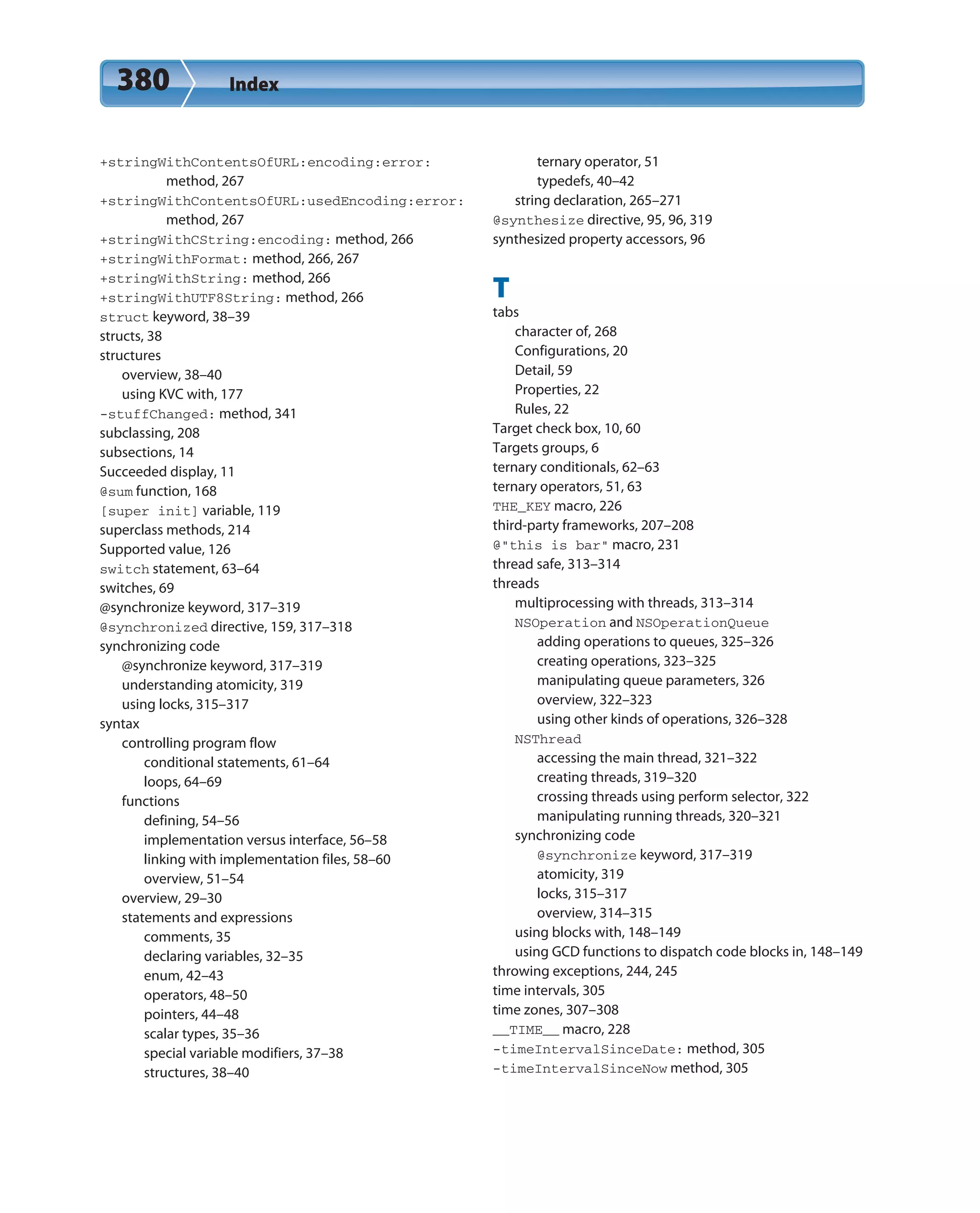 380 Index
+stringWithContentsOfURL:encoding:error:
method, 267
+stringWithContentsOfURL:usedEncoding:error:
method, 267
+stringWithCString:encoding: method, 266
+stringWithFormat: method, 266, 267
+stringWithString: method, 266
+stringWithUTF8String: method, 266
struct keyword, 38–39
structs, 38
structures
overview, 38–40
using KVC with, 177
-stuffChanged: method, 341
subclassing, 208
subsections, 14
Succeeded display, 11
@sum function, 168
[super init] variable, 119
superclass methods, 214
Supported value, 126
switch statement, 63–64
switches, 69
@synchronize keyword, 317–319
@synchronized directive, 159, 317–318
synchronizing code
@synchronize keyword, 317–319
understanding atomicity, 319
using locks, 315–317
syntax
controlling program flow
conditional statements, 61–64
loops, 64–69
functions
defining, 54–56
implementation versus interface, 56–58
linking with implementation files, 58–60
overview, 51–54
overview, 29–30
statements and expressions
comments, 35
declaring variables, 32–35
enum, 42–43
operators, 48–50
pointers, 44–48
scalar types, 35–36
special variable modifiers, 37–38
structures, 38–40
ternary operator, 51
typedefs, 40–42
string declaration, 265–271
@synthesize directive, 95, 96, 319
synthesized property accessors, 96
T
tabs
character of, 268
Configurations, 20
Detail, 59
Properties, 22
Rules, 22
Target check box, 10, 60
Targets groups, 6
ternary conditionals, 62–63
ternary operators, 51, 63
THE_KEY macro, 226
third-party frameworks, 207–208
@”this is bar” macro, 231
thread safe, 313–314
threads
multiprocessing with threads, 313–314
NSOperation and NSOperationQueue
adding operations to queues, 325–326
creating operations, 323–325
manipulating queue parameters, 326
overview, 322–323
using other kinds of operations, 326–328
NSThread
accessing the main thread, 321–322
creating threads, 319–320
crossing threads using perform selector, 322
manipulating running threads, 320–321
synchronizing code
@synchronize keyword, 317–319
atomicity, 319
locks, 315–317
overview, 314–315
using blocks with, 148–149
using GCD functions to dispatch code blocks in, 148–149
throwing exceptions, 244, 245
time intervals, 305
time zones, 307–308
__TIME__ macro, 228
-timeIntervalSinceDate: method, 305
-timeIntervalSinceNow method, 305
 
