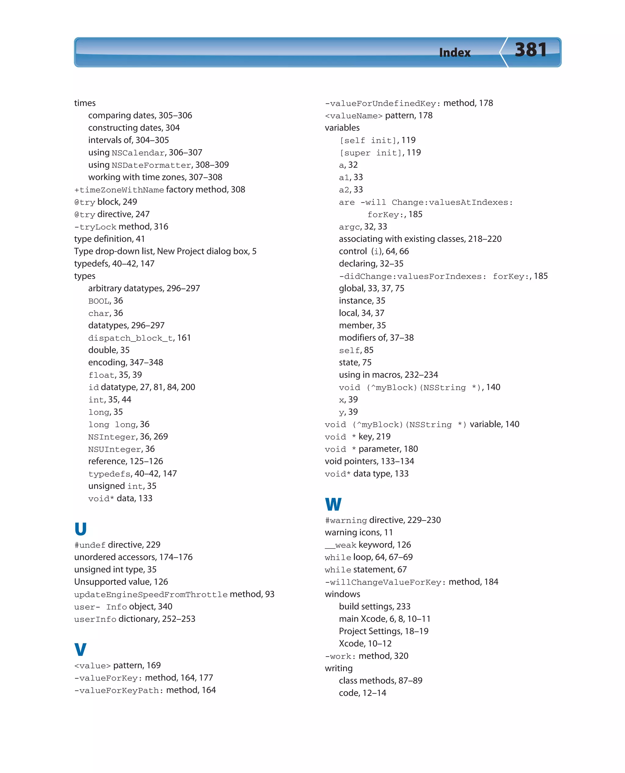 Index 381
times
comparing dates, 305–306
constructing dates, 304
intervals of, 304–305
using NSCalendar, 306–307
using NSDateFormatter, 308–309
working with time zones, 307–308
+timeZoneWithName factory method, 308
@try block, 249
@try directive, 247
-tryLock method, 316
type definition, 41
Type drop-down list, New Project dialog box, 5
typedefs, 40–42, 147
types
arbitrary datatypes, 296–297
BOOL, 36
char, 36
datatypes, 296–297
dispatch_block_t, 161
double, 35
encoding, 347–348
float, 35, 39
id datatype, 27, 81, 84, 200
int, 35, 44
long, 35
long long, 36
NSInteger, 36, 269
NSUInteger, 36
reference, 125–126
typedefs, 40–42, 147
unsigned int, 35
void* data, 133
U
#undef directive, 229
unordered accessors, 174–176
unsigned int type, 35
Unsupported value, 126
updateEngineSpeedFromThrottle method, 93
user- Info object, 340
userInfo dictionary, 252–253
V
<value> pattern, 169
-valueForKey: method, 164, 177
-valueForKeyPath: method, 164
-valueForUndefinedKey: method, 178
<valueName> pattern, 178
variables
[self init], 119
[super init], 119
a, 32
a1, 33
a2, 33
are -will Change:valuesAtIndexes:
forKey:, 185
argc, 32, 33
associating with existing classes, 218–220
control (i), 64, 66
declaring, 32–35
-didChange:valuesForIndexes: forKey:, 185
global, 33, 37, 75
instance, 35
local, 34, 37
member, 35
modifiers of, 37–38
self, 85
state, 75
using in macros, 232–234
void (^myBlock)(NSString *), 140
x, 39
y, 39
void (^myBlock)(NSString *) variable, 140
void * key, 219
void * parameter, 180
void pointers, 133–134
void* data type, 133
W
#warning directive, 229–230
warning icons, 11
__weak keyword, 126
while loop, 64, 67–69
while statement, 67
-willChangeValueForKey: method, 184
windows
build settings, 233
main Xcode, 6, 8, 10–11
Project Settings, 18–19
Xcode, 10–12
-work: method, 320
writing
class methods, 87–89
code, 12–14
 