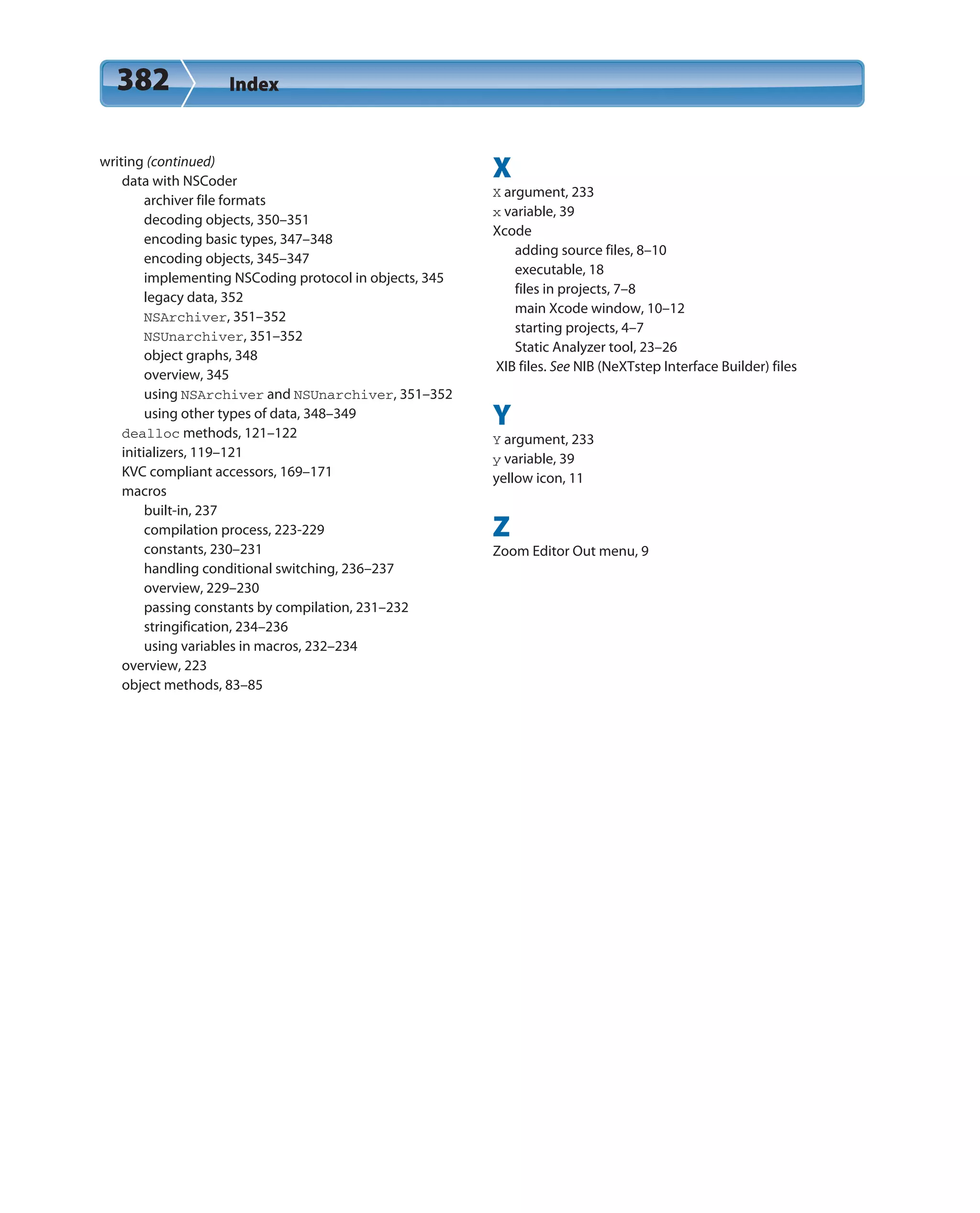 382 Index
writing (continued)
data with NSCoder
archiver file formats
decoding objects, 350–351
encoding basic types, 347–348
encoding objects, 345–347
implementing NSCoding protocol in objects, 345
legacy data, 352
NSArchiver, 351–352
NSUnarchiver, 351–352
object graphs, 348
overview, 345
using NSArchiver and NSUnarchiver, 351–352
using other types of data, 348–349
dealloc methods, 121–122
initializers, 119–121
KVC compliant accessors, 169–171
macros
built-in, 237
compilation process, 223-229
constants, 230–231
handling conditional switching, 236–237
overview, 229–230
passing constants by compilation, 231–232
stringification, 234–236
using variables in macros, 232–234
overview, 223
object methods, 83–85
X
X argument, 233
x variable, 39
Xcode
adding source files, 8–10
executable, 18
files in projects, 7–8
main Xcode window, 10–12
starting projects, 4–7
Static Analyzer tool, 23–26
XIB files. See NIB (NeXTstep Interface Builder) files
Y
Y argument, 233
y variable, 39
yellow icon, 11
Z
Zoom Editor Out menu, 9
 