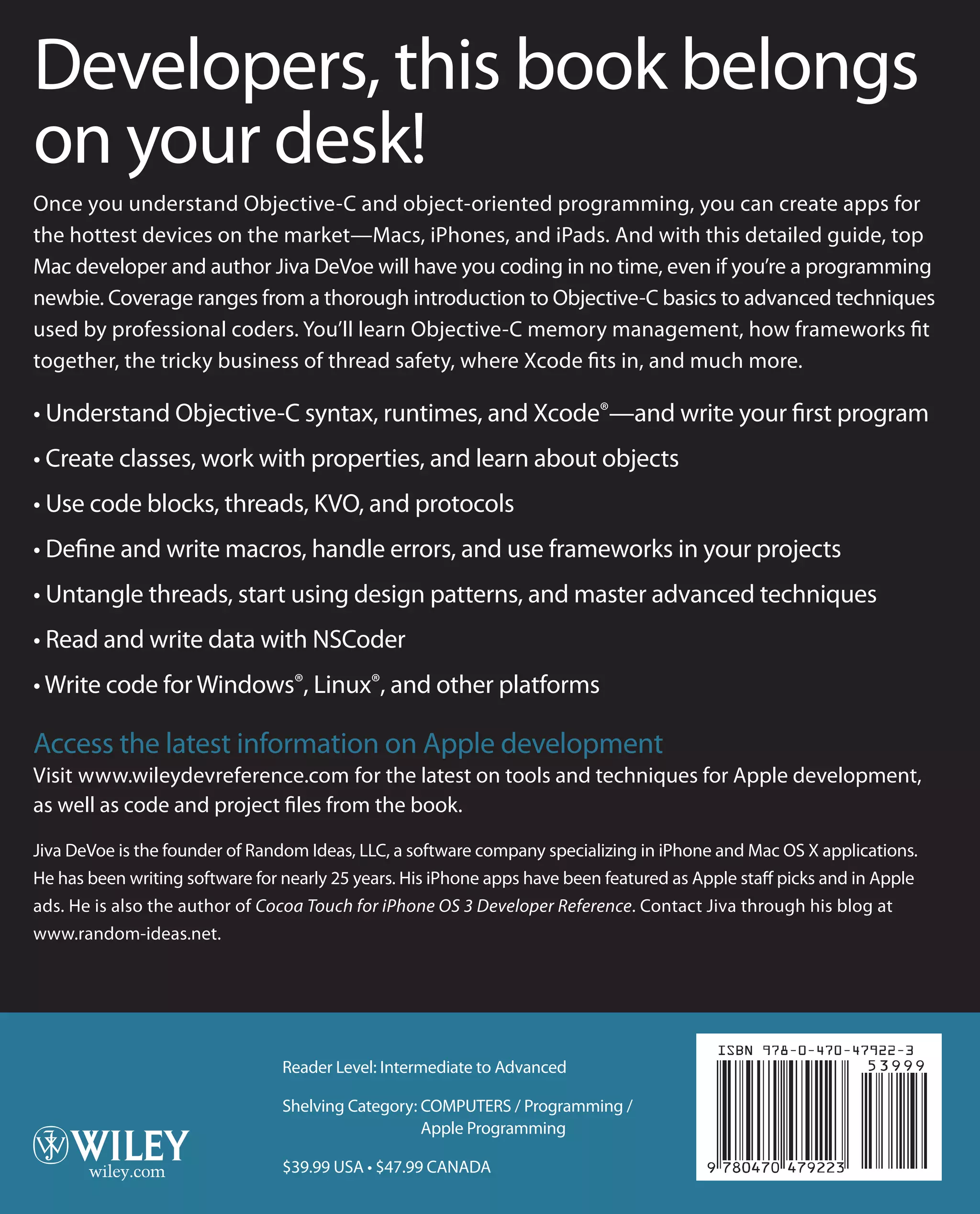 Developers, this book belongs
on your desk!
Once you understand Objective-C and object-oriented programming, you can create apps for
the hottest devices on the market—Macs, iPhones, and iPads. And with this detailed guide, top
Mac developer and author Jiva DeVoe will have you coding in no time, even if you’re a programming
newbie. Coverage ranges from a thorough introduction to Objective-C basics to advanced techniques
used by professional coders. You’ll learn Objective-C memory management, how frameworks fit
together, the tricky business of thread safety, where Xcode fits in, and much more.
• Understand Objective-C syntax, runtimes, and Xcode®—and write your first program
• Create classes, work with properties, and learn about objects
• Use code blocks, threads, KVO, and protocols
• Define and write macros, handle errors, and use frameworks in your projects
• Untangle threads, start using design patterns, and master advanced techniques
• Read and write data with NSCoder
• Write code for Windows®, Linux®, and other platforms
Access the latest information on Apple development
Visit www.wileydevreference.com for the latest on tools and techniques for Apple development,
as well as code and project files from the book.
Jiva DeVoe is the founder of Random Ideas, LLC, a software company specializing in iPhone and Mac OS X applications.
He has been writing software for nearly 25 years. His iPhone apps have been featured as Apple staff picks and in Apple
ads. He is also the author of Cocoa Touch for iPhone OS 3 Developer Reference. Contact Jiva through his blog at
www.random-ideas.net.
Objective-C®
DeVoe
Reader Level: Intermediate to Advanced
Shelving Category: COMPUTERS / Programming /
Apple Programming
$39.99 USA • $47.99 CANADA
Developer
Reference
Objective-C
®
www.wileydevreference.com
Developer Reference
Jiva DeVoe
 