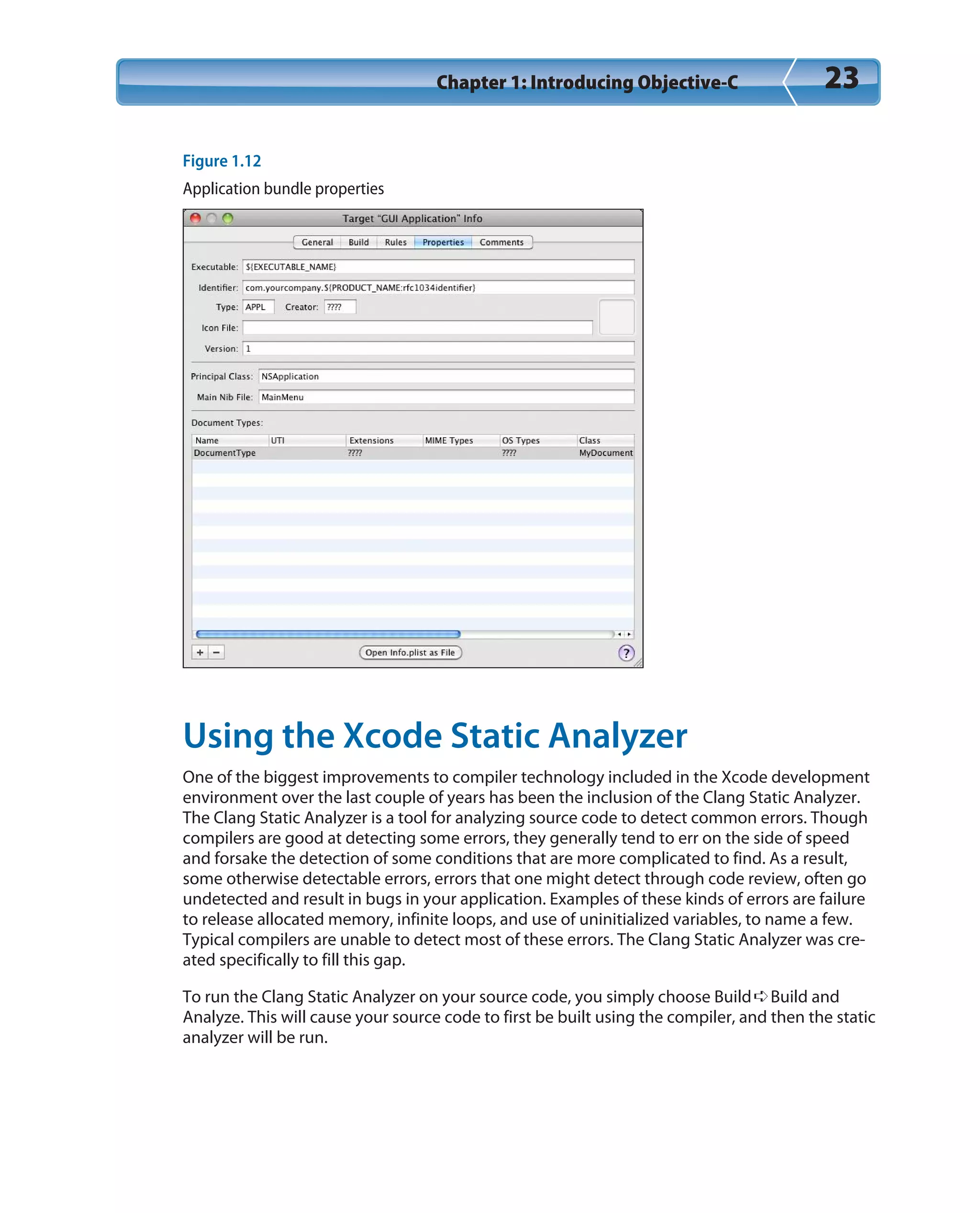 Chapter 1: Introducing Objective-C 23
Figure 1.12
Application bundle properties
Using the Xcode Static Analyzer
One of the biggest improvements to compiler technology included in the Xcode development
environment over the last couple of years has been the inclusion of the Clang Static Analyzer.
The Clang Static Analyzer is a tool for analyzing source code to detect common errors. Though
compilers are good at detecting some errors, they generally tend to err on the side of speed
and forsake the detection of some conditions that are more complicated to find. As a result,
some otherwise detectable errors, errors that one might detect through code review, often go
undetected and result in bugs in your application. Examples of these kinds of errors are failure
to release allocated memory, infinite loops, and use of uninitialized variables, to name a few.
Typical compilers are unable to detect most of these errors. The Clang Static Analyzer was cre-
ated specifically to fill this gap.
To run the Clang Static Analyzer on your source code, you simply choose Build➪Build and
Analyze. This will cause your source code to first be built using the compiler, and then the static
analyzer will be run.
 