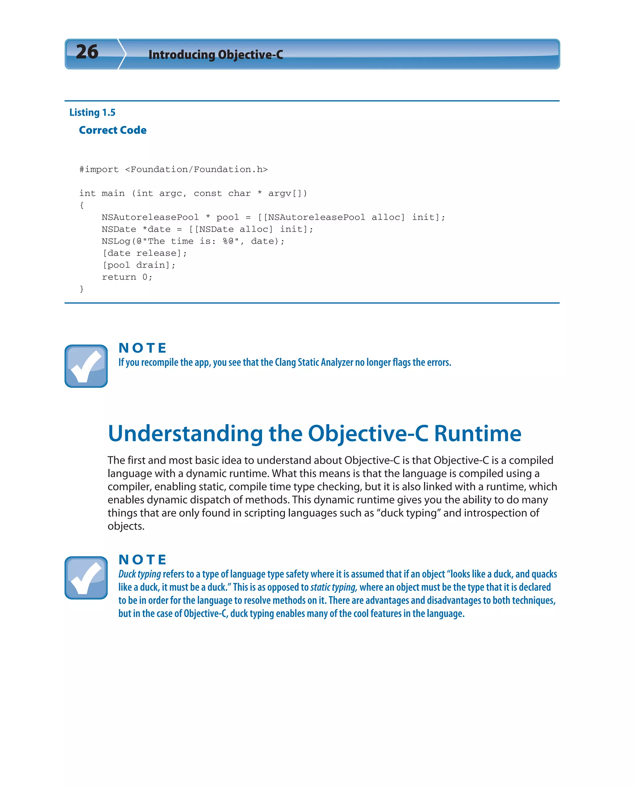 26 Introducing Objective-C
Listing 1.5
Correct Code
#import <Foundation/Foundation.h>
int main (int argc, const char * argv[])
{
NSAutoreleasePool * pool = [[NSAutoreleasePool alloc] init];
NSDate *date = [[NSDate alloc] init];
NSLog(@”The time is: %@”, date);
[date release];
[pool drain];
return 0;
}
N O T E
If you recompile the app, you see that the Clang Static Analyzer no longer flags the errors.
Understanding the Objective-C Runtime
The first and most basic idea to understand about Objective-C is that Objective-C is a compiled
language with a dynamic runtime. What this means is that the language is compiled using a
compiler, enabling static, compile time type checking, but it is also linked with a runtime, which
enables dynamic dispatch of methods. This dynamic runtime gives you the ability to do many
things that are only found in scripting languages such as “duck typing” and introspection of
objects.
N O T E
Ducktyping refers to a type of language type safety where it is assumed that if an object “looks like a duck, and quacks
like a duck, it must be a duck.” This is as opposed to statictyping, where an object must be the type that it is declared
to be in order for the language to resolve methods on it. There are advantages and disadvantages to both techniques,
but in the case of Objective-C, duck typing enables many of the cool features in the language.
 
