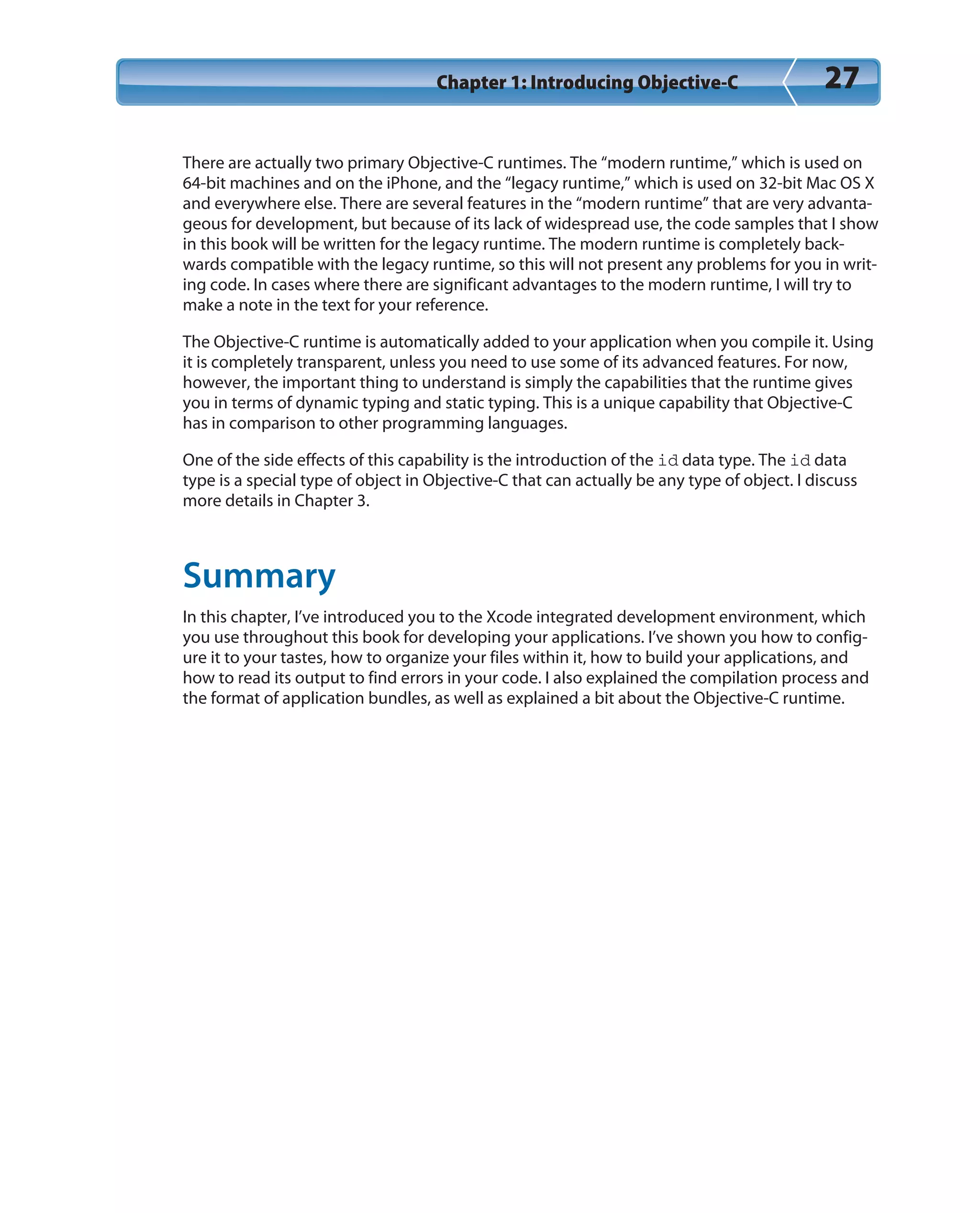 Chapter 1: Introducing Objective-C 27
There are actually two primary Objective-C runtimes. The “modern runtime,” which is used on
64-bit machines and on the iPhone, and the “legacy runtime,” which is used on 32-bit Mac OS X
and everywhere else. There are several features in the “modern runtime” that are very advanta-
geous for development, but because of its lack of widespread use, the code samples that I show
in this book will be written for the legacy runtime. The modern runtime is completely back-
wards compatible with the legacy runtime, so this will not present any problems for you in writ-
ing code. In cases where there are significant advantages to the modern runtime, I will try to
make a note in the text for your reference.
The Objective-C runtime is automatically added to your application when you compile it. Using
it is completely transparent, unless you need to use some of its advanced features. For now,
however, the important thing to understand is simply the capabilities that the runtime gives
you in terms of dynamic typing and static typing. This is a unique capability that Objective-C
has in comparison to other programming languages.
One of the side effects of this capability is the introduction of the id data type. The id data
type is a special type of object in Objective-C that can actually be any type of object. I discuss
more details in Chapter 3.
Summary
In this chapter, I’ve introduced you to the Xcode integrated development environment, which
you use throughout this book for developing your applications. I’ve shown you how to config-
ure it to your tastes, how to organize your files within it, how to build your applications, and
how to read its output to find errors in your code. I also explained the compilation process and
the format of application bundles, as well as explained a bit about the Objective-C runtime.
 